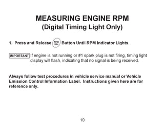 MEASURING ENGINE RPM
(Digital Timing Light Only)
1. Press and Release Button Until RPM Indicator Lights.
If engine is not running or #1 spark plug is not firing, timing light
display will flash, indicating that no signal is being received.
Always follow test procedures in vehicle service manual or Vehicle
Emission Control Information Label. Instructions given here are for
reference only.
IMPORTANT
10
 