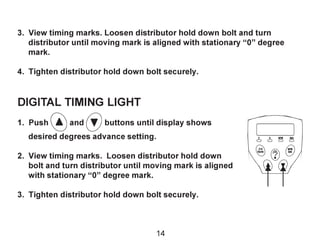 3. View timing marks. Loosen distributor hold down bolt and turn
distributor until moving mark is aligned with stationary “0” degree
mark.
4. Tighten distributor hold down bolt securely.
DIGITAL TIMING LIGHT
1. Push and buttons until display shows
desired degrees advance setting.
2. View timing marks. Loosen distributor hold down
bolt and turn distributor until moving mark is aligned
with stationary “0” degree mark.
3. Tighten distributor hold down bolt securely.
2/4
Cycle
RPM
Adv
14
 