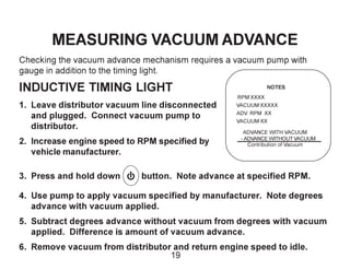 MEASURING VACUUM ADVANCE
Checking the vacuum advance mechanism requires a vacuum pump with
gauge in addition to the timing light.
INDUCTIVE TIMING LIGHT
1. Leave distributor vacuum line disconnected
and plugged. Connect vacuum pump to
distributor.
2. Increase engine speed to RPM specified by
vehicle manufacturer.
3. Press and hold down button. Note advance at specified RPM.
4. Use pump to apply vacuum specified by manufacturer. Note degrees
advance with vacuum applied.
5. Subtract degrees advance without vacuum from degrees with vacuum
applied. Difference is amount of vacuum advance.
6. Remove vacuum from distributor and return engine speed to idle.
NOTES
RPM XXXX
VACUUM XXXXX
ADV. RPM XX
VACUUM XX
ADVANCE WITH VACUUM
- ADVANCE WITHOUT VACUUM
Contribution of Vacuum
19
 