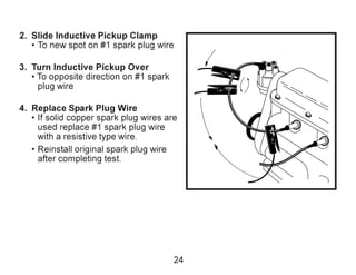 2. Slide Inductive Pickup Clamp
• To new spot on #1 spark plug wire
3. Turn Inductive Pickup Over
• To opposite direction on #1 spark
plug wire
4. Replace Spark Plug Wire
• If solid copper spark plug wires are
used replace #1 spark plug wire
with a resistive type wire.
• Reinstall original spark plug wire
after completing test.
24
 