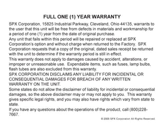 © 2005 SPX Corporation All Rights Reserved.
FULL ONE (1) YEAR WARRANTY
SPX Corporation, 15825 Industrial Parkway, Cleveland, Ohio 44135, warrants to
the user that this unit will be free from defects in materials and workmanship for
a period of one (1) year from the date of original purchase.
Any unit that fails within this period will be repaired or replaced at SPX
Corporation’s option and without charge when returned to the Factory. SPX
Corporation requests that a copy of the original, dated sales receipt be returned
with the unit to determine if the warranty period is still in effect.
This warranty does not apply to damages caused by accident, alterations, or
improper or unreasonable use. Expendable items, such as fuses, lamp bulbs,
flash tubes are also excluded from this warranty.
SPX CORPORATION DISCLAIMS ANY LIABILITY FOR INCIDENTAL OR
CONSEQUENTIAL DAMAGES FOR BREACH OF ANY WRITTEN
WARRANTY ON THE UNIT.
Some states do not allow the disclaimer of liability for incidental or consequential
damages, so the above disclaimer may or may not apply to you. This warranty
gives specific legal rights, and you may also have rights which vary from state to
state.
If you have any questions about the operations of the product, call (800)228-
7667.
 