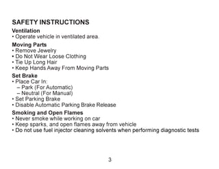 3
SAFETY INSTRUCTIONS
Ventilation
• Operate vehicle in ventilated area.
Moving Parts
• Remove Jewelry
• Do Not Wear Loose Clothing
• Tie Up Long Hair
• Keep Hands Away From Moving Parts
Set Brake
• Place Car In:
– Park (For Automatic)
– Neutral (For Manual)
• Set Parking Brake
• Disable Automatic Parking Brake Release
Smoking and Open Flames
• Never smoke while working on car
• Keep sparks, and open flames away from vehicle
• Do not use fuel injector cleaning solvents when performing diagnostic tests
 