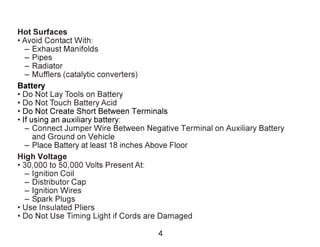 Hot Surfaces
• Avoid Contact With:
– Exhaust Manifolds
– Pipes
– Radiator
– Mufflers (catalytic converters)
Battery
• Do Not Lay Tools on Battery
• Do Not Touch Battery Acid
• Do Not Create Short Between Terminals
• If using an auxiliary battery:
– Connect Jumper Wire Between Negative Terminal on Auxiliary Battery
and Ground on Vehicle
– Place Battery at least 18 inches Above Floor
High Voltage
• 30,000 to 50,000 Volts Present At:
– Ignition Coil
– Distributor Cap
– Ignition Wires
– Spark Plugs
• Use Insulated Pliers
• Do Not Use Timing Light if Cords are Damaged
4
 