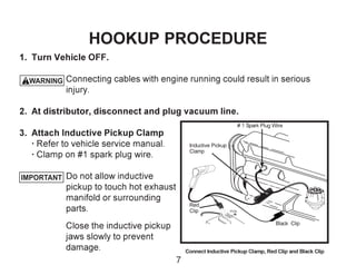IMPORTANT
1. Turn Vehicle OFF.
Connecting cables with engine running could result in serious
injury.
2. At distributor, disconnect and plug vacuum line.
3. Attach Inductive Pickup Clamp
· Refer to vehicle service manual.
· Clamp on #1 spark plug wire.
Do not allow inductive
pickup to touch hot exhaust
manifold or surrounding
parts.
Close the inductive pickup
jaws slowly to prevent
damage. Connect Inductive Pickup Clamp, Red Clip and Black Clip
# 1 Spark Plug Wire
PO .S
Black Clip
Inductive Pickup
Clamp
Red
Clip
HOOKUP PROCEDURE
! WARNING
7
 