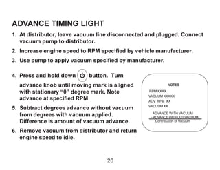 ADVANCE TIMING LIGHT
1. At distributor, leave vacuum line disconnected and plugged. Connect
vacuum pump to distributor.
2....