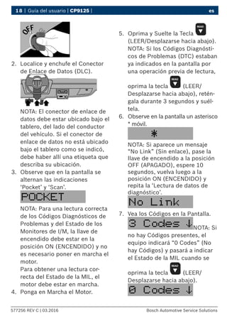 18 | Guía del usuario | CP9125 | es
577256 REV C | 03.2016 Bosch Automotive Service Solutions
2.	 Localice y enchufe el Conector
de Enlace de Datos (DLC).
NOTA: El conector de enlace de
datos debe estar ubicado bajo el
tablero, del lado del conductor
del vehículo. Si el conector de
enlace de datos no está ubicado
bajo el tablero como se indicó,
debe haber allí una etiqueta que
describa su ubicación.
3.	 Observe que en la pantalla se
alternan las indicaciones
‘Pocket’ y ‘Scan’.
NOTA: Para una lectura correcta
de los Códigos Diagnósticos de
Problemas y del Estado de los
Monitores de I/M, la llave de
encendido debe estar en la
posición ON (ENCENDIDO) y no
es necesario poner en marcha el
motor.
Para obtener una lectura cor-
recta del Estado de la MIL, el
motor debe estar en marcha.
4.	 Ponga en Marcha el Motor.
5.	 Oprima y Suelte la Tecla
(LEER/Desplazarse hacia abajo).
NOTA: Si los Códigos Diagnósti-
cos de Problemas (DTC) estaban
ya indicados en la pantalla por
una operación previa de lectura,
oprima la tecla (LEER/
Desplazarse hacia abajo), retén-
gala durante 3 segundos y suél-
tela.
6.	 Observe en la pantalla un asterisco
* móvil.
NOTA: Si aparece un mensaje
“No Link” (Sin enlace), pase la
llave de encendido a la posición
OFF (APAGADO), espere 10
segundos, vuelva luego a la
posición ON (ENCENDIDO) y
repita la ‘Lectura de datos de
diagnóstico’.
7.	 Vea los Códigos en la Pantalla.
NOTA: Si
no hay Códigos presentes, el
equipo indicará “0 Codes” (No
hay Códigos) y pasará a indicar
el Estado de la MIL cuando se
oprima la tecla (LEER/
Desplazarse hacia abajo).
 
