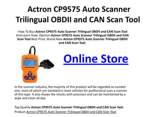 Actron CP9575 Auto Scanner Trilingual OBDII and CAN Scan Tool How To Buy ActronCP9575 Auto Scanner Trilingual OBDII and CAN Scan Tool And Learn How. OpinionActron CP9575 Auto Scanner Trilingual OBDII and CAN Scan Tool Best Price. Brand New ActronCP9575 Auto Scanner Trilingual OBDII and CAN Scan Tool.     Online Store In the scanner industry, the majority of this product will be regarded as number one, most of which are standard in most vehicles for professional uses a scanner of this type. It also shows the results with precision and can be maintained by a wipe and clean all day. Top Quality ActronCP9575 Auto Scanner Trilingual OBDII and CAN Scan Tool. Product Actron CP9575 Auto Scanner Trilingual OBDII and CAN Scan Tool. 