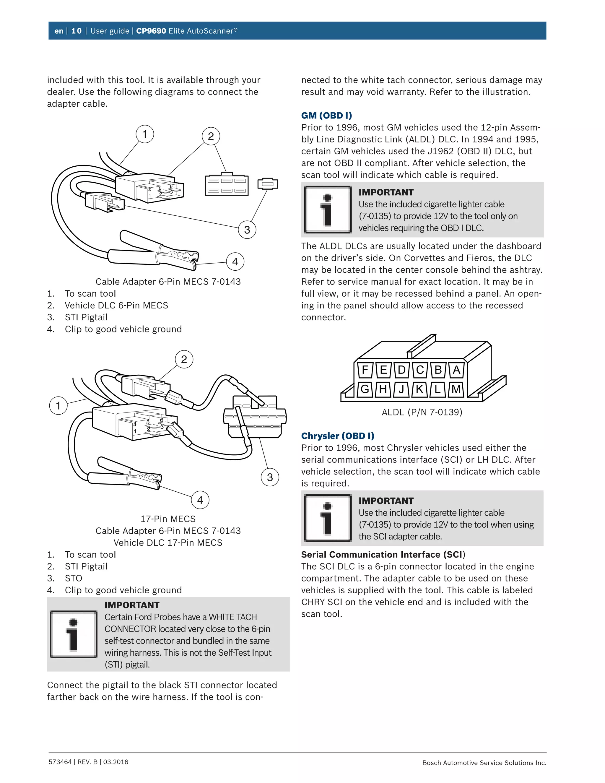 en | 10 | User guide | CP9690 Elite AutoScanner®
573464 | REV. B | 03.2016 Bosch Automotive Service Solutions Inc.
included with this tool. It is available through your
dealer. Use the following diagrams to connect the
adapter cable.
4 5 6
1 2 3
1 2
3
4
Cable Adapter 6-Pin MECS 7-0143
1.	 To scan tool
2.	 Vehicle DLC 6-Pin MECS
3.	 STI Pigtail
4.	 Clip to good vehicle ground
4 5 6
1 2 3
1
2
3
4
17-Pin MECS
Cable Adapter 6-Pin MECS 7-0143
Vehicle DLC 17-Pin MECS
1.	 To scan tool
2.	 STI Pigtail
3.	 STO
4.	 Clip to good vehicle ground
IMPORTANT
Certain Ford Probes have a WHITE TACH
CONNECTOR located very close to the 6-pin
self-test connector and bundled in the same
wiring harness. This is not the Self-Test Input
(STI) pigtail.
Connect the pigtail to the black STI connector located
farther back on the wire harness. If the tool is con-
nected to the white tach connector, serious damage may
result and may void warranty. Refer to the illustration.
GM (OBD I)
Prior to 1996, most GM vehicles used the 12-pin Assem-
bly Line Diagnostic Link (ALDL) DLC. In 1994 and 1995,
certain GM vehicles used the J1962 (OBD II) DLC, but
are not OBD II compliant. After vehicle selection, the
scan tool will indicate which cable is required.
IMPORTANT
Use the included cigarette lighter cable
(7-0135) to provide 12V to the tool only on
vehicles requiring the OBD I DLC.
The ALDL DLCs are usually located under the dashboard
on the driver’s side. On Corvettes and Fieros, the DLC
may be located in the center console behind the ashtray.
Refer to service manual for exact location. It may be in
full view, or it may be recessed behind a panel. An open-
ing in the panel should allow access to the recessed
connector.
F
G
E
H
D
J
C
K
B
L
A
M
ALDL (P/N 7-0139)
Chrysler (OBD I)
Prior to 1996, most Chrysler vehicles used either the
serial communications interface (SCI) or LH DLC. After
vehicle selection, the scan tool will indicate which cable
is required.
IMPORTANT
Use the included cigarette lighter cable
(7-0135) to provide 12V to the tool when using
the SCI adapter cable.
Serial Communication Interface (SCI)
The SCI DLC is a 6-pin connector located in the engine
compartment. The adapter cable to be used on these
vehicles is supplied with the tool. This cable is labeled
CHRY SCI on the vehicle end and is included with the
scan tool.
 