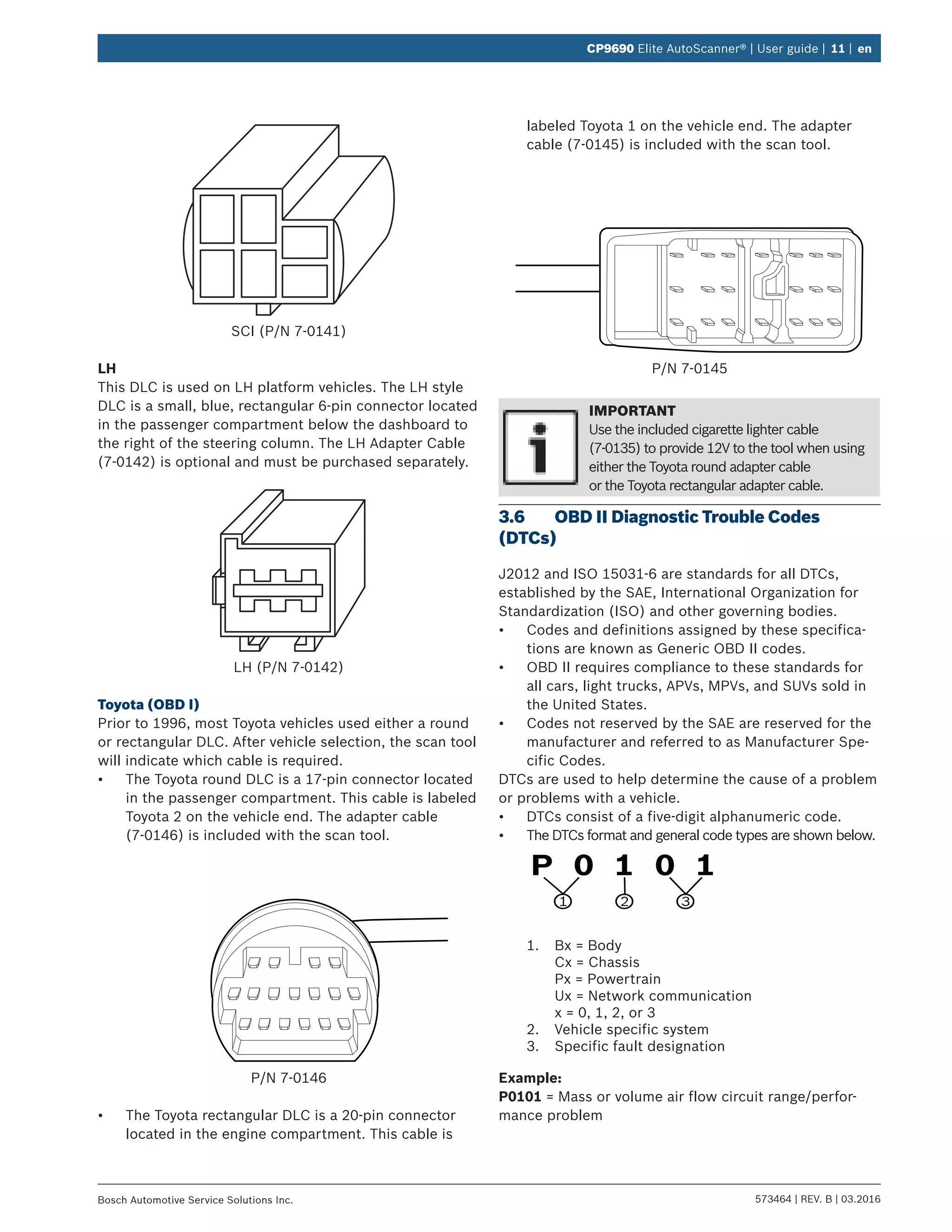 573464 | REV. B | 03.2016Bosch Automotive Service Solutions Inc.
CP9690 Elite AutoScanner® | User guide | 11 | en
SCI (P/N 7-0141)
LH
This DLC is used on LH platform vehicles. The LH style
DLC is a small, blue, rectangular 6-pin connector located
in the passenger compartment below the dashboard to
the right of the steering column. The LH Adapter Cable
(7-0142) is optional and must be purchased separately.
LH (P/N 7-0142)
Toyota (OBD I)
Prior to 1996, most Toyota vehicles used either a round
or rectangular DLC. After vehicle selection, the scan tool
will indicate which cable is required.
•	 The Toyota round DLC is a 17-pin connector located
in the passenger compartment. This cable is labeled
Toyota 2 on the vehicle end. The adapter cable
(7-0146) is included with the scan tool.
P/N 7-0146
•	 The Toyota rectangular DLC is a 20-pin connector
located in the engine compartment. This cable is
labeled Toyota 1 on the vehicle end. The adapter
cable (7-0145) is included with the scan tool.
P/N 7-0145
IMPORTANT
Use the included cigarette lighter cable
(7-0135) to provide 12V to the tool when using
either the Toyota round adapter cable
or the Toyota rectangular adapter cable.
3.6	 OBD II Diagnostic Trouble Codes
(DTCs)
J2012 and ISO 15031-6 are standards for all DTCs,
established by the SAE, International Organization for
Standardization (ISO) and other governing bodies.
•	 Codes and definitions assigned by these specifica-
tions are known as Generic OBD II codes.
•	 OBD II requires compliance to these standards for
all cars, light trucks, APVs, MPVs, and SUVs sold in
the United States.
•	 Codes not reserved by the SAE are reserved for the
manufacturer and referred to as Manufacturer Spe-
cific Codes.
DTCs are used to help determine the cause of a problem
or problems with a vehicle.
•	 DTCs consist of a five-digit alphanumeric code.
•	 The DTCs format and general code types are shown below.
1.	 Bx = Body
Cx = Chassis
Px = Powertrain
Ux = Network communication
x = 0, 1, 2, or 3
2.	 Vehicle specific system
3.	 Specific fault designation
Example:
P0101 = Mass or volume air flow cir­cuit range/perfor-
mance problem
 