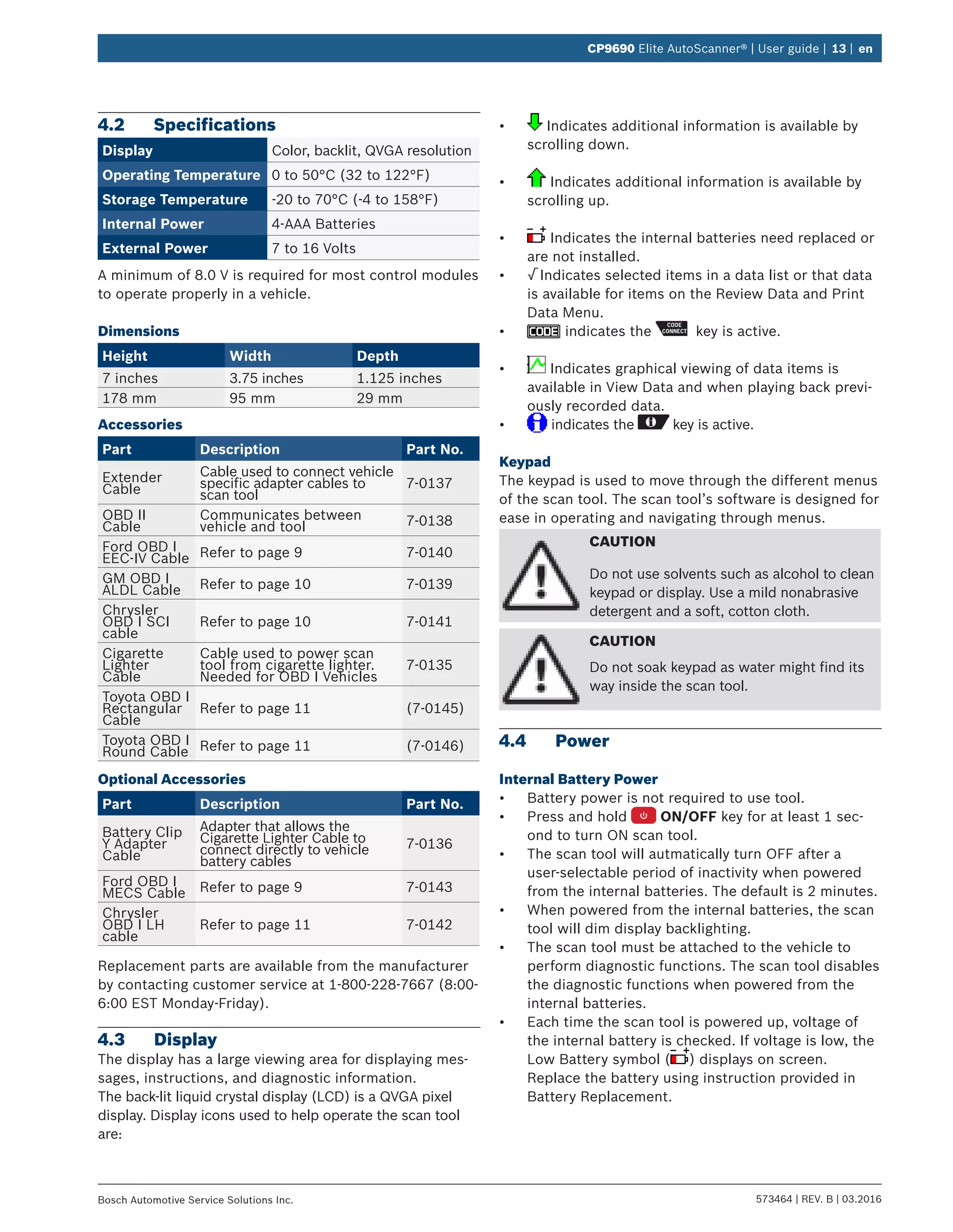 573464 | REV. B | 03.2016Bosch Automotive Service Solutions Inc.
CP9690 Elite AutoScanner® | User guide | 13 | en
4.2	Specifications
Display Color, backlit, QVGA resolution
Operating Temperature 0 to 50°C (32 to 122°F)
Storage Temperature -20 to 70°C (-4 to 158°F)
Internal Power 4-AAA Batteries
External Power 7 to 16 Volts
A minimum of 8.0 V is required for most control modules
to operate properly in a vehicle.
Dimensions
Height Width Depth
7 inches 3.75 inches 1.125 inches
178 mm 95 mm 29 mm
Accessories
Part Description Part No.
Extender
Cable
Cable used to connect vehicle
specific adapter cables to
scan tool
7-0137
OBD II
Cable
Communicates between
vehicle and tool 7-0138
Ford OBD I
EEC-IV Cable Refer to page 9 7-0140
GM OBD I
ALDL Cable Refer to page 10 7-0139
Chrysler
OBD I SCI
cable
Refer to page 10 7-0141
Cigarette
Lighter
Cable
Cable used to power scan
tool from cigarette lighter.
Needed for OBD I Vehicles
7-0135
Toyota OBD I
Rectangular
Cable
Refer to page 11 (7-0145)
Toyota OBD I
Round Cable Refer to page 11 (7-0146)
Optional Accessories
Part Description Part No.
Battery Clip
Y Adapter
Cable
Adapter that allows the
Cigarette Lighter Cable to
connect directly to vehicle
battery cables
7-0136
Ford OBD I
MECS Cable Refer to page 9 7-0143
Chrysler
OBD I LH
cable
Refer to page 11 7-0142
Replacement parts are available from the manufacturer
by contacting customer service at 1-800-228-7667 (8:00-
6:00 EST Monday-Friday).
4.3	Display
The display has a large viewing area for displaying mes-
sages, instructions, and diagnostic information.
The back-lit liquid crystal display (LCD) is a QVGA pixel
display. Display icons used to help operate the scan tool
are:
•	 Indicates additional information is available by
scrolling down.
•	 Indicates additional information is available by
scrolling up.
•	 Indicates the internal batteries need replaced or
are not installed.
•	 √ Indicates selected items in a data list or that data
is available for items on the Review Data and Print
Data Menu.
•	 indicates the key is active.
•	 Indicates graphical viewing of data items is
available in View Data and when playing back previ-
ously recorded data.
•	 indicates the key is active.
Keypad
The keypad is used to move through the different menus
of the scan tool. The scan tool’s software is designed for
ease in operating and navigating through menus.
CAUTION
Do not use solvents such as alcohol to clean
keypad or display. Use a mild nonabrasive
detergent and a soft, cotton cloth.
CAUTION
Do not soak keypad as water might find its
way inside the scan tool.
4.4	Power
Internal Battery Power
•	 Battery power is not required to use tool.
•	 Press and hold ON/OFF key for at least 1 sec-
ond to turn ON scan tool.
•	 The scan tool will autmatically turn OFF after a
user-selectable period of inactivity when powered
from the internal batteries. The default is 2 minutes.
•	 When powered from the internal batteries, the scan
tool will dim display backlighting.
•	 The scan tool must be attached to the vehicle to
perform diagnostic functions. The scan tool disables
the diagnostic functions when powered from the
internal batteries.
•	 Each time the scan tool is powered up, voltage of
the internal battery is checked. If voltage is low, the
Low Battery symbol ( ) displays on screen.
Replace the battery using instruction provided in
Battery Replacement.
 
