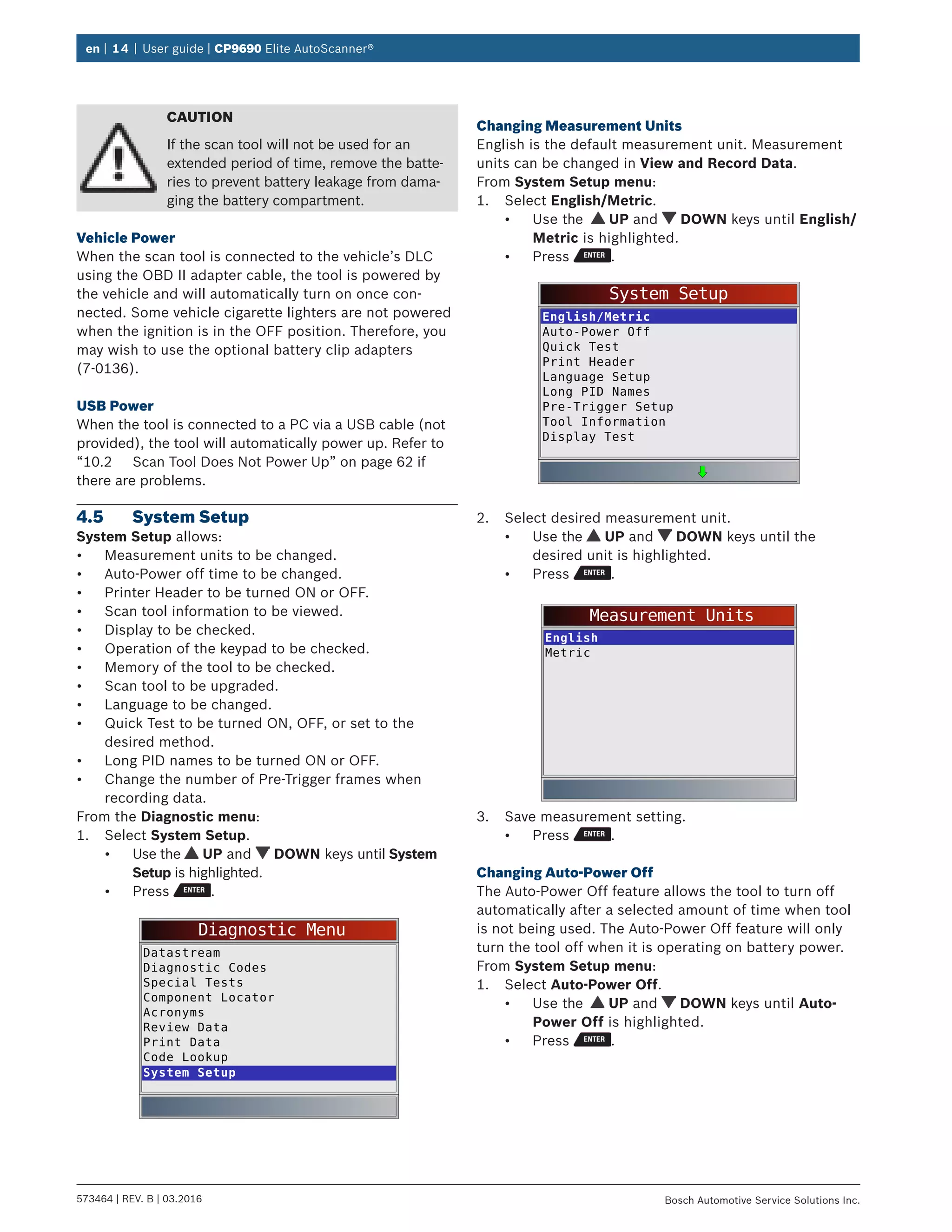 en | 14 | User guide | CP9690 Elite AutoScanner®
573464 | REV. B | 03.2016 Bosch Automotive Service Solutions Inc.
CAUTION
If the scan tool will not be used for an
extended period of time, remove the batte-
ries to prevent battery leakage from dama-
ging the battery compartment.
Vehicle Power
When the scan tool is connected to the vehicle’s DLC
using the OBD II adapter cable, the tool is powered by
the vehicle and will automatically turn on once con-
nected. Some vehicle cigarette lighters are not powered
when the ignition is in the OFF position. Therefore, you
may wish to use the optional battery clip adapters
(7-0136).
USB Power
When the tool is connected to a PC via a USB cable (not
provided), the tool will automatically power up. Refer to
“10.2	 Scan Tool Does Not Power Up” on page 62 if
there are problems.
4.5	 System Setup
System Setup allows:
•	 Measurement units to be changed.
•	 Auto-Power off time to be changed.
•	 Printer Header to be turned ON or OFF.
•	 Scan tool information to be viewed.
•	 Display to be checked.
•	 Operation of the keypad to be checked.
•	 Memory of the tool to be checked.
•	 Scan tool to be upgraded.
•	 Language to be changed.
•	 Quick Test to be turned ON, OFF, or set to the
desired method.
•	 Long PID names to be turned ON or OFF.
•	 Change the number of Pre-Trigger frames when
recording data.
From the Diagnostic menu:
1.	 Select System Setup.
•	 Use the UP and DOWN keys until System
Setup is highlighted.
•	 Press .
Diagnostic Menu
Datastream
Diagnostic Codes
Special Tests
Component Locator
Acronyms
Review Data
Print Data
Code Lookup
System Setup
Changing Measurement Units
English is the default measurement unit. Measurement
units can be changed in View and Record Data.
From System Setup menu:
1.	 Select English/Metric.
•	 Use the UP and DOWN keys until English/
Metric is highlighted.
•	 Press .
System Setup
English/Metric
Auto-Power Off
Quick Test
Print Header
Language Setup
Long PID Names
Pre-Trigger Setup
Tool Information
Display Test
2.	 Select desired measurement unit.
•	 Use the UP and DOWN keys until the
desired unit is highlighted.
•	 Press .
Measurement Units
English
Metric
3.	 Save measurement setting.
•	 Press .
Changing Auto-Power Off
The Auto-Power Off feature allows the tool to turn off
automatically after a selected amount of time when tool
is not being used. The Auto-Power Off feature will only
turn the tool off when it is operating on battery power.
From System Setup menu:
1.	 Select Auto-Power Off.
•	 Use the UP and DOWN keys until Auto-
Power Off is highlighted.
•	 Press .
 