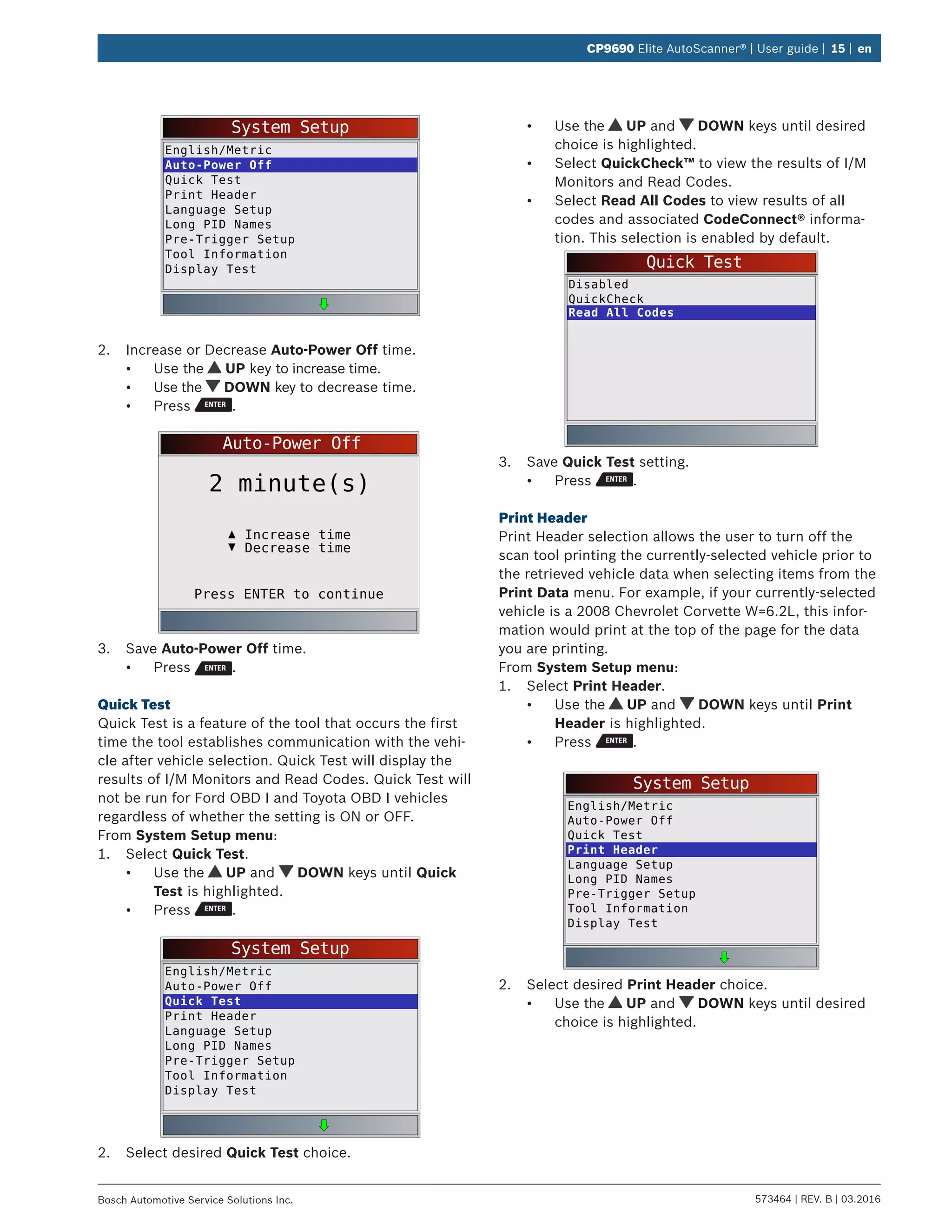573464 | REV. B | 03.2016Bosch Automotive Service Solutions Inc.
CP9690 Elite AutoScanner® | User guide | 15 | en
System Setup
English/Metric
Auto-Power Off
Quick Test
Print Header
Language Setup
Long PID Names
Pre-Trigger Setup
Tool Information
Display Test
2.	 Increase or Decrease Auto-Power Off time.
•	 Use the UP key to increase time.
•	 Use the DOWN key to decrease time.
•	 Press .
Auto-Power Off
Press ENTER to continue
Increase time
2 minute(s)
Decrease time
3.	 Save Auto-Power Off time.
•	 Press .
Quick Test
Quick Test is a feature of the tool that occurs the first
time the tool establishes communication with the vehi-
cle after vehicle selection. Quick Test will display the
results of I/M Monitors and Read Codes. Quick Test will
not be run for Ford OBD I and Toyota OBD I vehicles
regardless of whether the setting is ON or OFF.
From System Setup menu:
1.	 Select Quick Test.
•	 Use the UP and DOWN keys until Quick
Test is highlighted.
•	 Press .
System Setup
English/Metric
Auto-Power Off
Quick Test
Print Header
Language Setup
Long PID Names
Pre-Trigger Setup
Tool Information
Display Test
2.	 Select desired Quick Test choice.
•	 Use the UP and DOWN keys until desired
choice is highlighted.
•	 Select QuickCheck™ to view the results of I/M
Monitors and Read Codes.
•	 Select Read All Codes to view results of all
codes and associated CodeConnect® informa-
tion. This selection is enabled by default.
Quick Test
Disabled
QuickCheck
Read All Codes
3.	 Save Quick Test setting.
•	 Press .
Print Header
Print Header selection allows the user to turn off the
scan tool printing the currently-selected vehicle prior to
the retrieved vehicle data when selecting items from the
Print Data menu. For example, if your currently-selected
vehicle is a 2008 Chevrolet Corvette W=6.2L, this infor-
mation would print at the top of the page for the data
you are printing.
From System Setup menu:
1.	 Select Print Header.
•	 Use the UP and DOWN keys until Print
Header is highlighted.
•	 Press .
System Setup
English/Metric
Auto-Power Off
Quick Test
Print Header
Language Setup
Long PID Names
Pre-Trigger Setup
Tool Information
Display Test
2.	 Select desired Print Header choice.
•	 Use the UP and DOWN keys until desired
choice is highlighted.
 