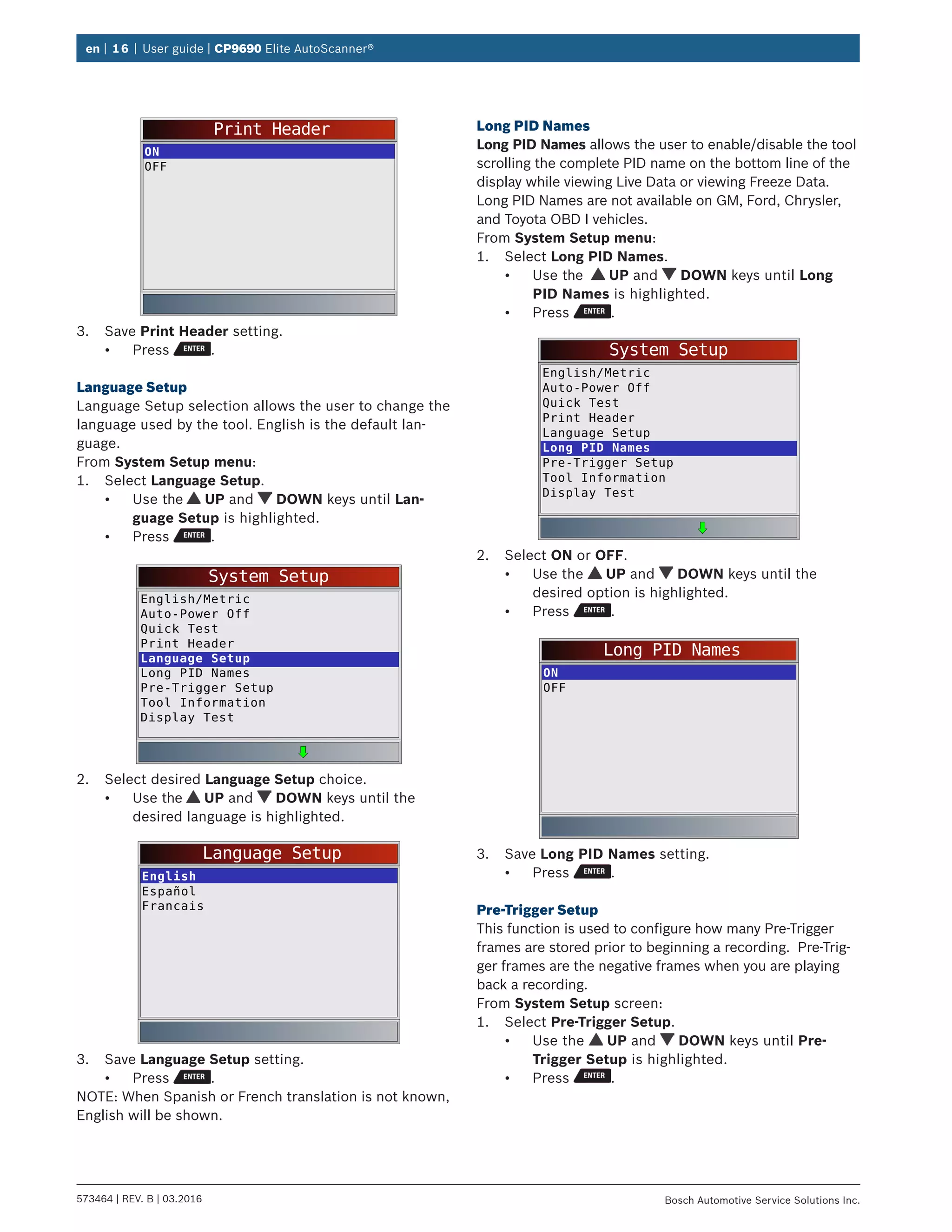 en | 16 | User guide | CP9690 Elite AutoScanner®
573464 | REV. B | 03.2016 Bosch Automotive Service Solutions Inc.
Print Header
ON
OFF
3.	 Save Print Header setting.
•	 Press .
Language Setup
Language Setup selection allows the user to change the
language used by the tool. English is the default lan-
guage.
From System Setup menu:
1.	 Select Language Setup.
•	 Use the UP and DOWN keys until Lan-
guage Setup is highlighted.
•	 Press .
System Setup
English/Metric
Auto-Power Off
Quick Test
Print Header
Language Setup
Long PID Names
Pre-Trigger Setup
Tool Information
Display Test
2.	 Select desired Language Setup choice.
•	 Use the UP and DOWN keys until the
desired language is highlighted.
Language Setup
English
Español
Francais
3.	 Save Language Setup setting.
•	 Press .
NOTE: When Spanish or French translation is not known,
English will be shown.
Long PID Names
Long PID Names allows the user to enable/disable the tool
scrolling the complete PID name on the bottom line of the
display while viewing Live Data or viewing Freeze Data.
Long PID Names are not available on GM, Ford, Chrysler,
and Toyota OBD I vehicles.
From System Setup menu:
1.	 Select Long PID Names.
•	 Use the UP and DOWN keys until Long
PID Names is highlighted.
•	 Press .
System Setup
English/Metric
Auto-Power Off
Quick Test
Print Header
Language Setup
Long PID Names
Pre-Trigger Setup
Tool Information
Display Test
2.	 Select ON or OFF.
•	 Use the UP and DOWN keys until the
desired option is highlighted.
•	 Press .
Long PID Names
ON
OFF
3.	 Save Long PID Names setting.
•	 Press .
Pre-Trigger Setup
This function is used to configure how many Pre-Trigger
frames are stored prior to beginning a recording. Pre-Trig-
ger frames are the negative frames when you are playing
back a recording.
From System Setup screen:
1.	 Select Pre-Trigger Setup.
•	 Use the UP and DOWN keys until Pre-
Trigger Setup is highlighted.
•	 Press .
 