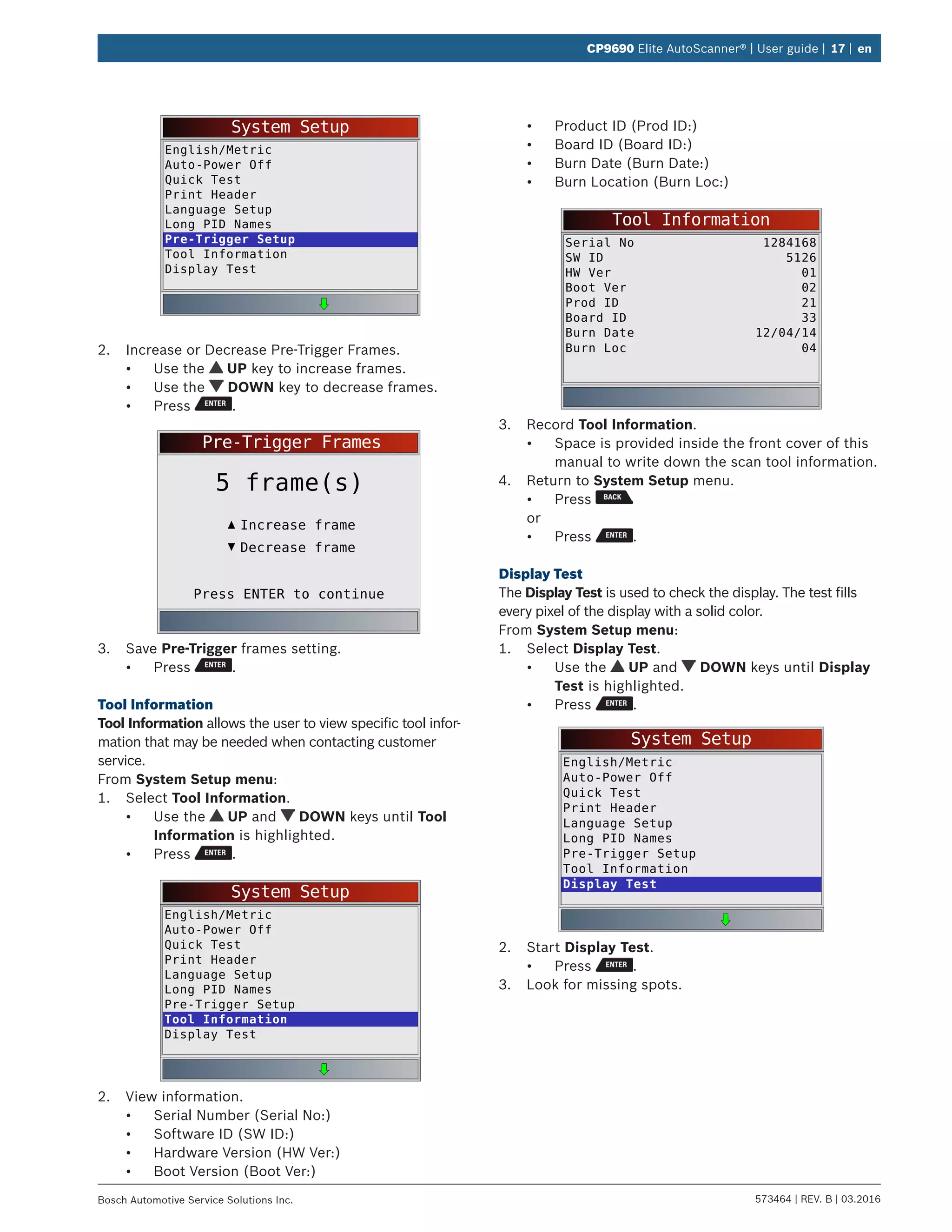 573464 | REV. B | 03.2016Bosch Automotive Service Solutions Inc.
CP9690 Elite AutoScanner® | User guide | 17 | en
System Setup
English/Metric
Auto-Power Off
Quick Test
Print Header
Language Setup
Long PID Names
Pre-Trigger Setup
Tool Information
Display Test
2.	 Increase or Decrease Pre-Trigger Frames.
•	 Use the UP key to increase frames.
•	 Use the DOWN key to decrease frames.
•	 Press .
Pre-Trigger Frames
Press ENTER to continue
Increase frame
5 frame(s)
Decrease frame
3.	 Save Pre-Trigger frames setting.
•	 Press .
Tool Information
Tool Information allows the user to view specific tool infor-
mation that may be needed when contacting customer
service.
From System Setup menu:
1.	 Select Tool Information.
•	 Use the UP and DOWN keys until Tool
Information is highlighted.
•	 Press .
System Setup
English/Metric
Auto-Power Off
Quick Test
Print Header
Language Setup
Long PID Names
Pre-Trigger Setup
Tool Information
Display Test
2.	 View information.
•	 Serial Number (Serial No:)
•	 Software ID (SW ID:)
•	 Hardware Version (HW Ver:)
•	 Boot Version (Boot Ver:)
•	 Product ID (Prod ID:)
•	 Board ID (Board ID:)
•	 Burn Date (Burn Date:)
•	 Burn Location (Burn Loc:)
Tool Information
Serial No
SW ID
HW Ver
Boot Ver
1284168
5126
01
02
Prod ID
Board ID
Burn Date
21
33
12/04/14
Burn Loc 04
3.	 Record Tool Information.
•	 Space is provided inside the front cover of this
manual to write down the scan tool information.
4.	 Return to System Setup menu.
•	 Press
or
•	 Press .
Display Test
The Display Test is used to check the display. The test fills
every pixel of the display with a solid color.
From System Setup menu:
1.	 Select Display Test.
•	 Use the UP and DOWN keys until Display
Test is highlighted.
•	 Press .
System Setup
English/Metric
Auto-Power Off
Quick Test
Print Header
Language Setup
Long PID Names
Pre-Trigger Setup
Tool Information
Display Test
2.	 Start Display Test.
•	 Press .
3.	 Look for missing spots.
 