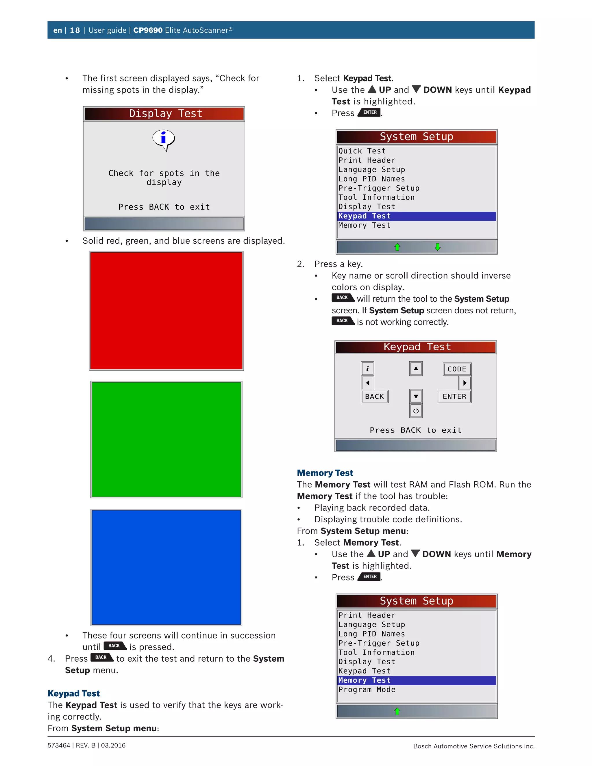 en | 18 | User guide | CP9690 Elite AutoScanner®
573464 | REV. B | 03.2016 Bosch Automotive Service Solutions Inc.
•	 The first screen displayed says, “Check for
missing spots in the display.”
Display Test
Press BACK to exit
Check for spots in the
display
•	 Solid red, green, and blue screens are displayed.
•	 These four screens will continue in succession
until is pressed.
4.	 Press to exit the test and return to the System
Setup menu.
Keypad Test
The Keypad Test is used to verify that the keys are work-
ing correctly.
From System Setup menu:
1.	 Select Keypad Test.
•	 Use the UP and DOWN keys until Keypad
Test is highlighted.
•	 Press .
System Setup
Quick Test
Print Header
Language Setup
Long PID Names
Pre-Trigger Setup
Tool Information
Display Test
Keypad Test
Memory Test
2.	 Press a key.
•	 Key name or scroll direction should inverse
colors on display.
•	 will return the tool to the System Setup
screen. If System Setup screen does not return,
is not working correctly.
Keypad Test
Press BACK to exit
BACK ENTER
CODE
Memory Test
The Memory Test will test RAM and Flash ROM. Run the
Memory Test if the tool has trouble:
•	 Playing back recorded data.
•	 Displaying trouble code definitions.
From System Setup menu:
1.	 Select Memory Test.
•	 Use the UP and DOWN keys until Memory
Test is highlighted.
•	 Press .
System Setup
Print Header
Language Setup
Long PID Names
Pre-Trigger Setup
Tool Information
Display Test
Keypad Test
Memory Test
Program Mode
 