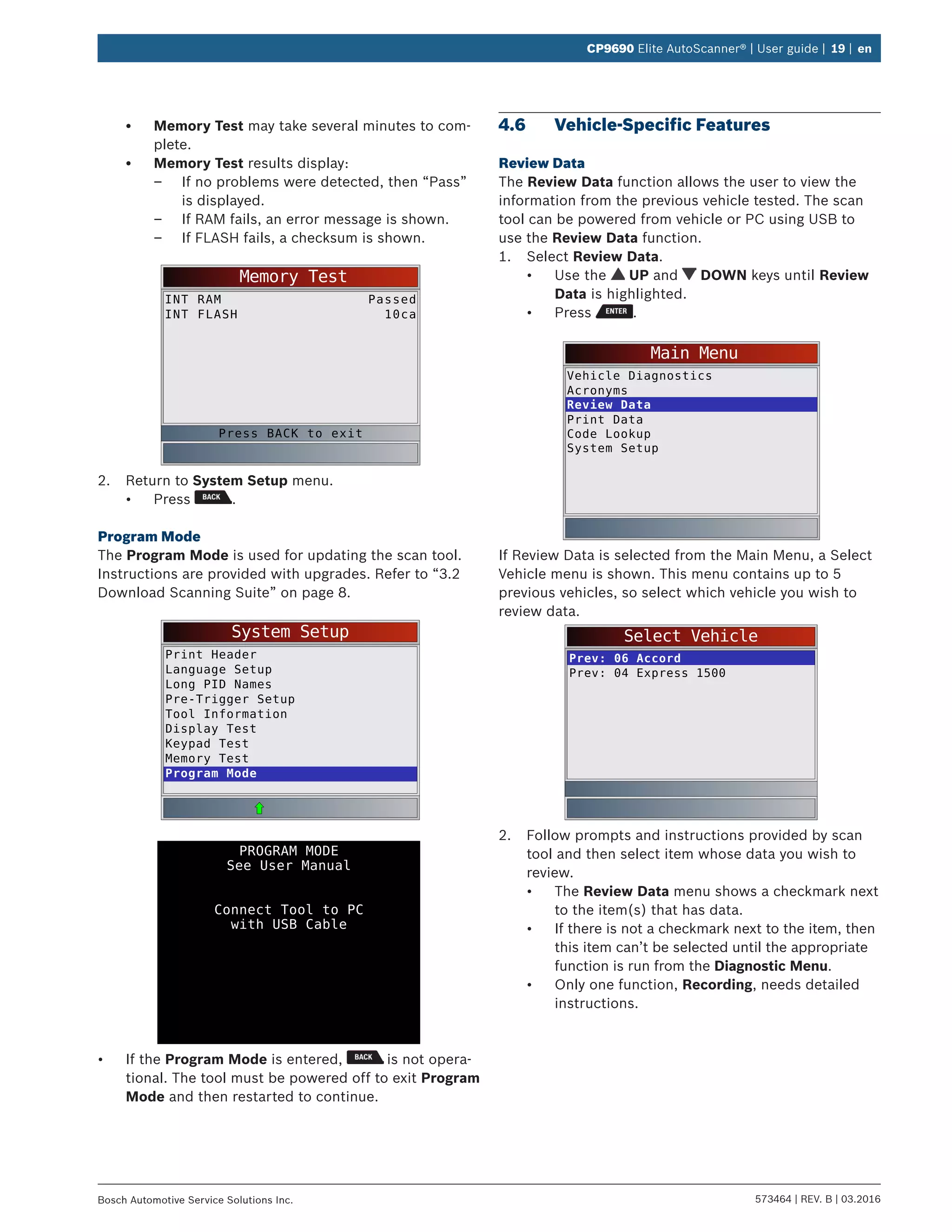 573464 | REV. B | 03.2016Bosch Automotive Service Solutions Inc.
CP9690 Elite AutoScanner® | User guide | 19 | en
•	 Memory Test may take several minutes to com-
plete.
•	 Memory Test results display:
–– If no problems were detected, then “Pass”
is displayed.
–– If RAM fails, an error message is shown.
–– If FLASH fails, a checksum is shown.
Memory Test
INT RAM
INT FLASH
Passed
10ca
Press BACK to exit
2.	 Return to System Setup menu.
•	 Press .
Program Mode
The Program Mode is used for updating the scan tool.
Instructions are provided with upgrades. Refer to “3.2	
Download Scanning Suite” on page 8.
System Setup
Print Header
Language Setup
Long PID Names
Pre-Trigger Setup
Tool Information
Display Test
Keypad Test
Memory Test
Program Mode
PROGRAM MODE
See User Manual
Connect Tool to PC
with USB Cable
•	 If the Program Mode is entered, is not opera-
tional. The tool must be powered off to exit Program
Mode and then restarted to continue.
4.6	 Vehicle-Specific Features
Review Data
The Review Data function allows the user to view the
information from the previous vehicle tested. The scan
tool can be powered from vehicle or PC using USB to
use the Review Data function.
1.	 Select Review Data.
•	 Use the UP and DOWN keys until Review
Data is highlighted.
•	 Press .
Main Menu
Vehicle Diagnostics
Acronyms
Review Data
Print Data
Code Lookup
System Setup
If Review Data is selected from the Main Menu, a Select
Vehicle menu is shown. This menu contains up to 5
previous vehicles, so select which vehicle you wish to
review data.
Select Vehicle
Prev: 06 Accord
Prev: 04 Express 1500
2.	 Follow prompts and instructions provided by scan
tool and then select item whose data you wish to
review.
•	 The Review Data menu shows a checkmark next
to the item(s) that has data.
•	 If there is not a checkmark next to the item, then
this item can’t be selected until the appropriate
function is run from the Diagnostic Menu.
•	 Only one function, Recording, needs detailed
instructions.
 