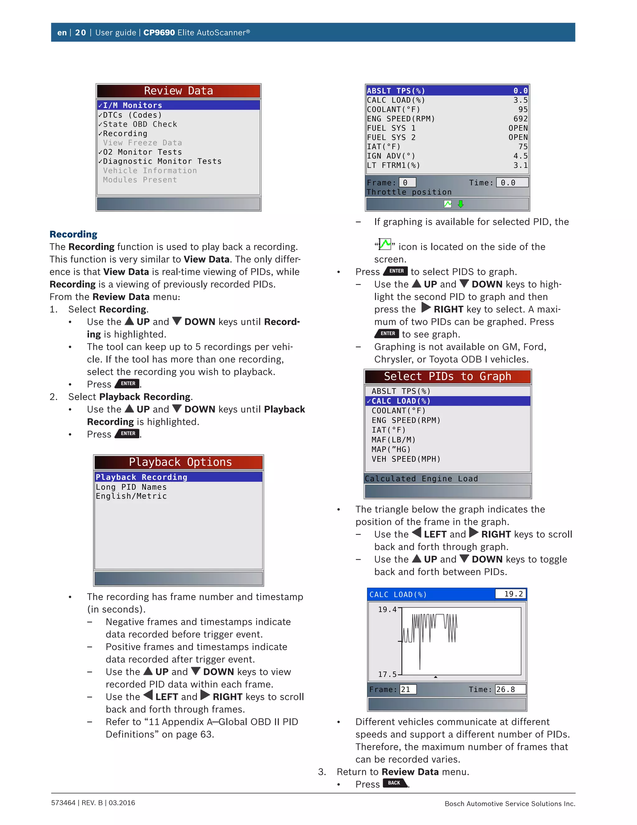 en | 20 | User guide | CP9690 Elite AutoScanner®
573464 | REV. B | 03.2016 Bosch Automotive Service Solutions Inc.
Review Data
✓I/M Monitors
✓DTCs (Codes)
✓State OBD Check
✓Recording
View Freeze Data
✓O2 Monitor Tests
✓Diagnostic Monitor Tests
Vehicle Information
Modules Present
Recording
The Recording function is used to play back a recording.
This function is very similar to View Data. The only differ-
ence is that View Data is real-time viewing of PIDs, while
Recording is a viewing of previously recorded PIDs.
From the Review Data menu:
1.	 Select Recording.
•	 Use the UP and DOWN keys until Record-
ing is highlighted.
•	 The tool can keep up to 5 recordings per vehi-
cle. If the tool has more than one recording,
select the recording you wish to playback.
•	 Press .
2.	 Select Playback Recording.
•	 Use the UP and DOWN keys until Playback
Recording is highlighted.
•	 Press .
Playback Options
Playback Recording
Long PID Names
English/Metric
•	 The recording has frame number and timestamp
(in seconds).
–– Negative frames and timestamps indicate
data recorded before trigger event.
–– Positive frames and timestamps indicate
data recorded after trigger event.
–– Use the UP and DOWN keys to view
recorded PID data within each frame.
–– Use the LEFT and RIGHT keys to scroll
back and forth through frames.
–– Refer to “11	Appendix A—Global OBD II PID
Definitions” on page 63.
ABSLT TPS(%)
CALC LOAD(%)
COOLANT(°F)
ENG SPEED(RPM)
FUEL SYS 1
FUEL SYS 2
IAT(°F)
IGN ADV(°)
LT FTRM1(%)
0.0
3.5
95
692
OPEN
OPEN
75
4.5
3.1
Frame:
Throttle position
Time: 0.00
–– If graphing is available for selected PID, the
“ ” icon is located on the side of the
screen.
•	 Press to select PIDS to graph.
–– Use the UP and DOWN keys to high-
light the second PID to graph and then
press the RIGHT key to select. A maxi-
mum of two PIDs can be graphed. Press
to see graph.
–– Graphing is not available on GM, Ford,
Chrysler, or Toyota ODB I vehicles.
Select PIDs to Graph
ABSLT TPS(%)
✓CALC LOAD(%)
COOLANT(°F)
ENG SPEED(RPM)
IAT(°F)
MAF(LB/M)
MAP(”HG)
VEH SPEED(MPH)
Calculated Engine Load
•	 The triangle below the graph indicates the
position of the frame in the graph.
–– Use the LEFT and RIGHT keys to scroll
back and forth through graph.
–– Use the UP and DOWN keys to toggle
back and forth between PIDs.
CALC LOAD(%)
19.4
17.5
Frame: Time:21 26.8
19.2
•	 Different vehicles communicate at different
speeds and support a different number of PIDs.
Therefore, the maximum number of frames that
can be recorded varies.
3.	 Return to Review Data menu.
•	 Press .
 