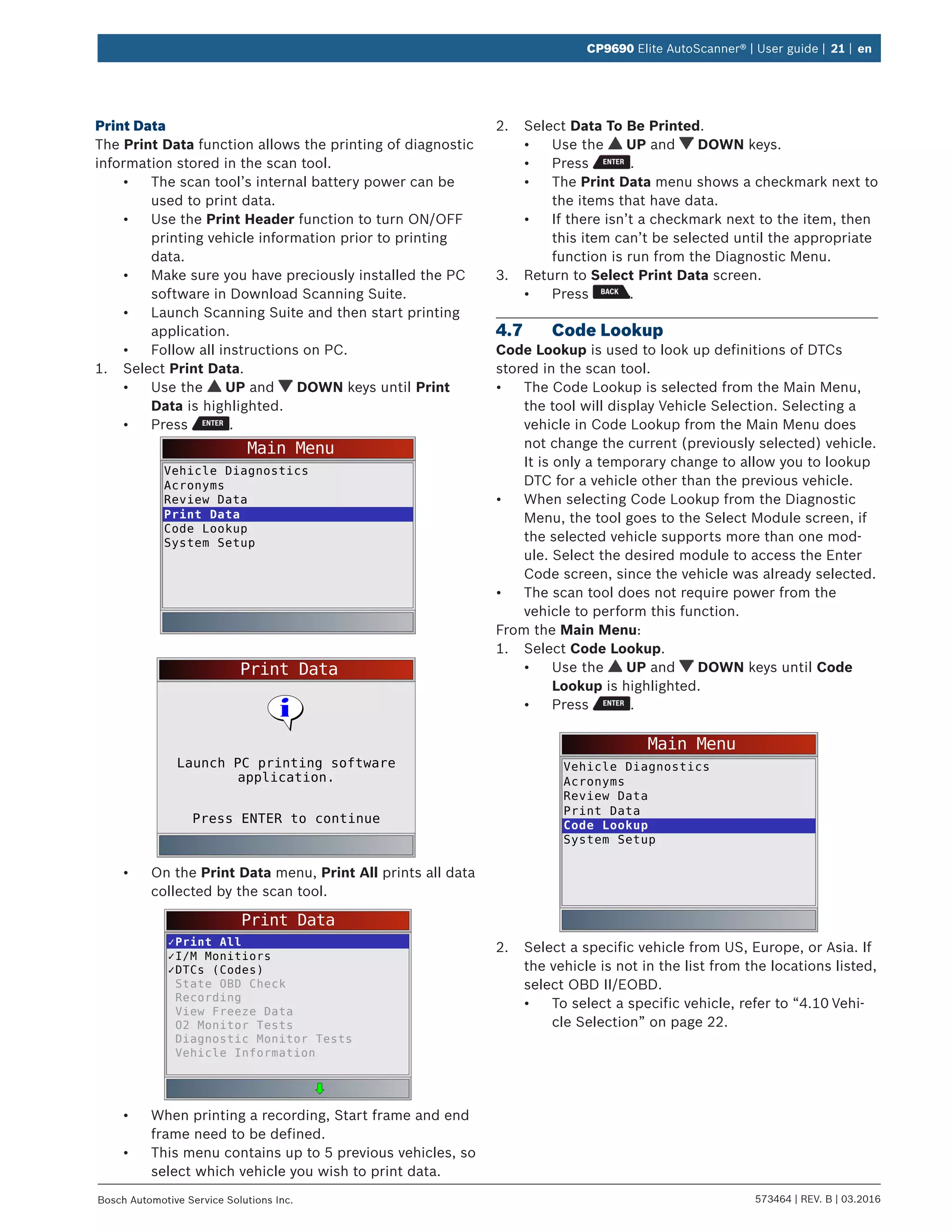 573464 | REV. B | 03.2016Bosch Automotive Service Solutions Inc.
CP9690 Elite AutoScanner® | User guide | 21 | en
Print Data
The Print Data function allows the printing of diagnostic
information stored in the scan tool.
•	 The scan tool’s internal battery power can be
used to print data.
•	 Use the Print Header function to turn ON/OFF
printing vehicle information prior to printing
data.
•	 Make sure you have preciously installed the PC
software in Download Scanning Suite.
•	 Launch Scanning Suite and then start printing
application.
•	 Follow all instructions on PC.
1.	 Select Print Data.
•	 Use the UP and DOWN keys until Print
Data is highlighted.
•	 Press .
Main Menu
Vehicle Diagnostics
Acronyms
Review Data
Print Data
Code Lookup
System Setup
Print Data
Press ENTER to continue
Launch PC printing software
application.
•	 On the Print Data menu, Print All prints all data
collected by the scan tool.
Print Data
✓Print All
✓I/M Monitiors
✓DTCs (Codes)
State OBD Check
Recording
View Freeze Data
O2 Monitor Tests
Diagnostic Monitor Tests
Vehicle Information
•	 When printing a recording, Start frame and end
frame need to be defined.
•	 This menu contains up to 5 previous vehicles, so
select which vehicle you wish to print data.
2.	 Select Data To Be Printed.
•	 Use the UP and DOWN keys.
•	 Press .
•	 The Print Data menu shows a checkmark next to
the items that have data.
•	 If there isn’t a checkmark next to the item, then
this item can’t be selected until the appropriate
function is run from the Diagnostic Menu.
3.	 Return to Select Print Data screen.
•	 Press .
4.7	 Code Lookup
Code Lookup is used to look up definitions of DTCs
stored in the scan tool.
•	 The Code Lookup is selected from the Main Menu,
the tool will display Vehicle Selection. Selecting a
vehicle in Code Lookup from the Main Menu does
not change the current (previously selected) vehicle.
It is only a temporary change to allow you to lookup
DTC for a vehicle other than the previous vehicle.
•	 When selecting Code Lookup from the Diagnostic
Menu, the tool goes to the Select Module screen, if
the selected vehicle supports more than one mod-
ule. Select the desired module to access the Enter
Code screen, since the vehicle was already selected.
•	 The scan tool does not require power from the
vehicle to perform this function.
From the Main Menu:
1.	 Select Code Lookup.
•	 Use the UP and DOWN keys until Code
Lookup is highlighted.
•	 Press .
Main Menu
Vehicle Diagnostics
Acronyms
Review Data
Print Data
Code Lookup
System Setup
2.	 Select a specific vehicle from US, Europe, or Asia. If
the vehicle is not in the list from the locations listed,
select OBD II/EOBD.
•	 To select a specific vehicle, refer to “4.10	Vehi-
cle Selection” on page 22.
 