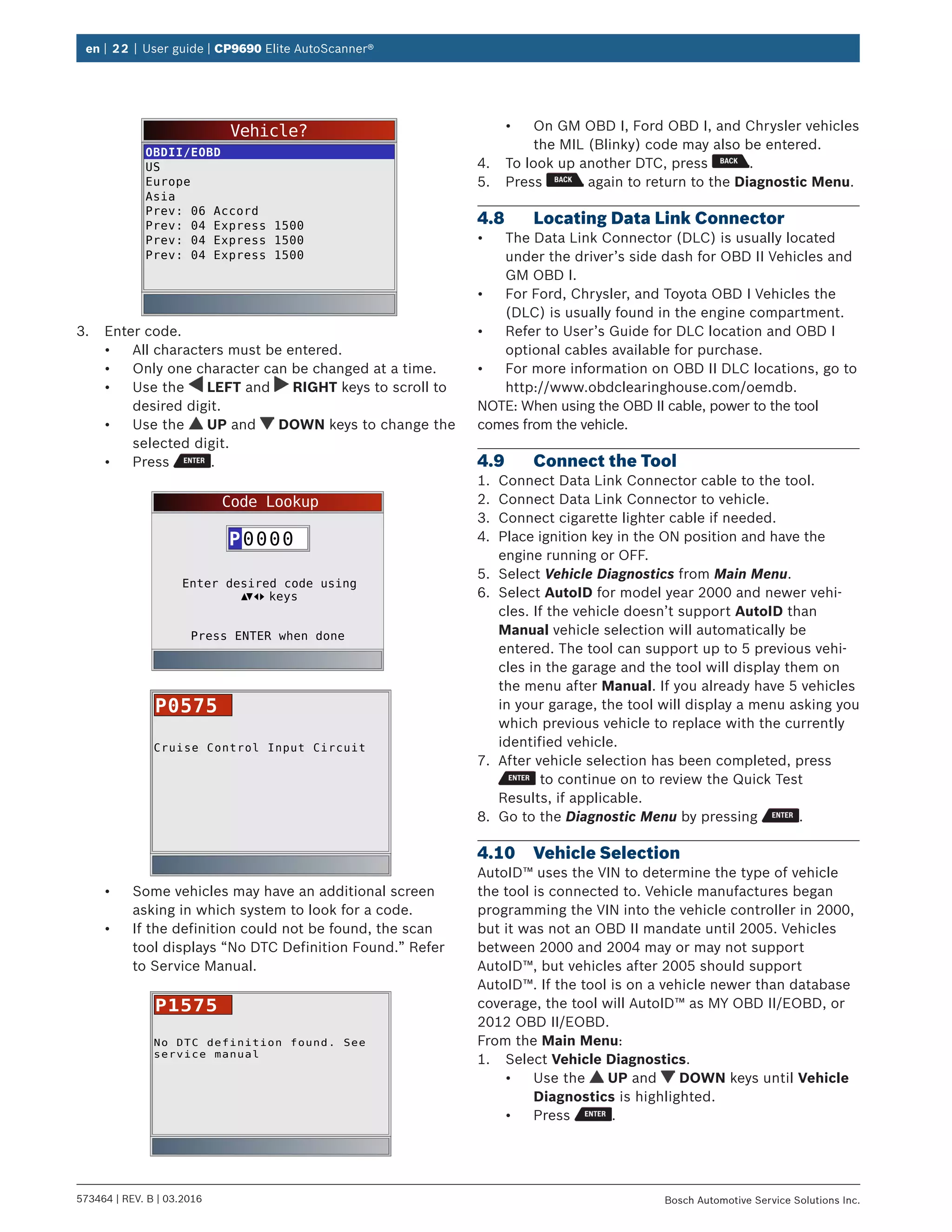 en | 22 | User guide | CP9690 Elite AutoScanner®
573464 | REV. B | 03.2016 Bosch Automotive Service Solutions Inc.
Vehicle?
OBDII/EOBD
US
Europe
Asia
Prev: 06 Accord
Prev: 04 Express 1500
Prev: 04 Express 1500
Prev: 04 Express 1500
3.	 Enter code.
•	 All characters must be entered.
•	 Only one character can be changed at a time.
•	 Use the LEFT and RIGHT keys to scroll to
desired digit.
•	 Use the UP and DOWN keys to change the
selected digit.
•	 Press .
Code Lookup
Press ENTER when done
Enter desired code using
0000P
keys
Cruise Control Input Circuit
P0575
•	 Some vehicles may have an additional screen
asking in which system to look for a code.
•	 If the definition could not be found, the scan
tool displays “No DTC Definition Found.” Refer
to Service Manual.
No DTC definition found. See
service manual
P1575
•	 On GM OBD I, Ford OBD I, and Chrysler vehicles
the MIL (Blinky) code may also be entered.
4.	 To look up another DTC, press .
5.	 Press again to return to the Diagnostic Menu.
4.8	 Locating Data Link Connector
•	 The Data Link Connector (DLC) is usually located
under the driver’s side dash for OBD II Vehicles and
GM OBD I.
•	 For Ford, Chrysler, and Toyota OBD I Vehicles the
(DLC) is usually found in the engine compartment.
•	 Refer to User’s Guide for DLC location and OBD I
optional cables available for purchase.
•	 For more information on OBD II DLC locations, go to
http://www.obdclearinghouse.com/oemdb.
NOTE: When using the OBD II cable, power to the tool
comes from the vehicle.
4.9	 Connect the Tool
1.	 Connect Data Link Connector cable to the tool.
2.	 Connect Data Link Connector to vehicle.
3.	 Connect cigarette lighter cable if needed.
4.	 Place ignition key in the ON position and have the
engine running or OFF.
5.	 Select Vehicle Diagnostics from Main Menu.
6.	 Select AutoID for model year 2000 and newer vehi-
cles. If the vehicle doesn’t support AutoID than
Manual vehicle selection will automatically be
entered. The tool can support up to 5 previous vehi-
cles in the garage and the tool will display them on
the menu after Manual. If you already have 5 vehicles
in your garage, the tool will display a menu asking you
which previous vehicle to replace with the currently
identified vehicle.
7.	 After vehicle selection has been completed, press
to continue on to review the Quick Test
Results, if applicable.
8.	 Go to the Diagnostic Menu by pressing .
4.10	 Vehicle Selection
AutoID™ uses the VIN to determine the type of vehicle
the tool is connected to. Vehicle manufactures began
programming the VIN into the vehicle controller in 2000,
but it was not an OBD II mandate until 2005. Vehicles
between 2000 and 2004 may or may not support
AutoID™, but vehicles after 2005 should support
AutoID™. If the tool is on a vehicle newer than database
coverage, the tool will AutoID™ as MY OBD II/EOBD, or
2012 OBD II/EOBD.
From the Main Menu:
1.	 Select Vehicle Diagnostics.
•	 Use the UP and DOWN keys until Vehicle
Diagnostics is highlighted.
•	 Press .
 