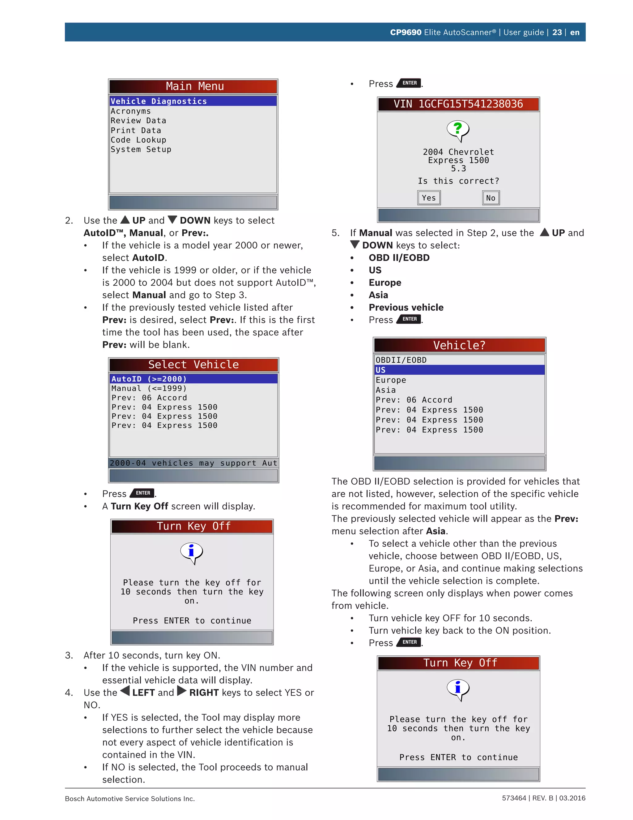 573464 | REV. B | 03.2016Bosch Automotive Service Solutions Inc.
CP9690 Elite AutoScanner® | User guide | 23 | en
Main Menu
Vehicle Diagnostics
Acronyms
Review Data
Print Data
Code Lookup
System Setup
2.	 Use the UP and DOWN keys to select
AutoID™, Manual, or Prev:.
•	 If the vehicle is a model year 2000 or newer,
select AutoID.
•	 If the vehicle is 1999 or older, or if the vehicle
is 2000 to 2004 but does not support AutoID™,
select Manual and go to Step 3.
•	 If the previously tested vehicle listed after
Prev: is desired, select Prev:. If this is the first
time the tool has been used, the space after
Prev: will be blank.
Select Vehicle
AutoID (>=2000)
Manual (<=1999)
Prev: 06 Accord
Prev: 04 Express 1500
Prev: 04 Express 1500
Prev: 04 Express 1500
2000-04 vehicles may support Aut
•	 Press .
•	 A Turn Key Off screen will display.
Turn Key Off
Press ENTER to continue
Please turn the key off for
10 seconds then turn the key
on.
3.	 After 10 seconds, turn key ON.
•	 If the vehicle is supported, the VIN number and
essential vehicle data will display.
4.	 Use the LEFT and RIGHT keys to select YES or
NO.
•	 If YES is selected, the Tool may display more
selections to further select the vehicle because
not every aspect of vehicle identification is
contained in the VIN.
•	 If NO is selected, the Tool proceeds to manual
selection.
•	 Press .
VIN 1GCFG15T541238036
2004 Chevrolet
Express 1500
5.3
Is this correct?
NoYes
5.	 If Manual was selected in Step 2, use the UP and
DOWN keys to select:
•	 OBD II/EOBD
•	 US
•	 Europe
•	 Asia
•	 Previous vehicle
•	 Press .
Vehicle?
OBDII/EOBD
US
Europe
Asia
Prev: 06 Accord
Prev: 04 Express 1500
Prev: 04 Express 1500
Prev: 04 Express 1500
The OBD II/EOBD selection is provided for vehicles that
are not listed, however, selection of the specific vehicle
is recommended for maximum tool utility.
The previously selected vehicle will appear as the Prev:
menu selection after Asia.
•	 To select a vehicle other than the previous
vehicle, choose between OBD II/EOBD, US,
Europe, or Asia, and continue making selections
until the vehicle selection is complete.
The following screen only displays when power comes
from vehicle.
•	 Turn vehicle key OFF for 10 seconds.
•	 Turn vehicle key back to the ON position.
•	 Press .
Turn Key Off
Press ENTER to continue
Please turn the key off for
10 seconds then turn the key
on.
 