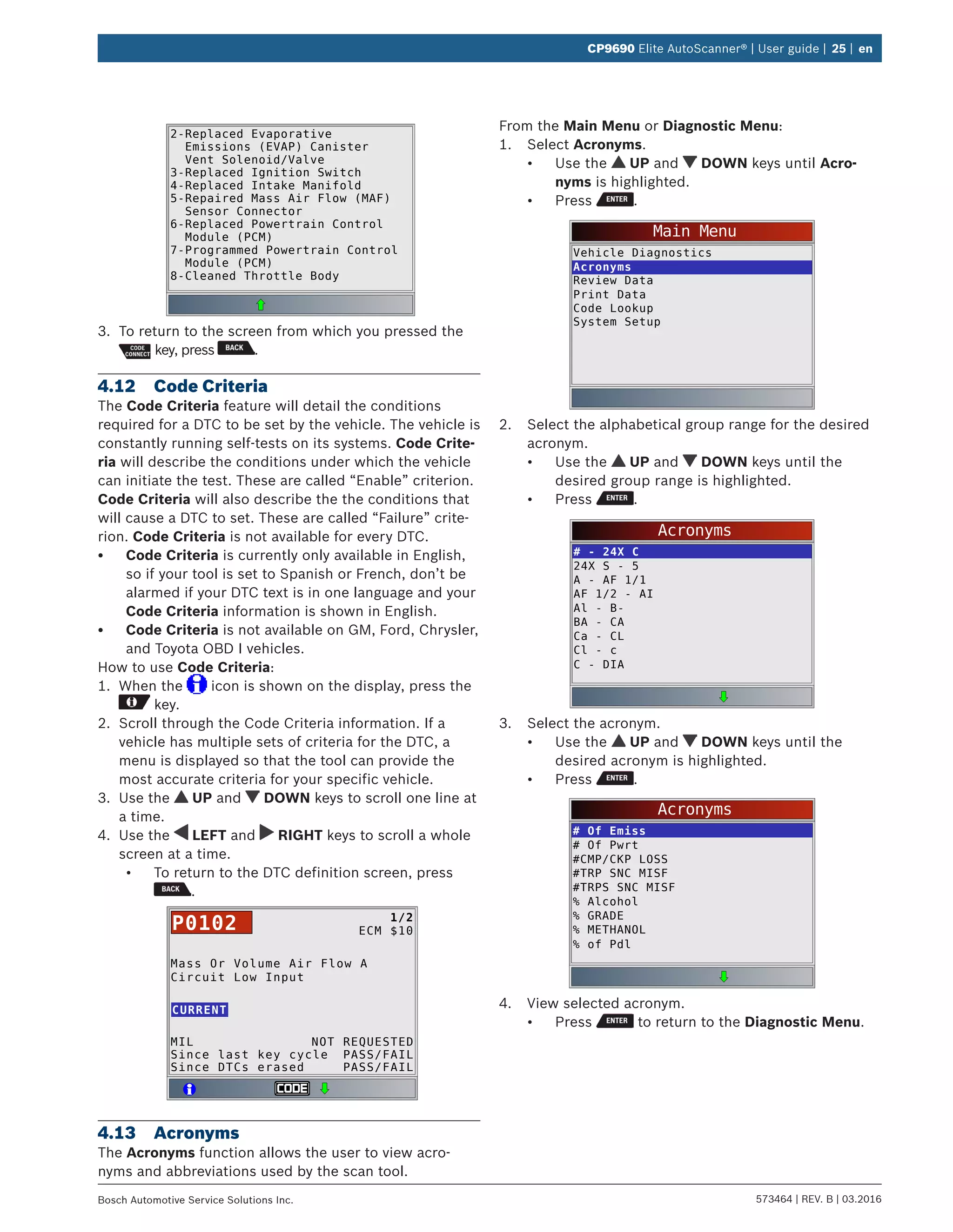 573464 | REV. B | 03.2016Bosch Automotive Service Solutions Inc.
CP9690 Elite AutoScanner® | User guide | 25 | en
2-Replaced Evaporative
Emissions (EVAP) Canister
Vent Solenoid/Valve
3-Replaced Ignition Switch
4-Replaced Intake Manifold
5-Repaired Mass Air Flow (MAF)
Sensor Connector
6-Replaced Powertrain Control
Module (PCM)
7-Programmed Powertrain Control
Module (PCM)
8-Cleaned Throttle Body
3.	 To return to the screen from which you pressed the
key, press .
4.12	 Code Criteria
The Code Criteria feature will detail the conditions
required for a DTC to be set by the vehicle. The vehicle is
constantly running self-tests on its systems. Code Crite-
ria will describe the conditions under which the vehicle
can initiate the test. These are called “Enable” criterion.
Code Criteria will also describe the the conditions that
will cause a DTC to set. These are called “Failure” crite-
rion. Code Criteria is not available for every DTC.
•	 Code Criteria is currently only available in English,
so if your tool is set to Spanish or French, don’t be
alarmed if your DTC text is in one language and your
Code Criteria information is shown in English.
•	 Code Criteria is not available on GM, Ford, Chrysler,
and Toyota OBD I vehicles.
How to use Code Criteria:
1.	 When the icon is shown on the display, press the
key.
2.	 Scroll through the Code Criteria information. If a
vehicle has multiple sets of criteria for the DTC, a
menu is displayed so that the tool can provide the
most accurate criteria for your specific vehicle.
3.	 Use the UP and DOWN keys to scroll one line at
a time.
4.	 Use the LEFT and RIGHT keys to scroll a whole
screen at a time.
•	 To return to the DTC definition screen, press
.
Mass Or Volume Air Flow A
Circuit Low Input
MIL
Since last key cycle
Since DTCs erased
NOT REQUESTED
PASS/FAIL
PASS/FAIL
CURRENT
1/2
ECM $10P0102
4.13	Acronyms
The Acronyms function allows the user to view acro-
nyms and abbreviations used by the scan tool.
From the Main Menu or Diagnostic Menu:
1.	 Select Acronyms.
•	 Use the UP and DOWN keys until Acro-
nyms is highlighted.
•	 Press .
Main Menu
Vehicle Diagnostics
Acronyms
Review Data
Print Data
Code Lookup
System Setup
2.	 Select the alphabetical group range for the desired
acronym.
•	 Use the UP and DOWN keys until the
desired group range is highlighted.
•	 Press .
Acronyms
# - 24X C
24X S - 5
A - AF 1/1
AF 1/2 - AI
Al - B-
BA - CA
Ca - CL
Cl - c
C - DIA
3.	 Select the acronym.
•	 Use the UP and DOWN keys until the
desired acronym is highlighted.
•	 Press .
Acronyms
# Of Emiss
# Of Pwrt
#CMP/CKP LOSS
#TRP SNC MISF
#TRPS SNC MISF
% Alcohol
% GRADE
% METHANOL
% of Pdl
4.	 View selected acronym.
•	 Press to return to the Diagnostic Menu.
 