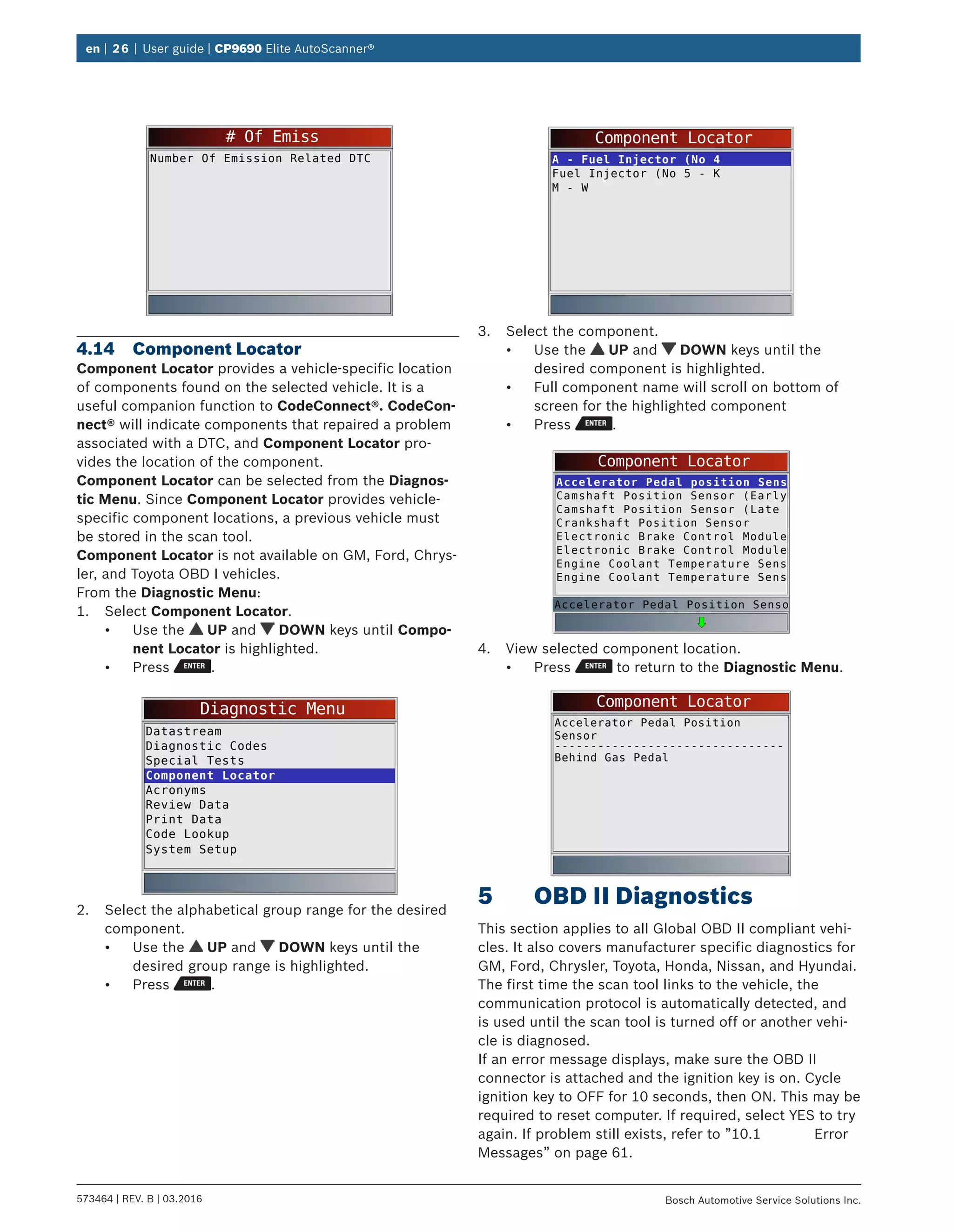 en | 26 | User guide | CP9690 Elite AutoScanner®
573464 | REV. B | 03.2016 Bosch Automotive Service Solutions Inc.
# Of Emiss
Number Of Emission Related DTC
4.14	 Component Locator
Component Locator provides a vehicle-specific location
of components found on the selected vehicle. It is a
useful companion function to CodeConnect®. CodeCon-
nect® will indicate components that repaired a problem
associated with a DTC, and Component Locator pro-
vides the location of the component.
Component Locator can be selected from the Diagnos-
tic Menu. Since Component Locator provides vehicle-
specific component locations, a previous vehicle must
be stored in the scan tool.
Component Locator is not available on GM, Ford, Chrys-
ler, and Toyota OBD I vehicles.
From the Diagnostic Menu:
1.	 Select Component Locator.
•	 Use the UP and DOWN keys until Compo-
nent Locator is highlighted.
•	 Press .
Diagnostic Menu
Datastream
Diagnostic Codes
Special Tests
Component Locator
Acronyms
Review Data
Print Data
Code Lookup
System Setup
2.	 Select the alphabetical group range for the desired
component.
•	 Use the UP and DOWN keys until the
desired group range is highlighted.
•	 Press .
Component Locator
A - Fuel Injector (No 4
Fuel Injector (No 5 - K
M - W
3.	 Select the component.
•	 Use the UP and DOWN keys until the
desired component is highlighted.
•	 Full component name will scroll on bottom of
screen for the highlighted component
•	 Press .
Component Locator
Accelerator Pedal position Sens
Camshaft Position Sensor (Early
Camshaft Position Sensor (Late
Crankshaft Position Sensor
Electronic Brake Control Module
Electronic Brake Control Module
Engine Coolant Temperature Sens
Engine Coolant Temperature Sens
Accelerator Pedal Position Senso
4.	 View selected component location.
•	 Press to return to the Diagnostic Menu.
Component Locator
Accelerator Pedal Position
Sensor
Behind Gas Pedal
--------------------------------
5	 OBD II Diagnostics
This section applies to all Global OBD II compliant vehi-
cles. It also covers manufacturer specific diagnostics for
GM, Ford, Chrysler, Toyota, Honda, Nissan, and Hyundai.
The first time the scan tool links to the vehicle, the
communication protocol is automatically detected, and
is used until the scan tool is turned off or another vehi-
cle is diagnosed.
If an error message displays, make sure the OBD II
connector is attached and the ignition key is on. Cycle
ignition key to OFF for 10 seconds, then ON. This may be
required to reset computer. If required, select YES to try
again. If problem still exists, refer to ”10.1	Error
Messages” on page 61.
 