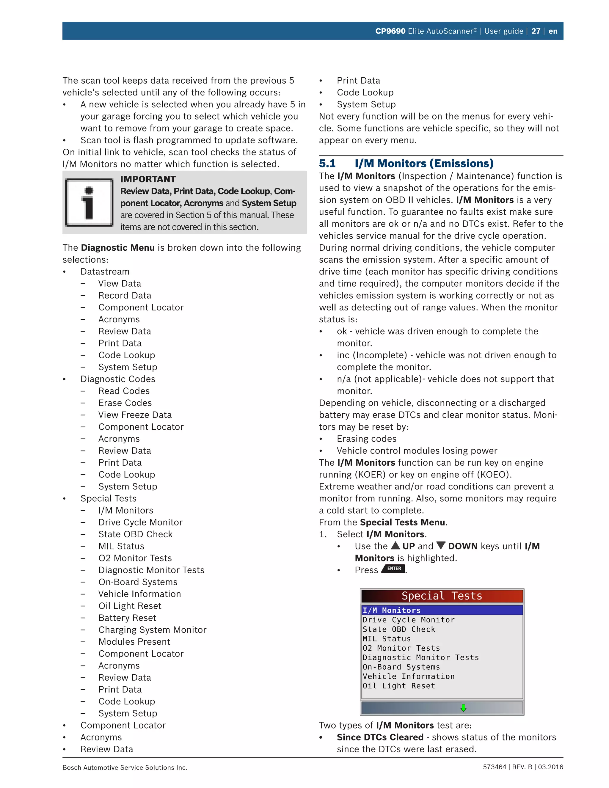 573464 | REV. B | 03.2016Bosch Automotive Service Solutions Inc.
CP9690 Elite AutoScanner® | User guide | 27 | en
The scan tool keeps data received from the previous 5
vehicle’s selected until any of the following occurs:
•	 A new vehicle is selected when you already have 5 in
your garage forcing you to select which vehicle you
want to remove from your garage to create space.
•	 Scan tool is flash programmed to update software.
On initial link to vehicle, scan tool checks the status of
I/M Monitors no matter which function is selected.
IMPORTANT
Review Data, Print Data, Code Lookup, Com-
ponent Locator, Acronyms and System Setup
are covered in Section 5 of this manual. These
items are not covered in this section.
The Diagnostic Menu is broken down into the following
selections:
•	 Datastream
–– View Data
–– Record Data
–– Component Locator
–– Acronyms
–– Review Data
–– Print Data
–– Code Lookup
–– System Setup
•	 Diagnostic Codes
–– Read Codes
–– Erase Codes
–– View Freeze Data
–– Component Locator
–– Acronyms
–– Review Data
–– Print Data
–– Code Lookup
–– System Setup
•	 Special Tests
–– I/M Monitors
–– Drive Cycle Monitor
–– State OBD Check
–– MIL Status
–– O2 Monitor Tests
–– Diagnostic Monitor Tests
–– On-Board Systems
–– Vehicle Information
–– Oil Light Reset
–– Battery Reset
–– Charging System Monitor
–– Modules Present
–– Component Locator
–– Acronyms
–– Review Data
–– Print Data
–– Code Lookup
–– System Setup
•	 Component Locator
•	 Acronyms
•	 Review Data
•	 Print Data
•	 Code Lookup
•	 System Setup
Not every function will be on the menus for every vehi-
cle. Some functions are vehicle specific, so they will not
appear on every menu.
5.1	 I/M Monitors (Emissions)
The I/M Monitors (Inspection / Maintenance) function is
used to view a snapshot of the operations for the emis-
sion system on OBD II vehicles. I/M Monitors is a very
useful function. To guarantee no faults exist make sure
all monitors are ok or n/a and no DTCs exist. Refer to the
vehicles service manual for the drive cycle operation.
During normal driving conditions, the vehicle computer
scans the emission system. After a specific amount of
drive time (each monitor has specific driving conditions
and time required), the computer monitors decide if the
vehicles emission system is working correctly or not as
well as detecting out of range values. When the monitor
status is:
•	 ok - vehicle was driven enough to complete the
monitor.
•	 inc (Incomplete) - vehicle was not driven enough to
complete the monitor.
•	 n/a (not applicable)- vehicle does not support that
monitor.
Depending on vehicle, disconnecting or a discharged
battery may erase DTCs and clear monitor status. Moni-
tors may be reset by:
•	 Erasing codes
•	 Vehicle control modules losing power
The I/M Monitors function can be run key on engine
running (KOER) or key on engine off (KOEO).
Extreme weather and/or road conditions can prevent a
monitor from running. Also, some monitors may require
a cold start to complete.
From the Special Tests Menu.
1.	 Select I/M Monitors.
•	 Use the UP and DOWN keys until I/M
Monitors is highlighted.
•	 Press .
Special Tests
I/M Monitors
Drive Cycle Monitor
State OBD Check
MIL Status
O2 Monitor Tests
Diagnostic Monitor Tests
On-Board Systems
Vehicle Information
Oil Light Reset
Two types of I/M Monitors test are:
•	 Since DTCs Cleared - shows status of the monitors
since the DTCs were last erased.
 