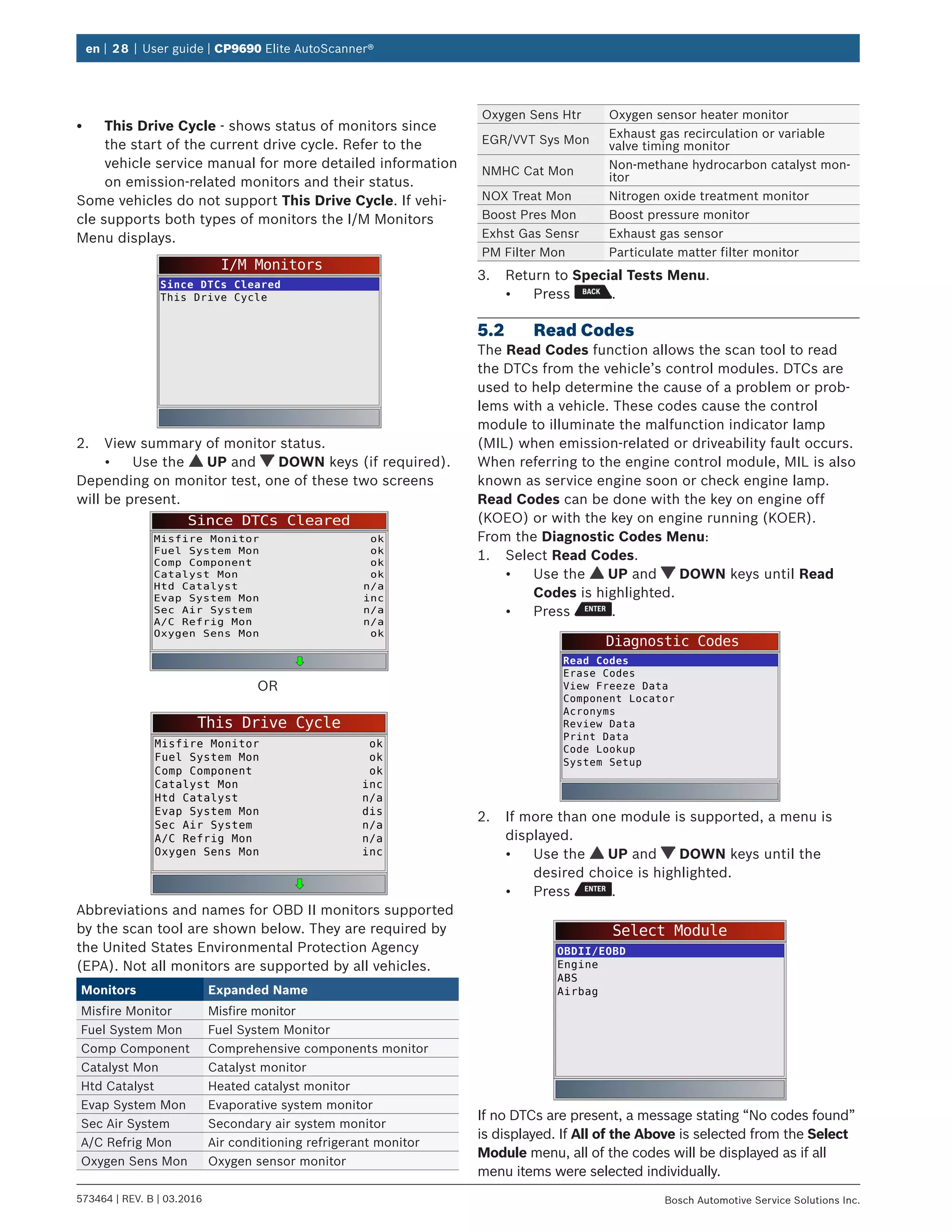 en | 28 | User guide | CP9690 Elite AutoScanner®
573464 | REV. B | 03.2016 Bosch Automotive Service Solutions Inc.
•	 This Drive Cycle - shows status of monitors since
the start of the current drive cycle. Refer to the
vehicle service manual for more detailed information
on emission-related monitors and their status.
Some vehicles do not support This Drive Cycle. If vehi-
cle supports both types of monitors the I/M Monitors
Menu displays.
I/M Monitors
Since DTCs Cleared
This Drive Cycle
2.	 View summary of monitor status.
•	 Use the UP and DOWN keys (if required).
Depending on monitor test, one of these two screens
will be present.
Since DTCs Cleared
Misfire Monitor
Fuel System Mon
Comp Component
Catalyst Mon
Htd Catalyst
Evap System Mon
Sec Air System
A/C Refrig Mon
Oxygen Sens Mon
ok
ok
ok
ok
n/a
inc
n/a
n/a
ok
OR
This Drive Cycle
Misfire Monitor
Fuel System Mon
Comp Component
Catalyst Mon
ok
ok
ok
inc
Htd Catalyst
Evap System Mon
Sec Air System
n/a
dis
n/a
A/C Refrig Mon n/a
Oxygen Sens Mon inc
Abbreviations and names for OBD II monitors supported
by the scan tool are shown below. They are required by
the United States Environmental Protection Agency
(EPA). Not all monitors are supported by all vehicles.
Monitors Expanded Name
Misfire Monitor Misfire monitor
Fuel System Mon Fuel System Monitor
Comp Component Comprehensive components monitor
Catalyst Mon Catalyst monitor
Htd Catalyst Heated catalyst monitor
Evap System Mon Evaporative system monitor
Sec Air System Secondary air system monitor
A/C Refrig Mon Air conditioning refrigerant monitor
Oxygen Sens Mon Oxygen sensor monitor
Oxygen Sens Htr Oxygen sensor heater monitor
EGR/VVT Sys Mon
Exhaust gas recirculation or variable
valve timing monitor
NMHC Cat Mon
Non-methane hydrocarbon catalyst mon-
itor
NOX Treat Mon Nitrogen oxide treatment monitor
Boost Pres Mon Boost pressure monitor
Exhst Gas Sensr Exhaust gas sensor
PM Filter Mon Particulate matter filter monitor
3.	 Return to Special Tests Menu.
•	 Press .
5.2	 Read Codes
The Read Codes function allows the scan tool to read
the DTCs from the vehicle’s control modules. DTCs are
used to help determine the cause of a problem or prob-
lems with a vehicle. These codes cause the control
module to illuminate the malfunction indicator lamp
(MIL) when emission-related or driveability fault occurs.
When referring to the engine control module, MIL is also
known as service engine soon or check engine lamp.
Read Codes can be done with the key on engine off
(KOEO) or with the key on engine running (KOER).
From the Diagnostic Codes Menu:
1.	 Select Read Codes.
•	 Use the UP and DOWN keys until Read
Codes is highlighted.
•	 Press .
Diagnostic Codes
Read Codes
Erase Codes
View Freeze Data
Component Locator
Acronyms
Review Data
Print Data
Code Lookup
System Setup
2.	 If more than one module is supported, a menu is
displayed.
•	 Use the UP and DOWN keys until the
desired choice is highlighted.
•	 Press .
Select Module
OBDII/EOBD
Engine
ABS
Airbag
If no DTCs are present, a message stating “No codes found”
is displayed. If All of the Above is selected from the Select
Module menu, all of the codes will be displayed as if all
menu items were selected individually.
 