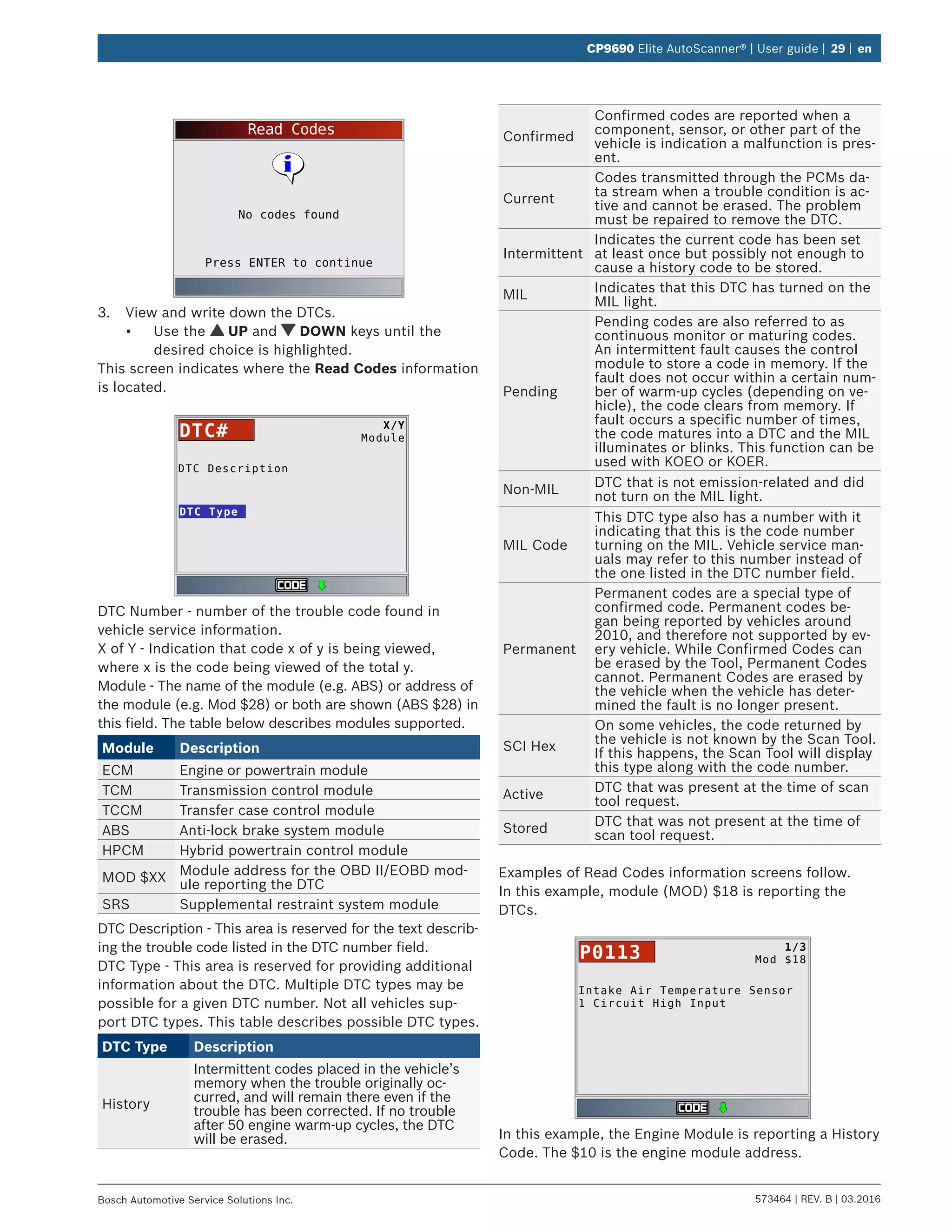 573464 | REV. B | 03.2016Bosch Automotive Service Solutions Inc.
CP9690 Elite AutoScanner® | User guide | 29 | en
Read Codes
Press ENTER to continue
No codes found
3.	 View and write down the DTCs.
•	 Use the UP and DOWN keys until the
desired choice is highlighted.
This screen indicates where the Read Codes information
is located.
DTC Description
DTC Type
X/Y
ModuleDTC#
DTC Number - number of the trouble code found in
vehicle service information.
X of Y - Indication that code x of y is being viewed,
where x is the code being viewed of the total y.
Module - The name of the module (e.g. ABS) or address of
the module (e.g. Mod $28) or both are shown (ABS $28) in
this field. The table below describes modules supported.
Module Description
ECM Engine or powertrain module
TCM Transmission control module
TCCM Transfer case control module
ABS Anti-lock brake system module
HPCM Hybrid powertrain control module
MOD $XX
Module address for the OBD II/EOBD mod-
ule reporting the DTC
SRS Supplemental restraint system module
DTC Description - This area is reserved for the text describ-
ing the trouble code listed in the DTC number field.
DTC Type - This area is reserved for providing additional
information about the DTC. Multiple DTC types may be
possible for a given DTC number. Not all vehicles sup-
port DTC types. This table describes possible DTC types.
DTC Type Description
History
Intermittent codes placed in the vehicle’s
memory when the trouble originally oc-
curred, and will remain there even if the
trouble has been corrected. If no trouble
after 50 engine warm-up cycles, the DTC
will be erased.
Confirmed
Confirmed codes are reported when a
component, sensor, or other part of the
vehicle is indication a malfunction is pres-
ent.
Current
Codes transmitted through the PCMs da-
ta stream when a trouble condition is ac-
tive and cannot be erased. The problem
must be repaired to remove the DTC.
Intermittent
Indicates the current code has been set
at least once but possibly not enough to
cause a history code to be stored.
MIL
Indicates that this DTC has turned on the
MIL light.
Pending
Pending codes are also referred to as
continuous monitor or maturing codes.
An intermittent fault causes the control
module to store a code in memory. If the
fault does not occur within a certain num-
ber of warm-up cycles (depending on ve-
hicle), the code clears from memory. If
fault occurs a specific number of times,
the code matures into a DTC and the MIL
illuminates or blinks. This function can be
used with KOEO or KOER.
Non-MIL
DTC that is not emission-related and did
not turn on the MIL light.
MIL Code
This DTC type also has a number with it
indicating that this is the code number
turning on the MIL. Vehicle service man-
uals may refer to this number instead of
the one listed in the DTC number field.
Permanent
Permanent codes are a special type of
confirmed code. Permanent codes be-
gan being reported by vehicles around
2010, and therefore not supported by ev-
ery vehicle. While Confirmed Codes can
be erased by the Tool, Permanent Codes
cannot. Permanent Codes are erased by
the vehicle when the vehicle has deter-
mined the fault is no longer present.
SCI Hex
On some vehicles, the code returned by
the vehicle is not known by the Scan Tool.
If this happens, the Scan Tool will display
this type along with the code number.
Active
DTC that was present at the time of scan
tool request.
Stored
DTC that was not present at the time of
scan tool request.
Examples of Read Codes information screens follow.
In this example, module (MOD) $18 is reporting the
DTCs.
Intake Air Temperature Sensor
1 Circuit High Input
1/3
Mod $18P0113
In this example, the Engine Module is reporting a History
Code. The $10 is the engine module address.
 