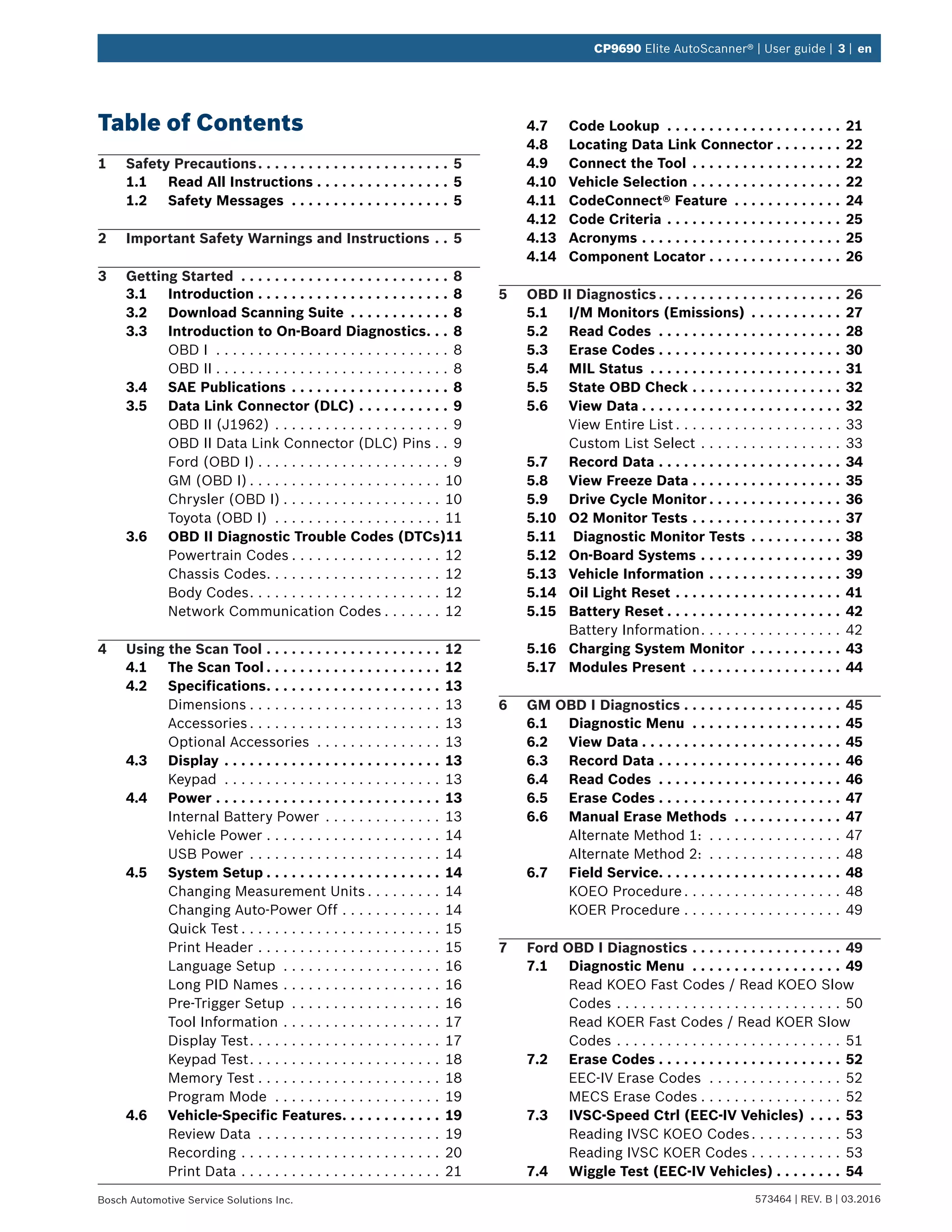 573464 | REV. B | 03.2016Bosch Automotive Service Solutions Inc.
CP9690 Elite AutoScanner® | User guide | 3 | en
Table of Contents
1	 Safety Precautions. .  .  .  .  .  .  .  .  .  .  .  .  .  .  .  .  .  .  .  .  .  .  . 5
1.1	 Read All Instructions.  .  .  .  .  .  .  .  .  .  .  .  .  .  .  .  . 5
1.2	 Safety Messages .  .  .  .  .  .  .  .  .  .  .  .  .  .  .  .  .  .  .  . 5
2	 Important Safety Warnings and Instructions.  .  . 5
3	 Getting Started .  .  .  .  .  .  .  .  .  .  .  .  .  .  .  .  .  .  .  .  .  .  .  .  .  . 8
3.1	Introduction.  .  .  .  .  .  .  .  .  .  .  .  .  .  .  .  .  .  .  .  .  .  .  . 8
3.2	 Download Scanning Suite .  .  .  .  .  .  .  .  .  .  .  .  . 8
3.3	 Introduction to On-Board Diagnostics. .  .  . 8
OBD I . . . . . . . . . . . . . . . . . . . . . . . . . . . . . 8
OBD II. . . . . . . . . . . . . . . . . . . . . . . . . . . . . 8
3.4	 SAE Publications.  .  .  .  .  .  .  .  .  .  .  .  .  .  .  .  .  .  .  . 8
3.5	 Data Link Connector (DLC).  .  .  .  .  .  .  .  .  .  .  . 9
OBD II (J1962). . . . . . . . . . . . . . . . . . . . . . 9
OBD II Data Link Connector (DLC) Pins. . . 9
Ford (OBD I). . . . . . . . . . . . . . . . . . . . . . . . 9
GM (OBD I). . . . . . . . . . . . . . . . . . . . . . . . 10
Chrysler (OBD I). . . . . . . . . . . . . . . . . . . . 10
Toyota (OBD I) . . . . . . . . . . . . . . . . . . . . . 11
3.6	 OBD II Diagnostic Trouble Codes (DTCs).11
Powertrain Codes. . . . . . . . . . . . . . . . . . . 12
Chassis Codes. . . . . . . . . . . . . . . . . . . . . . 12
Body Codes. . . . . . . . . . . . . . . . . . . . . . . . 12
Network Communication Codes. . . . . . . . 12
4	 Using the Scan Tool.  .  .  .  .  .  .  .  .  .  .  .  .  .  .  .  .  .  .  .  .  . 12
4.1	 The Scan Tool.  .  .  .  .  .  .  .  .  .  .  .  .  .  .  .  .  .  .  .  .  . 12
4.2	Specifications. .  .  .  .  .  .  .  .  .  .  .  .  .  .  .  .  .  .  .  .  . 13
Dimensions. . . . . . . . . . . . . . . . . . . . . . . . 13
Accessories. . . . . . . . . . . . . . . . . . . . . . . . 13
Optional Accessories . . . . . . . . . . . . . . . . 13
4.3	Display.  .  .  .  .  .  .  .  .  .  .  .  .  .  .  .  .  .  .  .  .  .  .  .  .  .  . 13
Keypad . . . . . . . . . . . . . . . . . . . . . . . . . . . 13
4.4	Power.  .  .  .  .  .  .  .  .  .  .  .  .  .  .  .  .  .  .  .  .  .  .  .  .  .  .  . 13
Internal Battery Power . . . . . . . . . . . . . . . 13
Vehicle Power. . . . . . . . . . . . . . . . . . . . . . 14
USB Power . . . . . . . . . . . . . . . . . . . . . . . . 14
4.5	 System Setup.  .  .  .  .  .  .  .  .  .  .  .  .  .  .  .  .  .  .  .  .  . 14
Changing Measurement Units. . . . . . . . . . 14
Changing Auto-Power Off. . . . . . . . . . . . . 14
Quick Test. . . . . . . . . . . . . . . . . . . . . . . . . 15
Print Header. . . . . . . . . . . . . . . . . . . . . . . 15
Language Setup . . . . . . . . . . . . . . . . . . . . 16
Long PID Names. . . . . . . . . . . . . . . . . . . . 16
Pre-Trigger Setup . . . . . . . . . . . . . . . . . . . 16
Tool Information. . . . . . . . . . . . . . . . . . . . 17
Display Test. . . . . . . . . . . . . . . . . . . . . . . . 17
Keypad Test. . . . . . . . . . . . . . . . . . . . . . . . 18
Memory Test. . . . . . . . . . . . . . . . . . . . . . . 18
Program Mode . . . . . . . . . . . . . . . . . . . . . 19
4.6	 Vehicle-Specific Features. .  .  .  .  .  .  .  .  .  .  .  . 19
Review Data . . . . . . . . . . . . . . . . . . . . . . . 19
Recording. . . . . . . . . . . . . . . . . . . . . . . . . 20
Print Data. . . . . . . . . . . . . . . . . . . . . . . . . 21
4.7	 Code Lookup .  .  .  .  .  .  .  .  .  .  .  .  .  .  .  .  .  .  .  .  .  . 21
4.8	 Locating Data Link Connector.  .  .  .  .  .  .  .  . 22
4.9	 Connect the Tool.  .  .  .  .  .  .  .  .  .  .  .  .  .  .  .  .  .  . 22
4.10	 Vehicle Selection.  .  .  .  .  .  .  .  .  .  .  .  .  .  .  .  .  .  . 22
4.11	 CodeConnect® Feature .  .  .  .  .  .  .  .  .  .  .  .  .  . 24
4.12	 Code Criteria.  .  .  .  .  .  .  .  .  .  .  .  .  .  .  .  .  .  .  .  .  . 25
4.13	Acronyms.  .  .  .  .  .  .  .  .  .  .  .  .  .  .  .  .  .  .  .  .  .  .  .  . 25
4.14	 Component Locator.  .  .  .  .  .  .  .  .  .  .  .  .  .  .  .  . 26
5	 OBD II Diagnostics.  .  .  .  .  .  .  .  .  .  .  .  .  .  .  .  .  .  .  .  .  .  . 26
5.1	 I/M Monitors (Emissions) .  .  .  .  .  .  .  .  .  .  .  . 27
5.2	 Read Codes .  .  .  .  .  .  .  .  .  .  .  .  .  .  .  .  .  .  .  .  .  .  . 28
5.3	 Erase Codes.  .  .  .  .  .  .  .  .  .  .  .  .  .  .  .  .  .  .  .  .  .  . 30
5.4	 MIL Status .  .  .  .  .  .  .  .  .  .  .  .  .  .  .  .  .  .  .  .  .  .  .  . 31
5.5	 State OBD Check.  .  .  .  .  .  .  .  .  .  .  .  .  .  .  .  .  .  . 32
5.6	 View Data.  .  .  .  .  .  .  .  .  .  .  .  .  .  .  .  .  .  .  .  .  .  .  .  . 32
View Entire List. . . . . . . . . . . . . . . . . . . . . 33
Custom List Select. . . . . . . . . . . . . . . . . . 33
5.7	 Record Data.  .  .  .  .  .  .  .  .  .  .  .  .  .  .  .  .  .  .  .  .  .  . 34
5.8	 View Freeze Data.  .  .  .  .  .  .  .  .  .  .  .  .  .  .  .  .  .  . 35
5.9	 Drive Cycle Monitor.  .  .  .  .  .  .  .  .  .  .  .  .  .  .  .  . 36
5.10	 O2 Monitor Tests.  .  .  .  .  .  .  .  .  .  .  .  .  .  .  .  .  .  . 37
5.11	 Diagnostic Monitor Tests.  .  .  .  .  .  .  .  .  .  .  . 38
5.12	 On-Board Systems.  .  .  .  .  .  .  .  .  .  .  .  .  .  .  .  .  . 39
5.13	 Vehicle Information.  .  .  .  .  .  .  .  .  .  .  .  .  .  .  .  . 39
5.14	 Oil Light Reset.  .  .  .  .  .  .  .  .  .  .  .  .  .  .  .  .  .  .  .  . 41
5.15	 Battery Reset.  .  .  .  .  .  .  .  .  .  .  .  .  .  .  .  .  .  .  .  .  . 42
Battery Information. . . . . . . . . . . . . . . . . . 42
5.16	 Charging System Monitor .  .  .  .  .  .  .  .  .  .  .  . 43
5.17	 Modules Present .  .  .  .  .  .  .  .  .  .  .  .  .  .  .  .  .  .  . 44
6	 GM OBD I Diagnostics.  .  .  .  .  .  .  .  .  .  .  .  .  .  .  .  .  .  .  . 45
6.1	 Diagnostic Menu .  .  .  .  .  .  .  .  .  .  .  .  .  .  .  .  .  .  . 45
6.2	 View Data.  .  .  .  .  .  .  .  .  .  .  .  .  .  .  .  .  .  .  .  .  .  .  .  . 45
6.3	 Record Data.  .  .  .  .  .  .  .  .  .  .  .  .  .  .  .  .  .  .  .  .  .  . 46
6.4	 Read Codes .  .  .  .  .  .  .  .  .  .  .  .  .  .  .  .  .  .  .  .  .  .  . 46
6.5	 Erase Codes.  .  .  .  .  .  .  .  .  .  .  .  .  .  .  .  .  .  .  .  .  .  . 47
6.6	 Manual Erase Methods .  .  .  .  .  .  .  .  .  .  .  .  .  . 47
Alternate Method 1: . . . . . . . . . . . . . . . . . 47
Alternate Method 2: . . . . . . . . . . . . . . . . . 48
6.7	 Field Service. .  .  .  .  .  .  .  .  .  .  .  .  .  .  .  .  .  .  .  .  .  . 48
KOEO Procedure. . . . . . . . . . . . . . . . . . . . 48
KOER Procedure. . . . . . . . . . . . . . . . . . . . 49
7	 Ford OBD I Diagnostics.  .  .  .  .  .  .  .  .  .  .  .  .  .  .  .  .  .  . 49
7.1	 Diagnostic Menu .  .  .  .  .  .  .  .  .  .  .  .  .  .  .  .  .  .  . 49
Read KOEO Fast Codes / Read KOEO Slow
Codes. . . . . . . . . . . . . . . . . . . . . . . . . . . . 50
Read KOER Fast Codes / Read KOER Slow
Codes. . . . . . . . . . . . . . . . . . . . . . . . . . . . 51
7.2	 Erase Codes.  .  .  .  .  .  .  .  .  .  .  .  .  .  .  .  .  .  .  .  .  .  . 52
EEC-IV Erase Codes . . . . . . . . . . . . . . . . . 52
MECS Erase Codes. . . . . . . . . . . . . . . . . . 52
7.3	 IVSC-Speed Ctrl (EEC-IV Vehicles).  .  .  .  . 53
Reading IVSC KOEO Codes. . . . . . . . . . . . 53
Reading IVSC KOER Codes. . . . . . . . . . . . 53
7.4	 Wiggle Test (EEC-IV Vehicles).  .  .  .  .  .  .  .  . 54
 