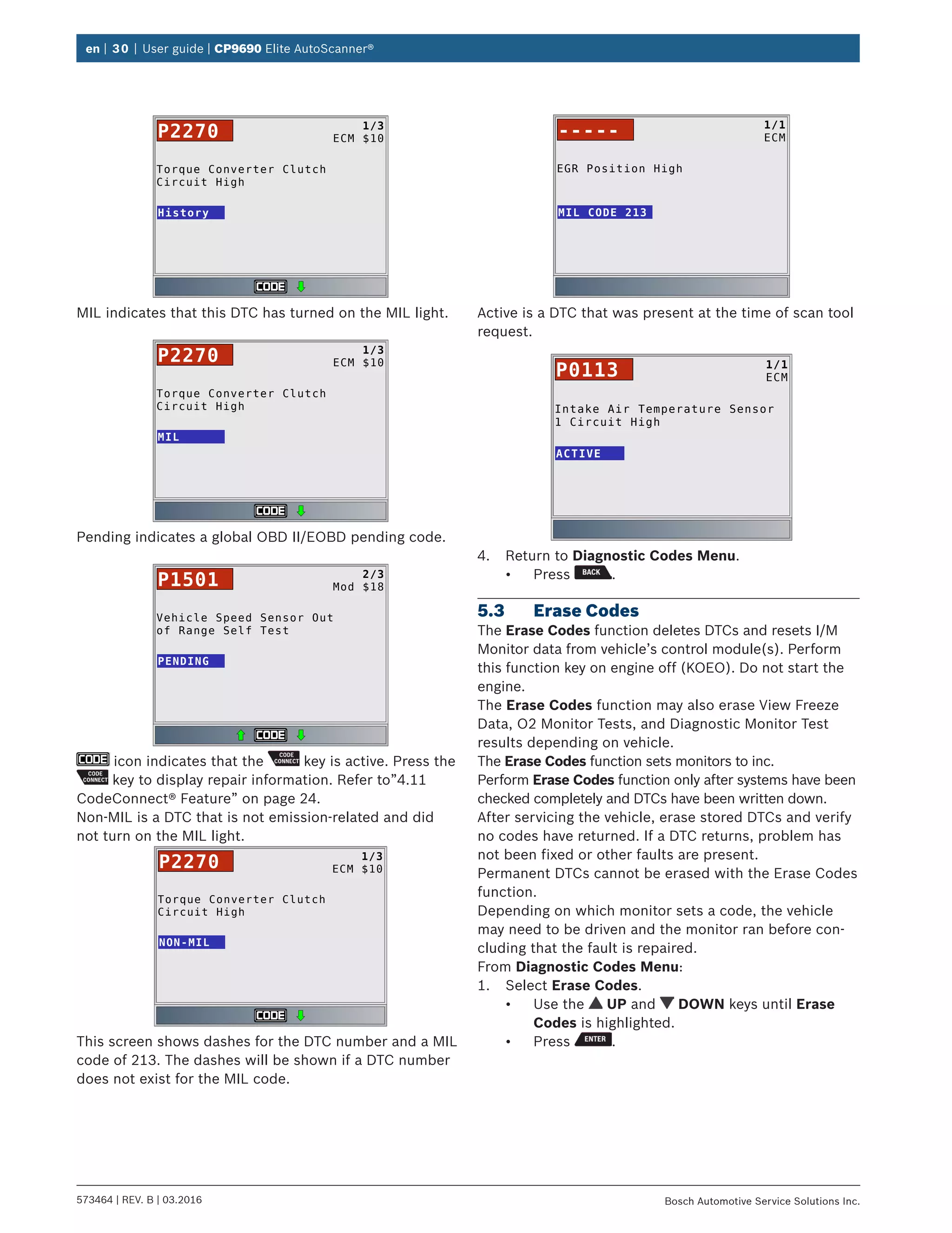 en | 30 | User guide | CP9690 Elite AutoScanner®
573464 | REV. B | 03.2016 Bosch Automotive Service Solutions Inc.
Torque Converter Clutch
Circuit High
History
1/3
ECM $10P2270
MIL indicates that this DTC has turned on the MIL light.
Torque Converter Clutch
Circuit High
MIL
1/3
ECM $10P2270
Pending indicates a global OBD II/EOBD pending code.
Vehicle Speed Sensor Out
of Range Self Test
PENDING
2/3
Mod $18P1501
icon indicates that the key is active. Press the
key to display repair information. Refer to”4.11	
CodeConnect® Feature” on page 24.
Non-MIL is a DTC that is not emission-related and did
not turn on the MIL light.
Torque Converter Clutch
Circuit High
NON-MIL
1/3
ECM $10P2270
This screen shows dashes for the DTC number and a MIL
code of 213. The dashes will be shown if a DTC number
does not exist for the MIL code.
EGR Position High
MIL CODE 213
1/1
ECM-----
Active is a DTC that was present at the time of scan tool
request.
Intake Air Temperature Sensor
1 Circuit High
ACTIVE
1/1
ECMP0113
4.	 Return to Diagnostic Codes Menu.
•	 Press .
5.3	 Erase Codes
The Erase Codes function deletes DTCs and resets I/M
Monitor data from vehicle’s control module(s). Perform
this function key on engine off (KOEO). Do not start the
engine.
The Erase Codes function may also erase View Freeze
Data, O2 Monitor Tests, and Diagnostic Monitor Test
results depending on vehicle.
The Erase Codes function sets monitors to inc.
Perform Erase Codes function only after systems have been
checked completely and DTCs have been written down.
After servicing the vehicle, erase stored DTCs and verify
no codes have returned. If a DTC returns, problem has
not been fixed or other faults are present.
Permanent DTCs cannot be erased with the Erase Codes
function.
Depending on which monitor sets a code, the vehicle
may need to be driven and the monitor ran before con-
cluding that the fault is repaired.
From Diagnostic Codes Menu:
1.	 Select Erase Codes.
•	 Use the UP and DOWN keys until Erase
Codes is highlighted.
•	 Press .
 