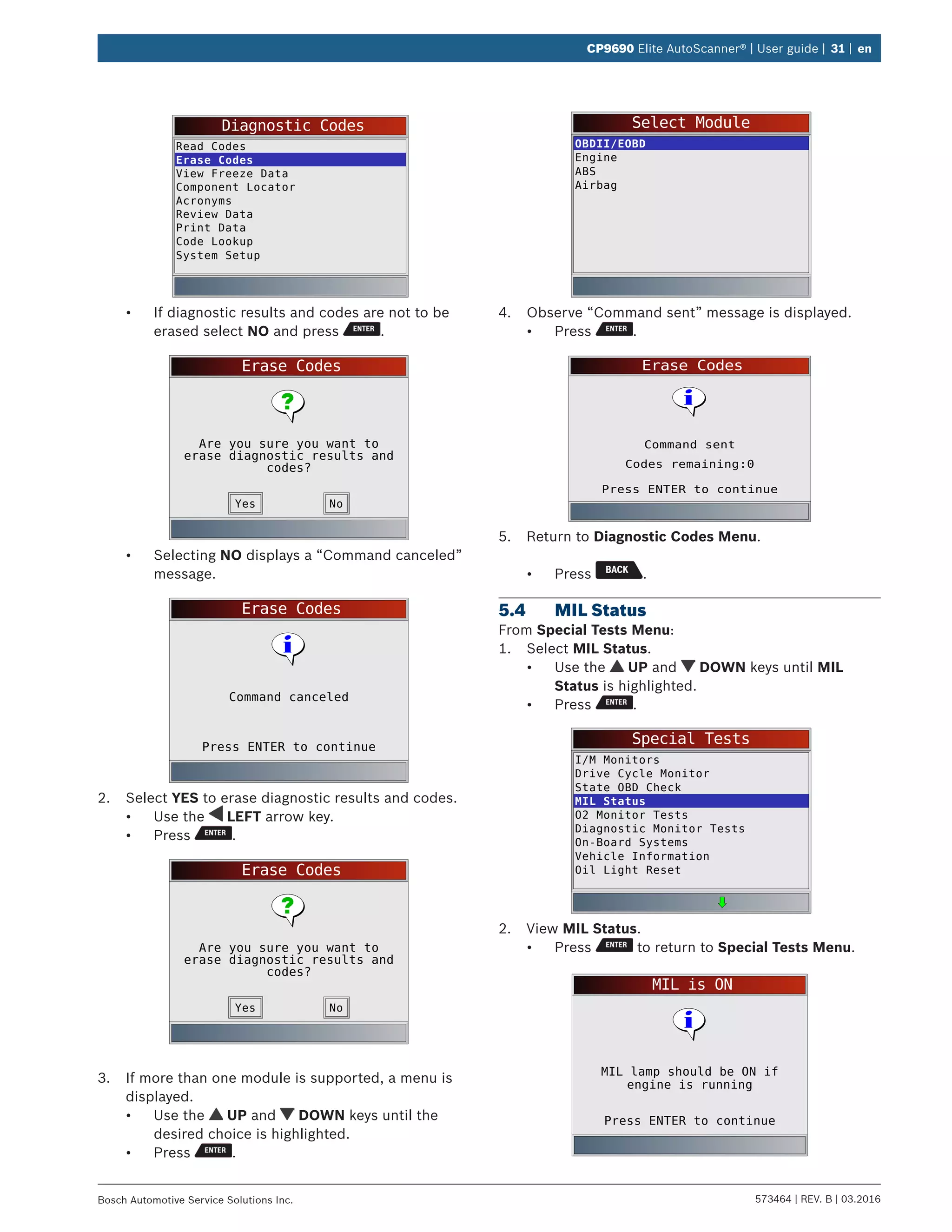 573464 | REV. B | 03.2016Bosch Automotive Service Solutions Inc.
CP9690 Elite AutoScanner® | User guide | 31 | en
Diagnostic Codes
Read Codes
Erase Codes
View Freeze Data
Component Locator
Acronyms
Review Data
Print Data
Code Lookup
System Setup
•	 If diagnostic results and codes are not to be
erased select NO and press .
Erase Codes
Are you sure you want to
erase diagnostic results and
codes?
NoYes
•	 Selecting NO displays a “Command canceled”
message.
Erase Codes
Press ENTER to continue
Command canceled
2.	 Select YES to erase diagnostic results and codes.
•	 Use the LEFT arrow key.
•	 Press .
Erase Codes
Are you sure you want to
erase diagnostic results and
codes?
NoYes
3.	 If more than one module is supported, a menu is
displayed.
•	 Use the UP and DOWN keys until the
desired choice is highlighted.
•	 Press .
Select Module
OBDII/EOBD
Engine
ABS
Airbag
4.	 Observe “Command sent” message is displayed.
•	 Press .
Erase Codes
Press ENTER to continue
Command sent
Codes remaining:0
5.	 Return to Diagnostic Codes Menu.
•	 Press .
5.4	 MIL Status
From Special Tests Menu:
1.	 Select MIL Status.
•	 Use the UP and DOWN keys until MIL
Status is highlighted.
•	 Press .
Special Tests
I/M Monitors
Drive Cycle Monitor
State OBD Check
MIL Status
O2 Monitor Tests
Diagnostic Monitor Tests
On-Board Systems
Vehicle Information
Oil Light Reset
2.	 View MIL Status.
•	 Press to return to Special Tests Menu.
MIL is ON
Press ENTER to continue
MIL lamp should be ON if
engine is running
 