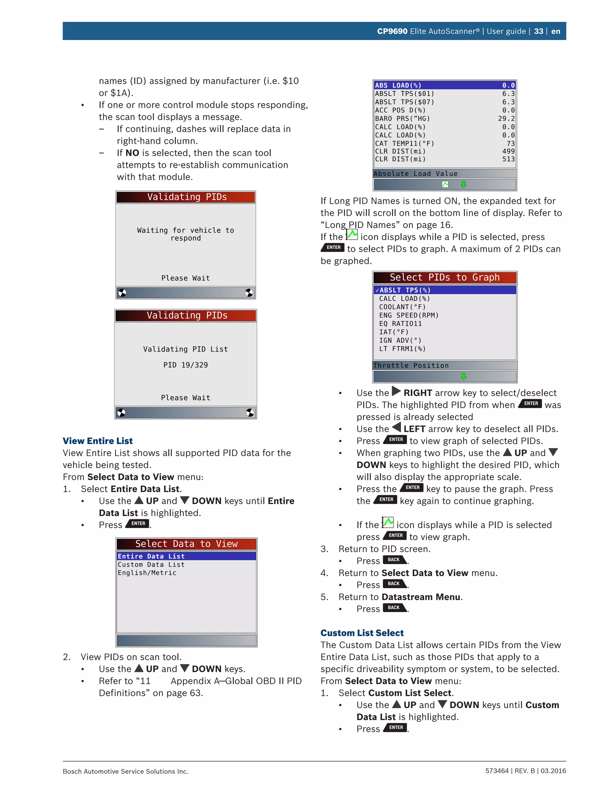 573464 | REV. B | 03.2016Bosch Automotive Service Solutions Inc.
CP9690 Elite AutoScanner® | User guide | 33 | en
names (ID) assigned by manufacturer (i.e. $10
or $1A).
•	 If one or more control module stops responding,
the scan tool displays a message.
–– If continuing, dashes will replace data in
right-hand column.
–– If NO is selected, then the scan tool
attempts to re-establish communication
with that module.
Validating PIDs
Please Wait
Waiting for vehicle to
respond
Validating PIDs
Please Wait
Validating PID List
PID 19/329
View Entire List
View Entire List shows all supported PID data for the
vehicle being tested.
From Select Data to View menu:
1.	 Select Entire Data List.
•	 Use the UP and DOWN keys until Entire
Data List is highlighted.
•	 Press .
Select Data to View
Entire Data List
Custom Data List
English/Metric
2.	 View PIDs on scan tool.
•	 Use the UP and DOWN keys.
•	 Refer to “11	 Appendix A—Global OBD II PID
Definitions” on page 63.
ABS LOAD(%)
ABSLT TPS($01)
ABSLT TPS($07)
ACC POS D(%)
BARO PRS(”HG)
CALC LOAD(%)
CALC LOAD(%)
CAT TEMP11(°F)
CLR DIST(mi)
CLR DIST(mi)
0.0
6.3
6.3
0.0
29.2
0.0
0.0
73
499
513
Absolute Load Value
If Long PID Names is turned ON, the expanded text for
the PID will scroll on the bottom line of display. Refer to
“Long PID Names” on page 16.
If the icon displays while a PID is selected, press
to select PIDs to graph. A maximum of 2 PIDs can
be graphed.
Select PIDs to Graph
✓ABSLT TPS(%)
CALC LOAD(%)
COOLANT(°F)
ENG SPEED(RPM)
EQ RATIO11
IAT(°F)
IGN ADV(°)
LT FTRM1(%)
Throttle Position
•	 Use the RIGHT arrow key to select/deselect
PIDs. The highlighted PID from when was
pressed is already selected
•	 Use the LEFT arrow key to deselect all PIDs.
•	 Press to view graph of selected PIDs.
•	 When graphing two PIDs, use the UP and
DOWN keys to highlight the desired PID, which
will also display the appropriate scale.
•	 Press the key to pause the graph. Press
the key again to continue graphing.
•	 If the icon displays while a PID is selected
press to view graph.
3.	 Return to PID screen.
•	 Press .
4.	 Return to Select Data to View menu.
•	 Press .
5.	 Return to Datastream Menu.
•	 Press .
Custom List Select
The Custom Data List allows certain PIDs from the View
Entire Data List, such as those PIDs that apply to a
specific driveability symptom or system, to be selected.
From Select Data to View menu:
1.	 Select Custom List Select.
•	 Use the UP and DOWN keys until Custom
Data List is highlighted.
•	 Press .
 