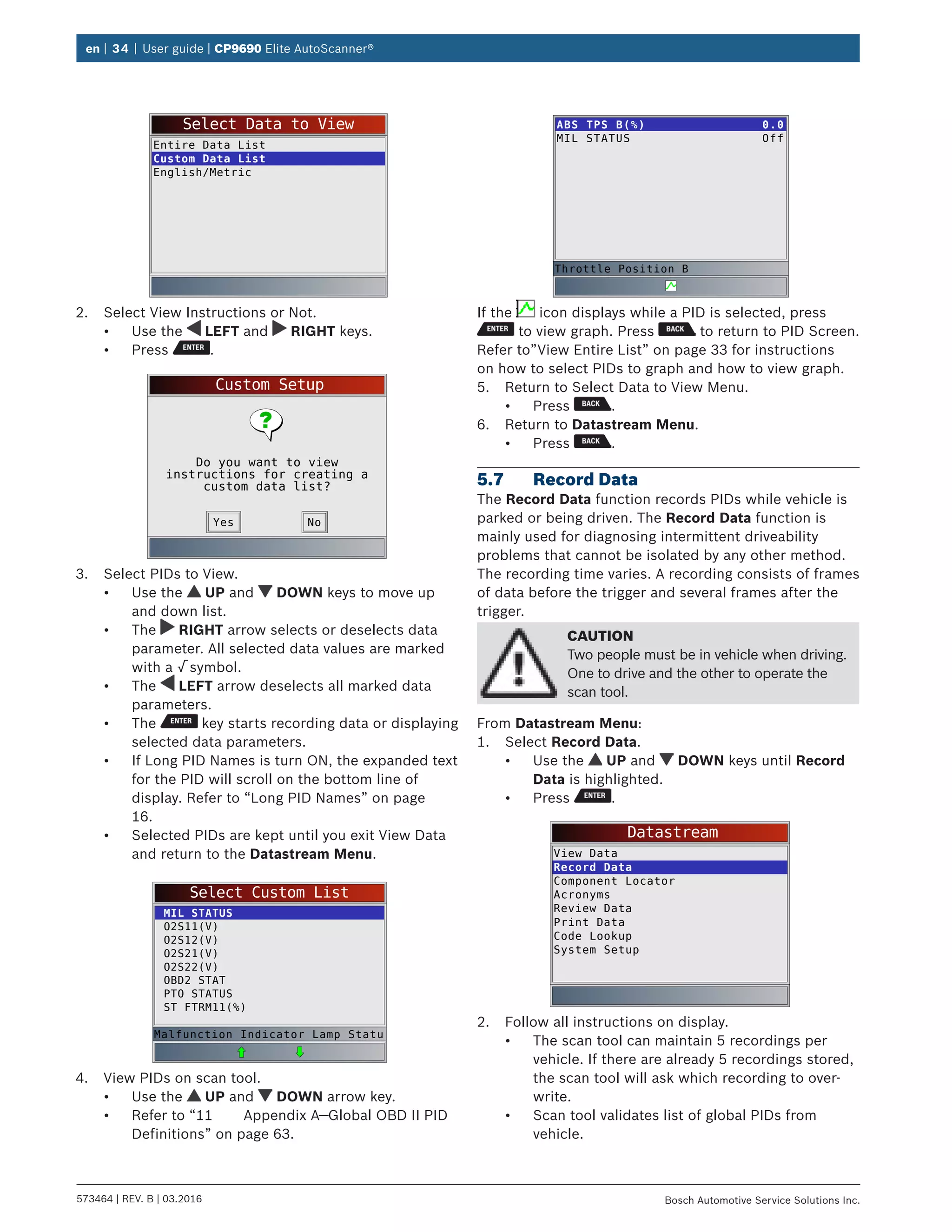 en | 34 | User guide | CP9690 Elite AutoScanner®
573464 | REV. B | 03.2016 Bosch Automotive Service Solutions Inc.
Select Data to View
Entire Data List
Custom Data List
English/Metric
2.	 Select View Instructions or Not.
•	 Use the LEFT and RIGHT keys.
•	 Press .
Custom Setup
Do you want to view
instructions for creating a
custom data list?
NoYes
3.	 Select PIDs to View.
•	 Use the UP and DOWN keys to move up
and down list.
•	 The RIGHT arrow selects or deselects data
parameter. All selected data values are marked
with a √ symbol.
•	 The LEFT arrow deselects all marked data
parameters.
•	 The key starts recording data or displaying
selected data parameters.
•	 If Long PID Names is turn ON, the expanded text
for the PID will scroll on the bottom line of
display. Refer to “Long PID Names” on page
16.
•	 Selected PIDs are kept until you exit View Data
and return to the Datastream Menu.
Select Custom List
MIL STATUS
O2S11(V)
O2S12(V)
O2S21(V)
O2S22(V)
OBD2 STAT
PTO STATUS
ST FTRM11(%)
Malfunction Indicator Lamp Statu
4.	 View PIDs on scan tool.
•	 Use the UP and DOWN arrow key.
•	 Refer to “11	 Appendix A—Global OBD II PID
Definitions” on page 63.
ABS TPS B(%)
MIL STATUS
0.0
Off
Throttle Position B
If the icon displays while a PID is selected, press
to view graph. Press to return to PID Screen.
Refer to”View Entire List” on page 33 for instructions
on how to select PIDs to graph and how to view graph.
5.	 Return to Select Data to View Menu.
•	 Press .
6.	 Return to Datastream Menu.
•	 Press .
5.7	 Record Data
The Record Data function records PIDs while vehicle is
parked or being driven. The Record Data function is
mainly used for diagnosing intermittent driveability
problems that cannot be isolated by any other method.
The recording time varies. A recording consists of frames
of data before the trigger and several frames after the
trigger.
CAUTION
Two people must be in vehicle when driving.
One to drive and the other to operate the
scan tool.
From Datastream Menu:
1.	 Select Record Data.
•	 Use the UP and DOWN keys until Record
Data is highlighted.
•	 Press .
Datastream
View Data
Record Data
Component Locator
Acronyms
Review Data
Print Data
Code Lookup
System Setup
2.	 Follow all instructions on display.
•	 The scan tool can maintain 5 recordings per
vehicle. If there are already 5 recordings stored,
the scan tool will ask which recording to over-
write.
•	 Scan tool validates list of global PIDs from
vehicle.
 