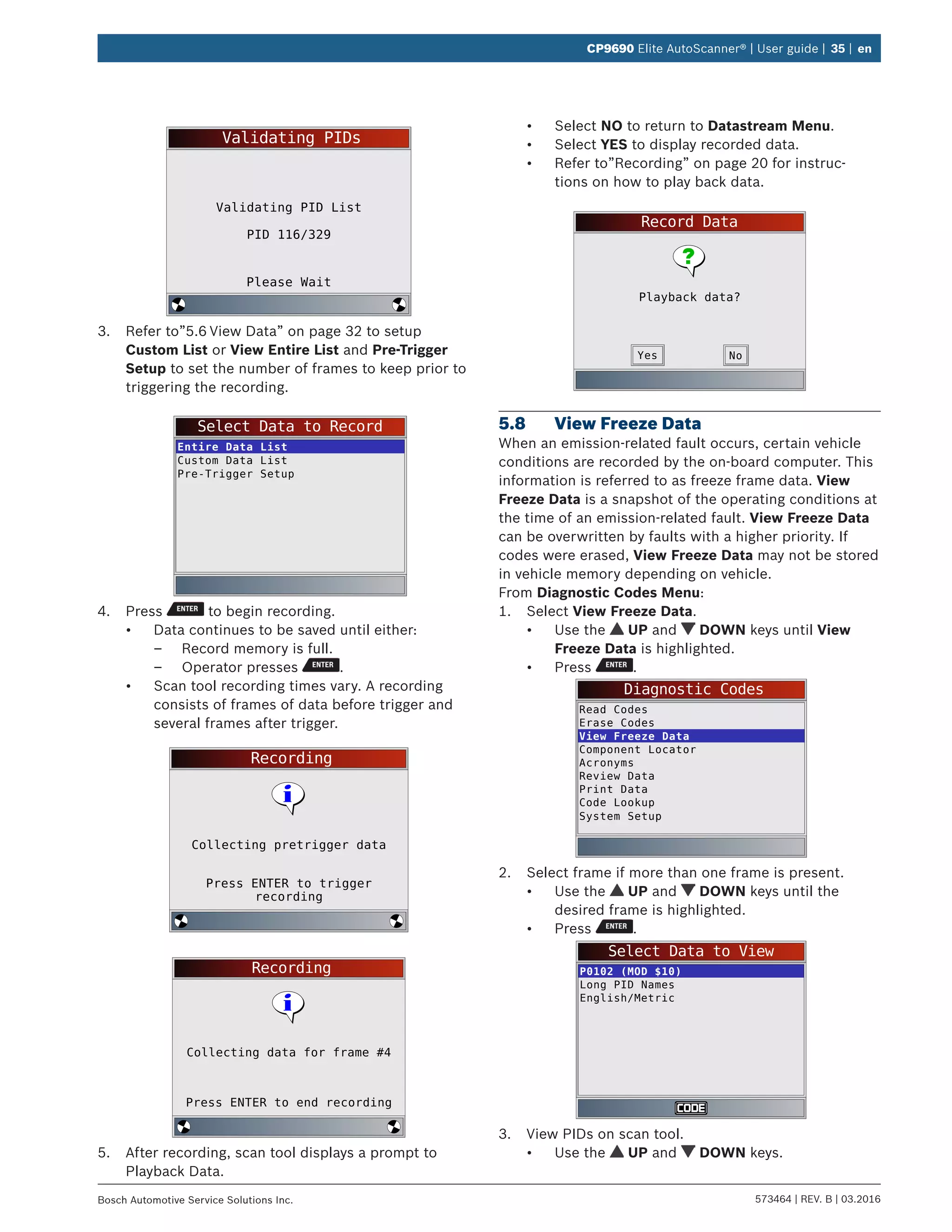 573464 | REV. B | 03.2016Bosch Automotive Service Solutions Inc.
CP9690 Elite AutoScanner® | User guide | 35 | en
Validating PIDs
Please Wait
Validating PID List
PID 116/329
3.	 Refer to”5.6	View Data” on page 32 to setup
Custom List or View Entire List and Pre-Trigger
Setup to set the number of frames to keep prior to
triggering the recording.
Select Data to Record
Entire Data List
Custom Data List
Pre-Trigger Setup
4.	 Press to begin recording.
•	 Data continues to be saved until either:
–– Record memory is full.
–– Operator presses .
•	 Scan tool recording times vary. A recording
consists of frames of data before trigger and
several frames after trigger.
Recording
Press ENTER to trigger
recording
Collecting pretrigger data
Recording
Press ENTER to end recording
Collecting data for frame #4
5.	 After recording, scan tool displays a prompt to
Playback Data.
•	 Select NO to return to Datastream Menu.
•	 Select YES to display recorded data.
•	 Refer to”Recording” on page 20 for instruc-
tions on how to play back data.
Record Data
Playback data?
NoYes
5.8	 View Freeze Data
When an emission-related fault occurs, certain vehicle
conditions are recorded by the on-board computer. This
information is referred to as freeze frame data. View
Freeze Data is a snapshot of the operating conditions at
the time of an emission-related fault. View Freeze Data
can be overwritten by faults with a higher priority. If
codes were erased, View Freeze Data may not be stored
in vehicle memory depending on vehicle.
From Diagnostic Codes Menu:
1.	 Select View Freeze Data.
•	 Use the UP and DOWN keys until View
Freeze Data is highlighted.
•	 Press .
Diagnostic Codes
Read Codes
Erase Codes
View Freeze Data
Component Locator
Acronyms
Review Data
Print Data
Code Lookup
System Setup
2.	 Select frame if more than one frame is present.
•	 Use the UP and DOWN keys until the
desired frame is highlighted.
•	 Press .
Select Data to View
P0102 (MOD $10)
Long PID Names
English/Metric
3.	 View PIDs on scan tool.
•	 Use the UP and DOWN keys.
 