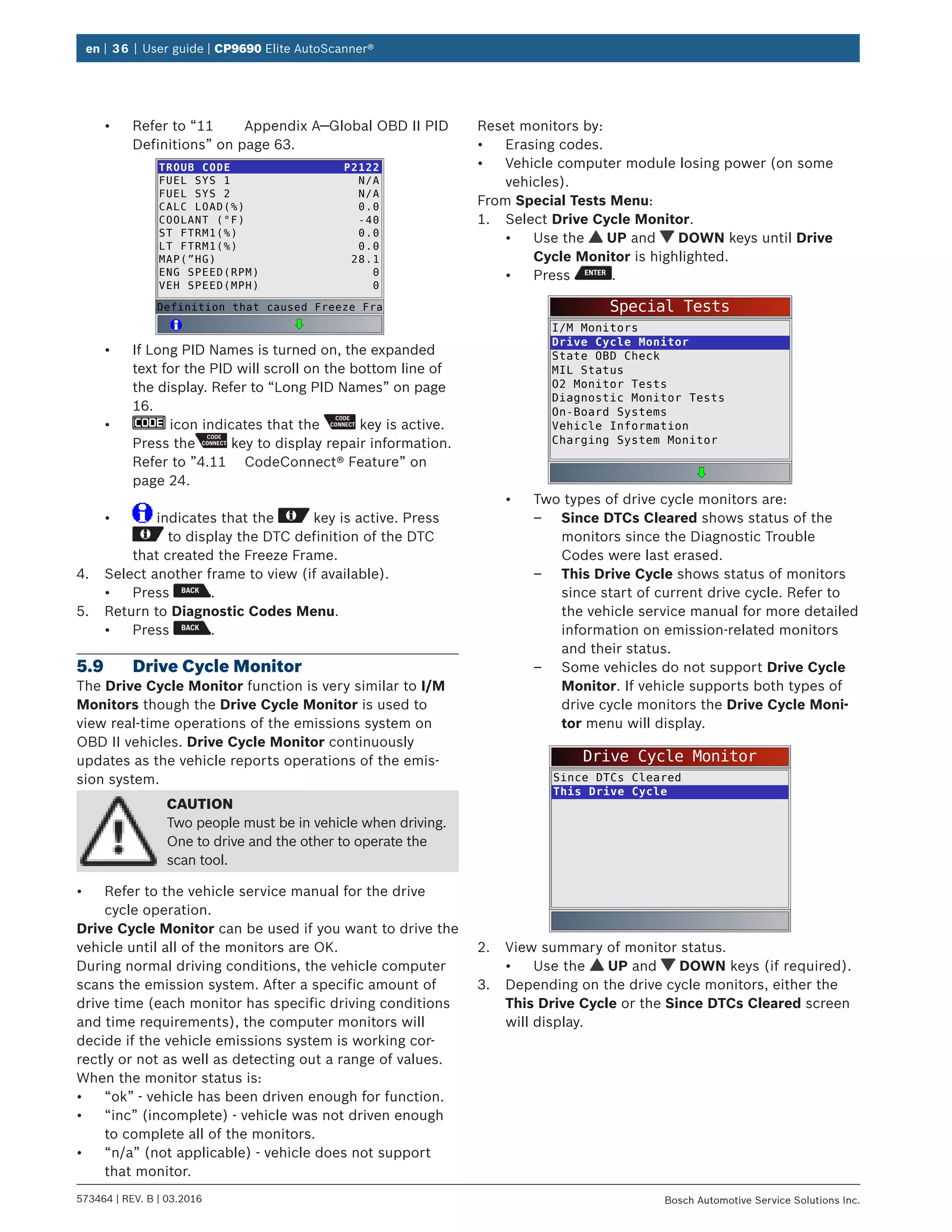 en | 36 | User guide | CP9690 Elite AutoScanner®
573464 | REV. B | 03.2016 Bosch Automotive Service Solutions Inc.
•	 Refer to “11	 Appendix A—Global OBD II PID
Definitions” on page 63.
TROUB CODE
FUEL SYS 1
FUEL SYS 2
CALC LOAD(%)
COOLANT (°F)
ST FTRM1(%)
LT FTRM1(%)
MAP(”HG)
ENG SPEED(RPM)
VEH SPEED(MPH)
P2122
N/A
N/A
0.0
-40
0.0
0.0
28.1
0
0
Definition that caused Freeze Fra
•	 If Long PID Names is turned on, the expanded
text for the PID will scroll on the bottom line of
the display. Refer to “Long PID Names” on page
16.
•	 icon indicates that the key is active.
Press the key to display repair information.
Refer to ”4.11	 CodeConnect® Feature” on
page 24.
•	 indicates that the key is active. Press
to display the DTC definition of the DTC
that created the Freeze Frame.
4.	 Select another frame to view (if available).
•	 Press .
5.	 Return to Diagnostic Codes Menu.
•	 Press .
5.9	 Drive Cycle Monitor
The Drive Cycle Monitor function is very similar to I/M
Monitors though the Drive Cycle Monitor is used to
view real-time operations of the emissions system on
OBD II vehicles. Drive Cycle Monitor continuously
updates as the vehicle reports operations of the emis-
sion system.
CAUTION
Two people must be in vehicle when driving.
One to drive and the other to operate the
scan tool.
•	 Refer to the vehicle service manual for the drive
cycle operation.
Drive Cycle Monitor can be used if you want to drive the
vehicle until all of the monitors are OK.
During normal driving conditions, the vehicle computer
scans the emission system. After a specific amount of
drive time (each monitor has specific driving conditions
and time requirements), the computer monitors will
decide if the vehicle emissions system is working cor-
rectly or not as well as detecting out a range of values.
When the monitor status is:
•	 “ok” - vehicle has been driven enough for function.
•	 “inc” (incomplete) - vehicle was not driven enough
to complete all of the monitors.
•	 “n/a” (not applicable) - vehicle does not support
that monitor.
Reset monitors by:
•	 Erasing codes.
•	 Vehicle computer module losing power (on some
vehicles).
From Special Tests Menu:
1.	 Select Drive Cycle Monitor.
•	 Use the UP and DOWN keys until Drive
Cycle Monitor is highlighted.
•	 Press .
Special Tests
I/M Monitors
Drive Cycle Monitor
State OBD Check
MIL Status
O2 Monitor Tests
Diagnostic Monitor Tests
On-Board Systems
Vehicle Information
Charging System Monitor
•	 Two types of drive cycle monitors are:
–– Since DTCs Cleared shows status of the
monitors since the Diagnostic Trouble
Codes were last erased.
–– This Drive Cycle shows status of monitors
since start of current drive cycle. Refer to
the vehicle service manual for more detailed
information on emission-related monitors
and their status.
–– Some vehicles do not support Drive Cycle
Monitor. If vehicle supports both types of
drive cycle monitors the Drive Cycle Moni-
tor menu will display.
Drive Cycle Monitor
Since DTCs Cleared
This Drive Cycle
2.	 View summary of monitor status.
•	 Use the UP and DOWN keys (if required).
3.	 Depending on the drive cycle monitors, either the
This Drive Cycle or the Since DTCs Cleared screen
will display.
 