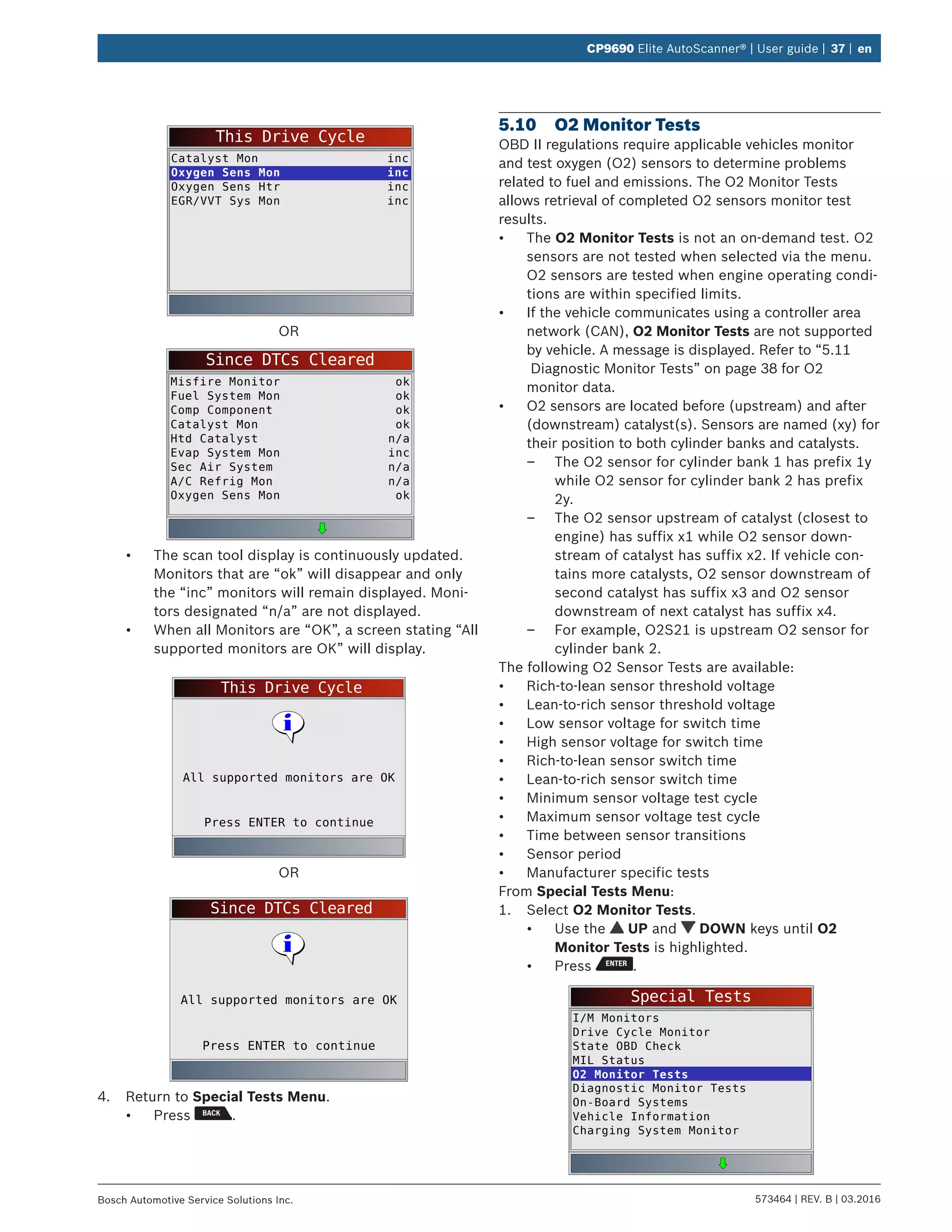 573464 | REV. B | 03.2016Bosch Automotive Service Solutions Inc.
CP9690 Elite AutoScanner® | User guide | 37 | en
This Drive Cycle
Catalyst Mon
Oxygen Sens Mon
Oxygen Sens Htr
EGR/VVT Sys Mon
inc
inc
inc
inc
OR
Since DTCs Cleared
Misfire Monitor
Fuel System Mon
Comp Component
Catalyst Mon
Htd Catalyst
Evap System Mon
Sec Air System
A/C Refrig Mon
Oxygen Sens Mon
ok
ok
ok
ok
n/a
inc
n/a
n/a
ok
•	 The scan tool display is continuously updated.
Monitors that are “ok” will disappear and only
the “inc” monitors will remain displayed. Moni-
tors designated “n/a” are not displayed.
•	 When all Monitors are “OK”, a screen stating “All
supported monitors are OK” will display.
This Drive Cycle
Press ENTER to continue
All supported monitors are OK
OR
Since DTCs Cleared
Press ENTER to continue
All supported monitors are OK
4.	 Return to Special Tests Menu.
•	 Press .
5.10	 O2 Monitor Tests
OBD II regulations require applicable vehicles monitor
and test oxygen (O2) sensors to determine problems
related to fuel and emissions. The O2 Monitor Tests
allows retrieval of completed O2 sensors monitor test
results.
•	 The O2 Monitor Tests is not an on-demand test. O2
sensors are not tested when selected via the menu.
O2 sensors are tested when engine operating condi-
tions are within specified limits.
•	 If the vehicle communicates using a controller area
network (CAN), O2 Monitor Tests are not supported
by vehicle. A message is displayed. Refer to “5.11	
Diagnostic Monitor Tests” on page 38 for O2
monitor data.
•	 O2 sensors are located before (upstream) and after
(downstream) catalyst(s). Sensors are named (xy) for
their position to both cylinder banks and catalysts.
–– The O2 sensor for cylinder bank 1 has prefix 1y
while O2 sensor for cylinder bank 2 has prefix
2y.
–– The O2 sensor upstream of catalyst (closest to
engine) has suffix x1 while O2 sensor down-
stream of catalyst has suffix x2. If vehicle con-
tains more catalysts, O2 sensor downstream of
second catalyst has suffix x3 and O2 sensor
downstream of next catalyst has suffix x4.
–– For example, O2S21 is upstream O2 sensor for
cylinder bank 2.
The following O2 Sensor Tests are available:
•	 Rich-to-lean sensor threshold voltage
•	 Lean-to-rich sensor threshold voltage
•	 Low sensor voltage for switch time
•	 High sensor voltage for switch time
•	 Rich-to-lean sensor switch time
•	 Lean-to-rich sensor switch time
•	 Minimum sensor voltage test cycle
•	 Maximum sensor voltage test cycle
•	 Time between sensor transitions
•	 Sensor period
•	 Manufacturer specific tests
From Special Tests Menu:
1.	 Select O2 Monitor Tests.
•	 Use the UP and DOWN keys until O2
Monitor Tests is highlighted.
•	 Press .
Special Tests
I/M Monitors
Drive Cycle Monitor
State OBD Check
MIL Status
O2 Monitor Tests
Diagnostic Monitor Tests
On-Board Systems
Vehicle Information
Charging System Monitor
 
