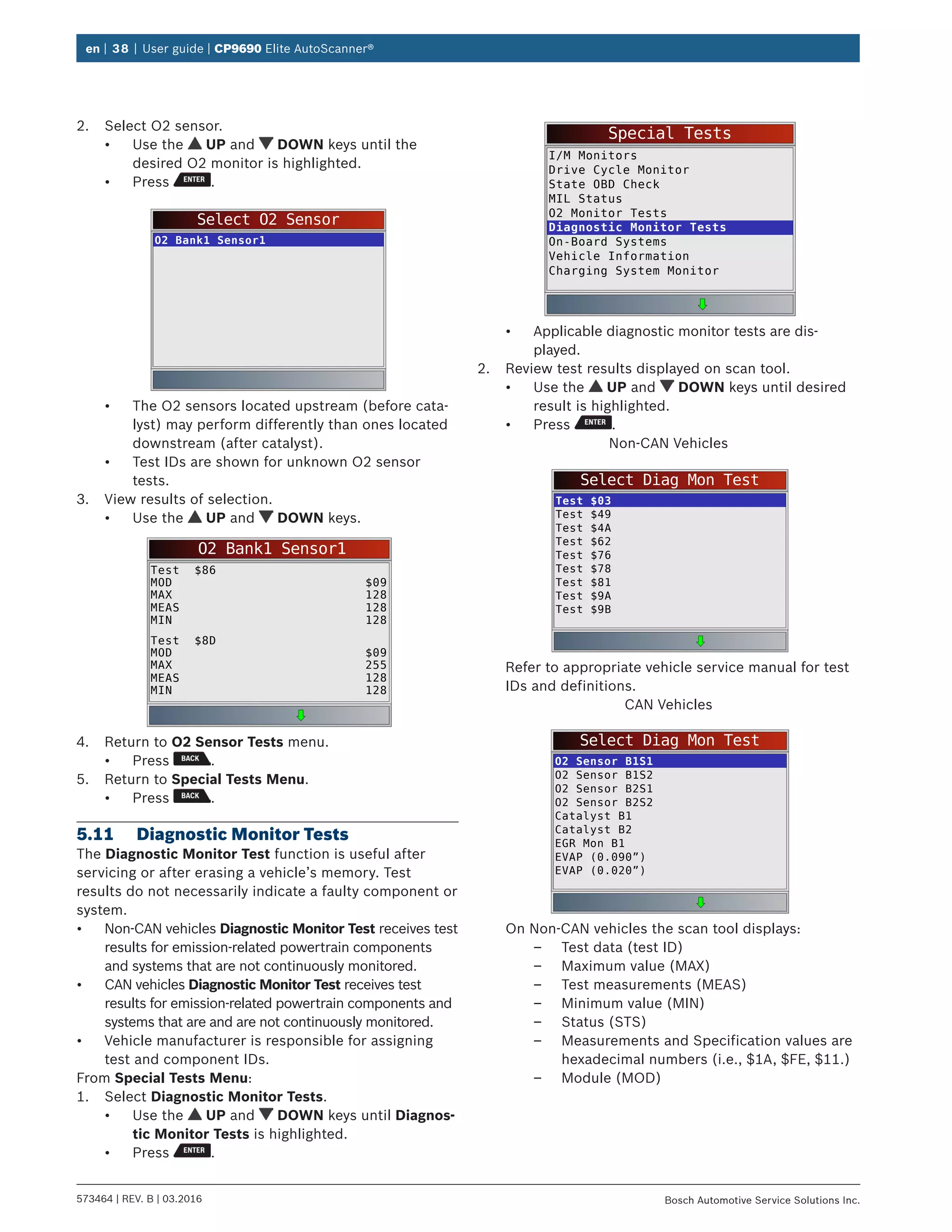 en | 38 | User guide | CP9690 Elite AutoScanner®
573464 | REV. B | 03.2016 Bosch Automotive Service Solutions Inc.
2.	 Select O2 sensor.
•	 Use the UP and DOWN keys until the
desired O2 monitor is highlighted.
•	 Press .
Select O2 Sensor
O2 Bank1 Sensor1
•	 The O2 sensors located upstream (before cata-
lyst) may perform differently than ones located
downstream (after catalyst).
•	 Test IDs are shown for unknown O2 sensor
tests.
3.	 View results of selection.
•	 Use the UP and DOWN keys.
O2 Bank1 Sensor1
Test $86
MOD
MAX
MEAS
MIN
$09
128
128
128
Test $8D
MOD
MAX
MEAS
MIN
$09
255
128
128
4.	 Return to O2 Sensor Tests menu.
•	 Press .
5.	 Return to Special Tests Menu.
•	 Press .
5.11	 Diagnostic Monitor Tests
The Diagnostic Monitor Test function is useful after
servicing or after erasing a vehicle’s memory. Test
results do not necessarily indicate a faulty component or
system.
•	 Non-CAN vehicles Diagnostic Monitor Test receives test
results for emission-related powertrain components
and systems that are not continuously monitored.
•	 CAN vehicles Diagnostic Monitor Test receives test
results for emission-related powertrain components and
systems that are and are not continuously monitored.
•	 Vehicle manufacturer is responsible for assigning
test and component IDs.
From Special Tests Menu:
1.	 Select Diagnostic Monitor Tests.
•	 Use the UP and DOWN keys until Diagnos-
tic Monitor Tests is highlighted.
•	 Press .
Special Tests
I/M Monitors
Drive Cycle Monitor
State OBD Check
MIL Status
O2 Monitor Tests
Diagnostic Monitor Tests
On-Board Systems
Vehicle Information
Charging System Monitor
•	 Applicable diagnostic monitor tests are dis-
played.
2.	 Review test results displayed on scan tool.
•	 Use the UP and DOWN keys until desired
result is highlighted.
•	 Press .
Non-CAN Vehicles
Select Diag Mon Test
Test $03
Test $49
Test $4A
Test $62
Test $76
Test $78
Test $81
Test $9A
Test $9B
Refer to appropriate vehicle service manual for test
IDs and definitions.
CAN Vehicles
Select Diag Mon Test
O2 Sensor B1S1
O2 Sensor B1S2
O2 Sensor B2S1
O2 Sensor B2S2
Catalyst B1
Catalyst B2
EGR Mon B1
EVAP (0.090”)
EVAP (0.020”)
On Non-CAN vehicles the scan tool displays:
–– Test data (test ID)
–– Maximum value (MAX)
–– Test measurements (MEAS)
–– Minimum value (MIN)
–– Status (STS)
–– Measurements and Specification values are
hexadecimal numbers (i.e., $1A, $FE, $11.)
–– Module (MOD)
 