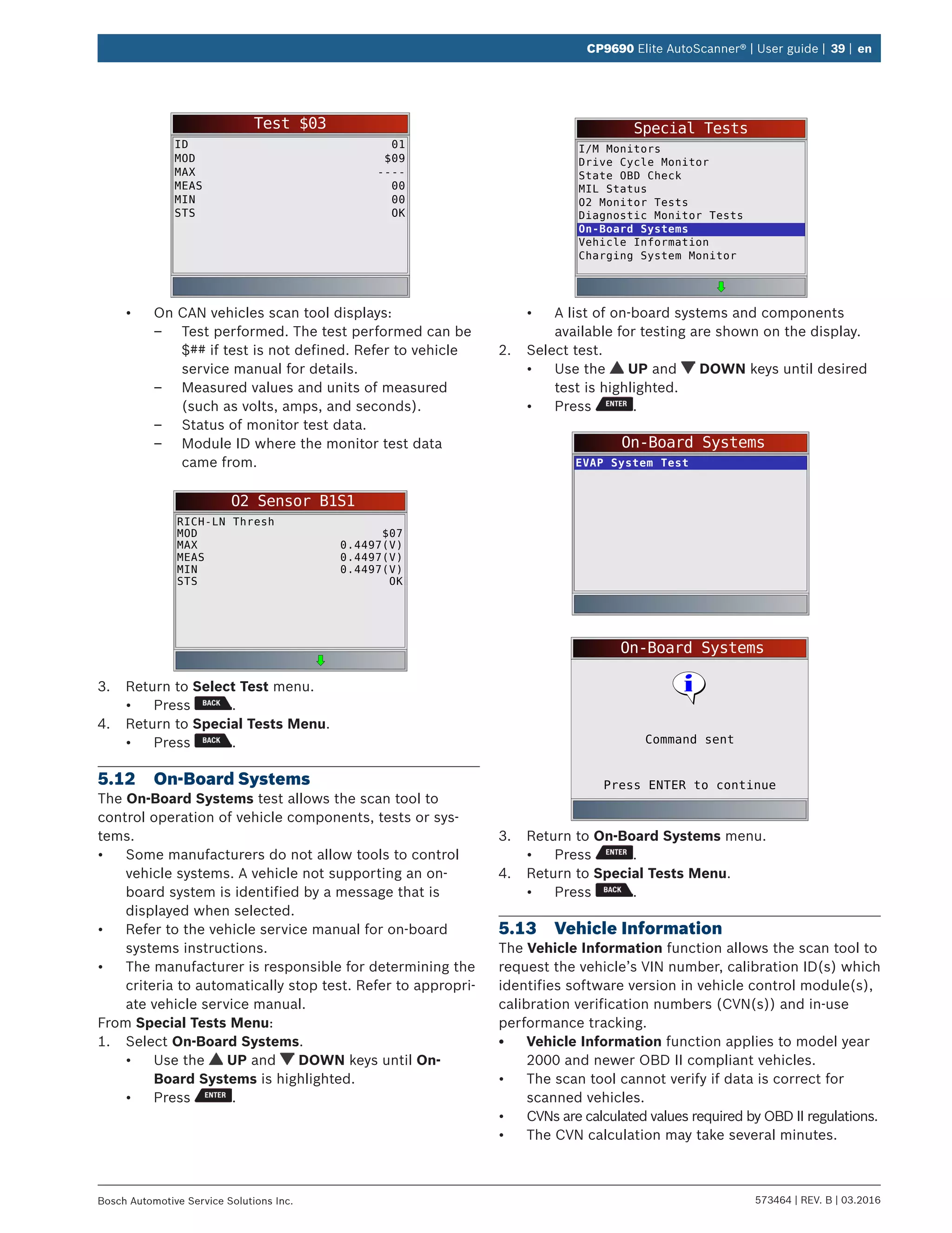 573464 | REV. B | 03.2016Bosch Automotive Service Solutions Inc.
CP9690 Elite AutoScanner® | User guide | 39 | en
Test $03
ID
MOD
MAX
MEAS
MIN
STS
01
$09
----
00
00
OK
•	 On CAN vehicles scan tool displays:
–– Test performed. The test performed can be
$## if test is not defined. Refer to vehicle
service manual for details.
–– Measured values and units of measured
(such as volts, amps, and seconds).
–– Status of monitor test data.
–– Module ID where the monitor test data
came from.
O2 Sensor B1S1
RICH-LN Thresh
MOD
MAX
MEAS
MIN
STS
$07
0.4497(V)
0.4497(V)
0.4497(V)
OK
3.	 Return to Select Test menu.
•	 Press .
4.	 Return to Special Tests Menu.
•	 Press .
5.12	 On-Board Systems
The On-Board Systems test allows the scan tool to
control operation of vehicle components, tests or sys-
tems.
•	 Some manufacturers do not allow tools to control
vehicle systems. A vehicle not supporting an on-
board system is identified by a message that is
displayed when selected.
•	 Refer to the vehicle service manual for on-board
systems instructions.
•	 The manufacturer is responsible for determining the
criteria to automatically stop test. Refer to appropri-
ate vehicle service manual.
From Special Tests Menu:
1.	 Select On-Board Systems.
•	 Use the UP and DOWN keys until On-
Board Systems is highlighted.
•	 Press .
Special Tests
I/M Monitors
Drive Cycle Monitor
State OBD Check
MIL Status
O2 Monitor Tests
Diagnostic Monitor Tests
On-Board Systems
Vehicle Information
Charging System Monitor
•	 A list of on-board systems and components
available for testing are shown on the display.
2.	 Select test.
•	 Use the UP and DOWN keys until desired
test is highlighted.
•	 Press .
On-Board Systems
EVAP System Test
On-Board Systems
Press ENTER to continue
Command sent
3.	 Return to On-Board Systems menu.
•	 Press .
4.	 Return to Special Tests Menu.
•	 Press .
5.13	 Vehicle Information
The Vehicle Information function allows the scan tool to
request the vehicle’s VIN number, calibration ID(s) which
identifies software version in vehicle control module(s),
calibration verification numbers (CVN(s)) and in-use
performance tracking.
•	 Vehicle Information function applies to model year
2000 and newer OBD II compliant vehicles.
•	 The scan tool cannot verify if data is correct for
scanned vehicles.
•	 CVNs are calculated values required by OBD II regulations.
•	 The CVN calculation may take several minutes.
 