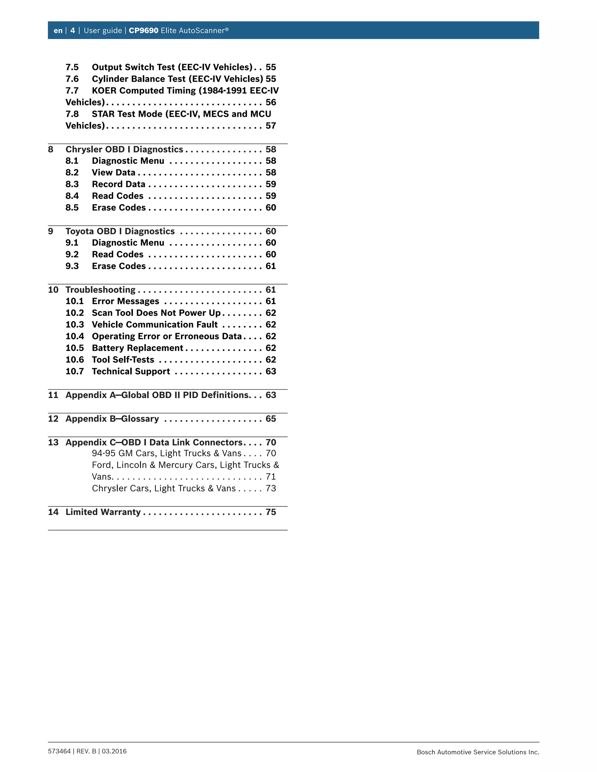 en | 4 | User guide | CP9690 Elite AutoScanner®
573464 | REV. B | 03.2016 Bosch Automotive Service Solutions Inc.
7.5	 Output Switch Test (EEC-IV Vehicles). .  . 55
7.6	 Cylinder Balance Test (EEC-IV Vehicles).55
7.7	 KOER Computed Timing (1984-1991 EEC-IV
Vehicles). .  .  .  .  .  .  .  .  .  .  .  .  .  .  .  .  .  .  .  .  .  .  .  .  .  .  .  .  .  . 56
7.8	 STAR Test Mode (EEC-IV, MECS and MCU
Vehicles). .  .  .  .  .  .  .  .  .  .  .  .  .  .  .  .  .  .  .  .  .  .  .  .  .  .  .  .  .  . 57
8	 Chrysler OBD I Diagnostics.  .  .  .  .  .  .  .  .  .  .  .  .  .  .  . 58
8.1	 Diagnostic Menu .  .  .  .  .  .  .  .  .  .  .  .  .  .  .  .  .  .  . 58
8.2	 View Data.  .  .  .  .  .  .  .  .  .  .  .  .  .  .  .  .  .  .  .  .  .  .  .  . 58
8.3	 Record Data.  .  .  .  .  .  .  .  .  .  .  .  .  .  .  .  .  .  .  .  .  .  . 59
8.4	 Read Codes .  .  .  .  .  .  .  .  .  .  .  .  .  .  .  .  .  .  .  .  .  .  . 59
8.5	 Erase Codes.  .  .  .  .  .  .  .  .  .  .  .  .  .  .  .  .  .  .  .  .  .  . 60
9	 Toyota OBD I Diagnostics .  .  .  .  .  .  .  .  .  .  .  .  .  .  .  .  . 60
9.1	 Diagnostic Menu .  .  .  .  .  .  .  .  .  .  .  .  .  .  .  .  .  .  . 60
9.2	 Read Codes .  .  .  .  .  .  .  .  .  .  .  .  .  .  .  .  .  .  .  .  .  .  . 60
9.3	 Erase Codes.  .  .  .  .  .  .  .  .  .  .  .  .  .  .  .  .  .  .  .  .  .  . 61
10	Troubleshooting.  .  .  .  .  .  .  .  .  .  .  .  .  .  .  .  .  .  .  .  .  .  .  .  . 61
10.1	 Error Messages .  .  .  .  .  .  .  .  .  .  .  .  .  .  .  .  .  .  .  . 61
10.2	 Scan Tool Does Not Power Up.  .  .  .  .  .  .  .  . 62
10.3	 Vehicle Communication Fault .  .  .  .  .  .  .  .  . 62
10.4	 Operating Error or Erroneous Data.  .  .  .  . 62
10.5	 Battery Replacement.  .  .  .  .  .  .  .  .  .  .  .  .  .  .  . 62
10.6	 Tool Self-Tests .  .  .  .  .  .  .  .  .  .  .  .  .  .  .  .  .  .  .  .  . 62
10.7	 Technical Support .  .  .  .  .  .  .  .  .  .  .  .  .  .  .  .  .  . 63
11	 Appendix A—Global OBD II PID Definitions. .  .  . 63
12	 Appendix B—Glossary .  .  .  .  .  .  .  .  .  .  .  .  .  .  .  .  .  .  .  . 65
13	 Appendix C—OBD I Data Link Connectors. .  .  .  . 70
94-95 GM Cars, Light Trucks & Vans. . . . . 70
Ford, Lincoln & Mercury Cars, Light Trucks &
Vans. . . . . . . . . . . . . . . . . . . . . . . . . . . . . 71
Chrysler Cars, Light Trucks & Vans. . . . . . 73
14	 Limited Warranty.  .  .  .  .  .  .  .  .  .  .  .  .  .  .  .  .  .  .  .  .  .  .  . 75
 