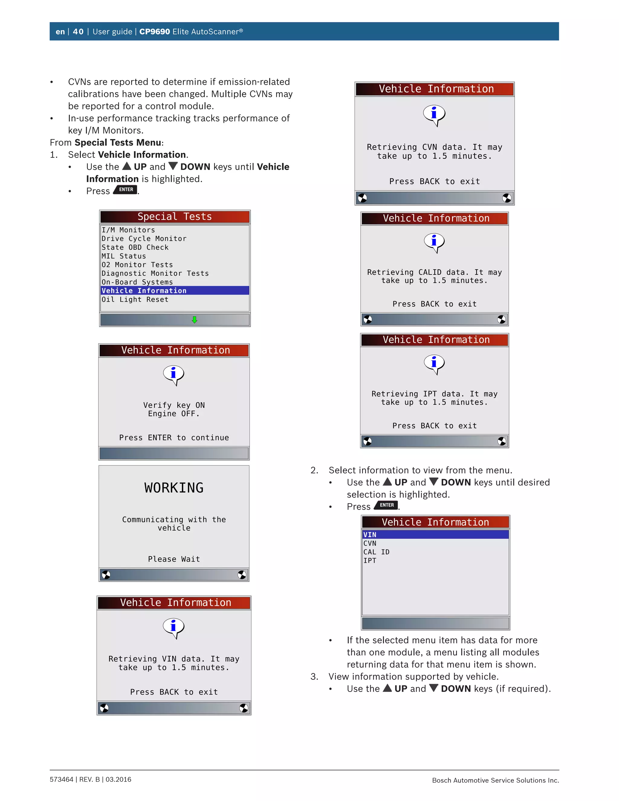 en | 40 | User guide | CP9690 Elite AutoScanner®
573464 | REV. B | 03.2016 Bosch Automotive Service Solutions Inc.
•	 CVNs are reported to determine if emission-related
calibrations have been changed. Multiple CVNs may
be reported for a control module.
•	 In-use performance tracking tracks performance of
key I/M Monitors.
From Special Tests Menu:
1.	 Select Vehicle Information.
•	 Use the UP and DOWN keys until Vehicle
Information is highlighted.
•	 Press .
Special Tests
I/M Monitors
Drive Cycle Monitor
State OBD Check
MIL Status
O2 Monitor Tests
Diagnostic Monitor Tests
On-Board Systems
Vehicle Information
Oil Light Reset
Vehicle Information
Press ENTER to continue
Verify key ON
Engine OFF.
Please Wait
Communicating with the
vehicle
WORKING
Vehicle Information
Press BACK to exit
Retrieving VIN data. It may
take up to 1.5 minutes.
Vehicle Information
Press BACK to exit
Retrieving CVN data. It may
take up to 1.5 minutes.
Vehicle Information
Press BACK to exit
Retrieving CALID data. It may
take up to 1.5 minutes.
Vehicle Information
Press BACK to exit
Retrieving IPT data. It may
take up to 1.5 minutes.
2.	 Select information to view from the menu.
•	 Use the UP and DOWN keys until desired
selection is highlighted.
•	 Press .
Vehicle Information
VIN
CVN
CAL ID
IPT
•	 If the selected menu item has data for more
than one module, a menu listing all modules
returning data for that menu item is shown.
3.	 View information supported by vehicle.
•	 Use the UP and DOWN keys (if required).
 