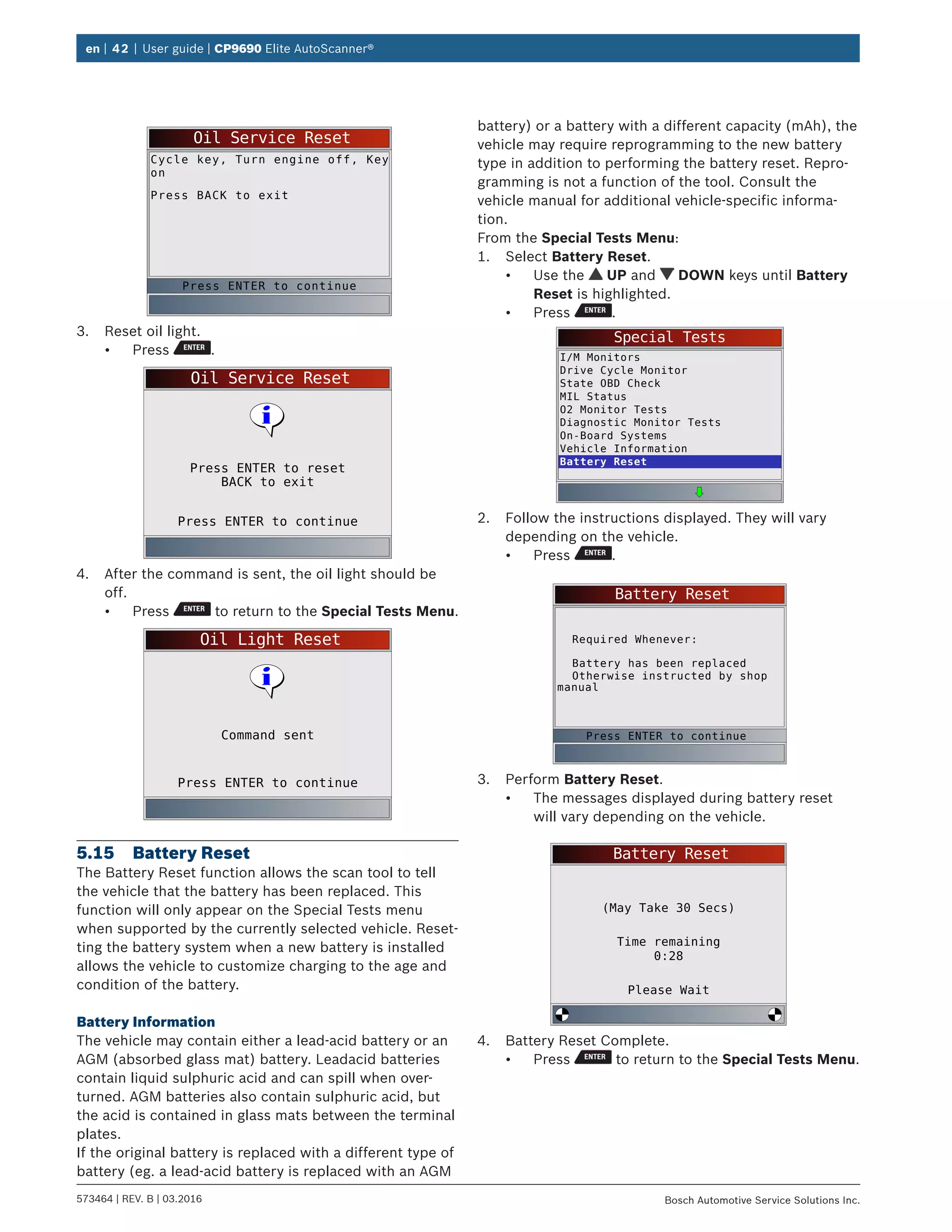 en | 42 | User guide | CP9690 Elite AutoScanner®
573464 | REV. B | 03.2016 Bosch Automotive Service Solutions Inc.
Oil Service Reset
Cycle key, Turn engine off, Key
on
Press BACK to exit
Press ENTER to continue
3.	 Reset oil light.
•	 Press .
Oil Service Reset
Press ENTER to continue
Press ENTER to reset
BACK to exit
4.	 After the command is sent, the oil light should be
off.
•	 Press to return to the Special Tests Menu.
Oil Light Reset
Press ENTER to continue
Command sent
5.15	 Battery Reset
The Battery Reset function allows the scan tool to tell
the vehicle that the battery has been replaced. This
function will only appear on the Special Tests menu
when supported by the currently selected vehicle. Reset-
ting the battery system when a new battery is installed
allows the vehicle to customize charging to the age and
condition of the battery.
Battery Information
The vehicle may contain either a lead-acid battery or an
AGM (absorbed glass mat) battery. Leadacid batteries
contain liquid sulphuric acid and can spill when over-
turned. AGM batteries also contain sulphuric acid, but
the acid is contained in glass mats between the terminal
plates.
If the original battery is replaced with a different type of
battery (eg. a lead-acid battery is replaced with an AGM
battery) or a battery with a different capacity (mAh), the
vehicle may require reprogramming to the new battery
type in addition to performing the battery reset. Repro-
gramming is not a function of the tool. Consult the
vehicle manual for additional vehicle-specific informa-
tion.
From the Special Tests Menu:
1.	 Select Battery Reset.
•	 Use the UP and DOWN keys until Battery
Reset is highlighted.
•	 Press .
Special Tests
I/M Monitors
Drive Cycle Monitor
State OBD Check
MIL Status
O2 Monitor Tests
Diagnostic Monitor Tests
On-Board Systems
Vehicle Information
Battery Reset
2.	 Follow the instructions displayed. They will vary
depending on the vehicle.
•	 Press .
Battery Reset
Required Whenever:
Battery has been replaced
Otherwise instructed by shop
manual
Press ENTER to continue
3.	 Perform Battery Reset.
•	 The messages displayed during battery reset
will vary depending on the vehicle.
Battery Reset
Please Wait
(May Take 30 Secs)
Time remaining
0:28
4.	 Battery Reset Complete.
•	 Press to return to the Special Tests Menu.
 