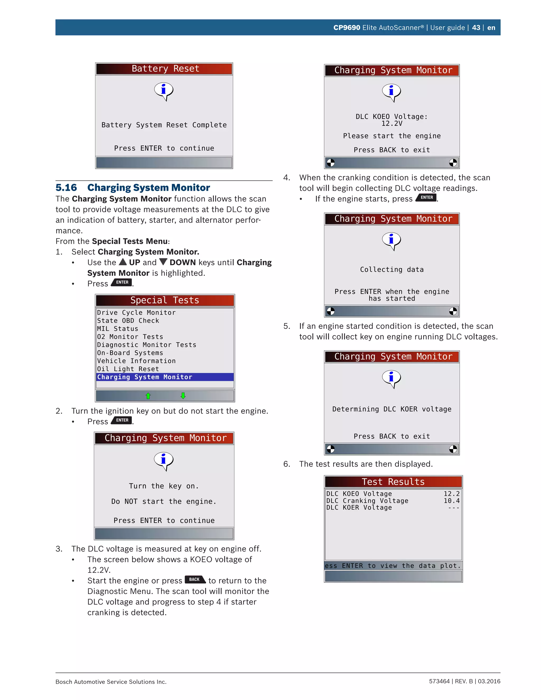 573464 | REV. B | 03.2016Bosch Automotive Service Solutions Inc.
CP9690 Elite AutoScanner® | User guide | 43 | en
Battery Reset
Press ENTER to continue
Battery System Reset Complete
5.16	 Charging System Monitor
The Charging System Monitor function allows the scan
tool to provide voltage measurements at the DLC to give
an indication of battery, starter, and alternator perfor-
mance.
From the Special Tests Menu:
1.	 Select Charging System Monitor.
•	 Use the UP and DOWN keys until Charging
System Monitor is highlighted.
•	 Press .
Special Tests
Drive Cycle Monitor
State OBD Check
MIL Status
O2 Monitor Tests
Diagnostic Monitor Tests
On-Board Systems
Vehicle Information
Oil Light Reset
Charging System Monitor
2.	 Turn the ignition key on but do not start the engine.
•	 Press .
Charging System Monitor
Turn the key on.
Do NOT start the engine.
Press ENTER to continue
3.	 The DLC voltage is measured at key on engine off.
•	 The screen below shows a KOEO voltage of
12.2V.
•	 Start the engine or press to return to the
Diagnostic Menu. The scan tool will monitor the
DLC voltage and progress to step 4 if starter
cranking is detected.
Charging System Monitor
DLC KOEO Voltage:
12.2V
Please start the engine
Press BACK to exit
4.	 When the cranking condition is detected, the scan
tool will begin collecting DLC voltage readings.
•	 If the engine starts, press .
Charging System Monitor
Collecting data
Press ENTER when the engine
has started
5.	 If an engine started condition is detected, the scan
tool will collect key on engine running DLC voltages.
Charging System Monitor
Determining DLC KOER voltage
Press BACK to exit
6.	 The test results are then displayed.
Test Results
DLC KOEO Voltage
DLC Cranking Voltage
DLC KOER Voltage
12.2
10.4
---
ess ENTER to view the data plot.
 