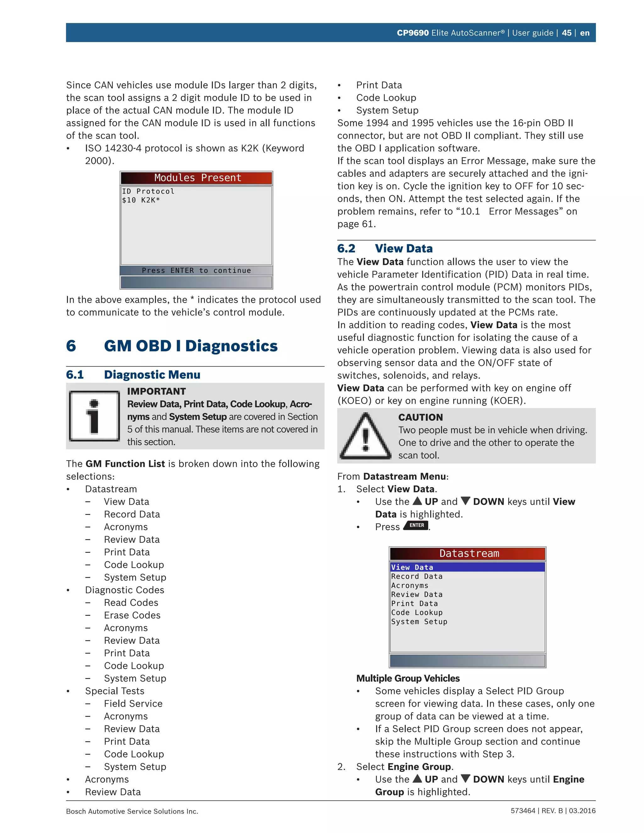 573464 | REV. B | 03.2016Bosch Automotive Service Solutions Inc.
CP9690 Elite AutoScanner® | User guide | 45 | en
Since CAN vehicles use module IDs larger than 2 digits,
the scan tool assigns a 2 digit module ID to be used in
place of the actual CAN module ID. The module ID
assigned for the CAN module ID is used in all functions
of the scan tool.
•	 ISO 14230-4 protocol is shown as K2K (Keyword
2000).
Modules Present
ID Protocol
$10 K2K*
Press ENTER to continue
In the above examples, the * indicates the protocol used
to communicate to the vehicle’s control module.
6	 GM OBD I Diagnostics
6.1	 Diagnostic Menu
IMPORTANT
Review Data, Print Data, Code Lookup, Acro-
nyms and System Setup are covered in Section
5 of this manual. These items are not covered in
this section.
The GM Function List is broken down into the following
selections:
•	 Datastream
–– View Data
–– Record Data
–– Acronyms
–– Review Data
–– Print Data
–– Code Lookup
–– System Setup
•	 Diagnostic Codes
–– Read Codes
–– Erase Codes
–– Acronyms
–– Review Data
–– Print Data
–– Code Lookup
–– System Setup
•	 Special Tests
–– Field Service
–– Acronyms
–– Review Data
–– Print Data
–– Code Lookup
–– System Setup
•	 Acronyms
•	 Review Data
•	 Print Data
•	 Code Lookup
•	 System Setup
Some 1994 and 1995 vehicles use the 16-pin OBD II
connector, but are not OBD II compliant. They still use
the OBD I application software.
If the scan tool displays an Error Message, make sure the
cables and adapters are securely attached and the igni-
tion key is on. Cycle the ignition key to OFF for 10 sec-
onds, then ON. Attempt the test selected again. If the
problem remains, refer to “10.1	 Error Messages” on
page 61.
6.2	 View Data
The View Data function allows the user to view the
vehicle Parameter Identification (PID) Data in real time.
As the powertrain control module (PCM) monitors PIDs,
they are simultaneously transmitted to the scan tool. The
PIDs are continuously updated at the PCMs rate.
In addition to reading codes, View Data is the most
useful diagnostic function for isolating the cause of a
vehicle operation problem. Viewing data is also used for
observing sensor data and the ON/OFF state of
switches, solenoids, and relays.
View Data can be performed with key on engine off
(KOEO) or key on engine running (KOER).
CAUTION
Two people must be in vehicle when driving.
One to drive and the other to operate the
scan tool.
From Datastream Menu:
1.	 Select View Data.
•	 Use the UP and DOWN keys until View
Data is highlighted.
•	 Press .
Datastream
View Data
Record Data
Acronyms
Review Data
Print Data
Code Lookup
System Setup
Multiple Group Vehicles
•	 Some vehicles display a Select PID Group
screen for viewing data. In these cases, only one
group of data can be viewed at a time.
•	 If a Select PID Group screen does not appear,
skip the Multiple Group section and continue
these instructions with Step 3.
2.	 Select Engine Group.
•	 Use the UP and DOWN keys until Engine
Group is highlighted.
 