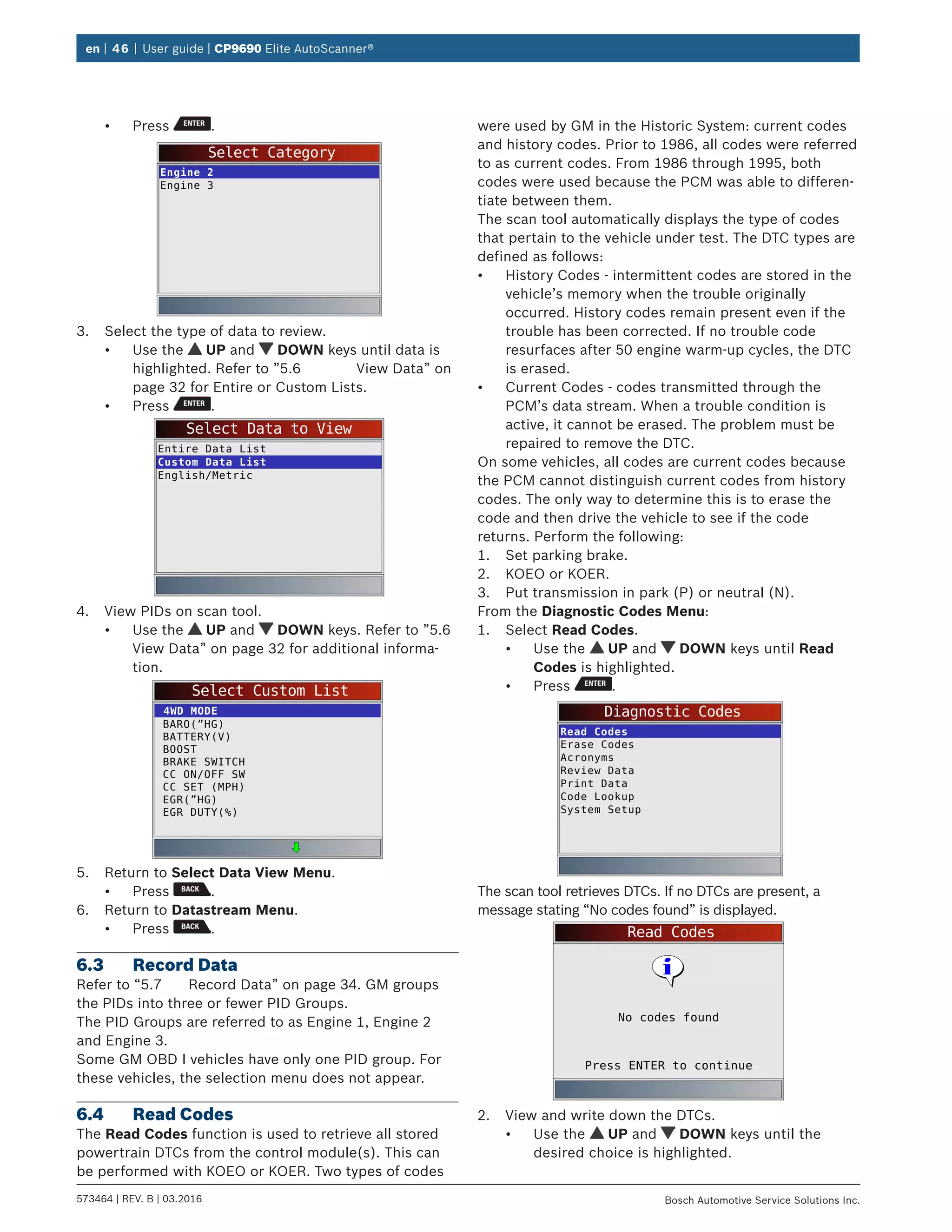 en | 46 | User guide | CP9690 Elite AutoScanner®
573464 | REV. B | 03.2016 Bosch Automotive Service Solutions Inc.
•	 Press .
Select Category
Engine 2
Engine 3
3.	 Select the type of data to review.
•	 Use the UP and DOWN keys until data is
highlighted. Refer to ”5.6	 View Data” on
page 32 for Entire or Custom Lists.
•	 Press .
Select Data to View
Entire Data List
Custom Data List
English/Metric
4.	 View PIDs on scan tool.
•	 Use the UP and DOWN keys. Refer to ”5.6	
View Data” on page 32 for additional informa-
tion.
Select Custom List
BARO(”HG)
BATTERY(V)
BOOST
BRAKE SWITCH
CC ON/OFF SW
CC SET (MPH)
EGR(”HG)
EGR DUTY(%)
4WD MODE
5.	 Return to Select Data View Menu.
•	 Press .
6.	 Return to Datastream Menu.
•	 Press .
6.3	 Record Data
Refer to “5.7	 Record Data” on page 34. GM groups
the PIDs into three or fewer PID Groups.
The PID Groups are referred to as Engine 1, Engine 2
and Engine 3.
Some GM OBD I vehicles have only one PID group. For
these vehicles, the selection menu does not appear.
6.4	 Read Codes
The Read Codes function is used to retrieve all stored
powertrain DTCs from the control module(s). This can
be performed with KOEO or KOER. Two types of codes
were used by GM in the Historic System: current codes
and history codes. Prior to 1986, all codes were referred
to as current codes. From 1986 through 1995, both
codes were used because the PCM was able to differen-
tiate between them.
The scan tool automatically displays the type of codes
that pertain to the vehicle under test. The DTC types are
defined as follows:
•	 History Codes - intermittent codes are stored in the
vehicle’s memory when the trouble originally
occurred. History codes remain present even if the
trouble has been corrected. If no trouble code
resurfaces after 50 engine warm-up cycles, the DTC
is erased.
•	 Current Codes - codes transmitted through the
PCM’s data stream. When a trouble condition is
active, it cannot be erased. The problem must be
repaired to remove the DTC.
On some vehicles, all codes are current codes because
the PCM cannot distinguish current codes from history
codes. The only way to determine this is to erase the
code and then drive the vehicle to see if the code
returns. Perform the following:
1.	 Set parking brake.
2.	 KOEO or KOER.
3.	 Put transmission in park (P) or neutral (N).
From the Diagnostic Codes Menu:
1.	 Select Read Codes.
•	 Use the UP and DOWN keys until Read
Codes is highlighted.
•	 Press .
Diagnostic Codes
Read Codes
Erase Codes
Acronyms
Review Data
Print Data
Code Lookup
System Setup
The scan tool retrieves DTCs. If no DTCs are present, a
message stating “No codes found” is displayed.
Read Codes
Press ENTER to continue
No codes found
2.	 View and write down the DTCs.
•	 Use the UP and DOWN keys until the
desired choice is highlighted.
 