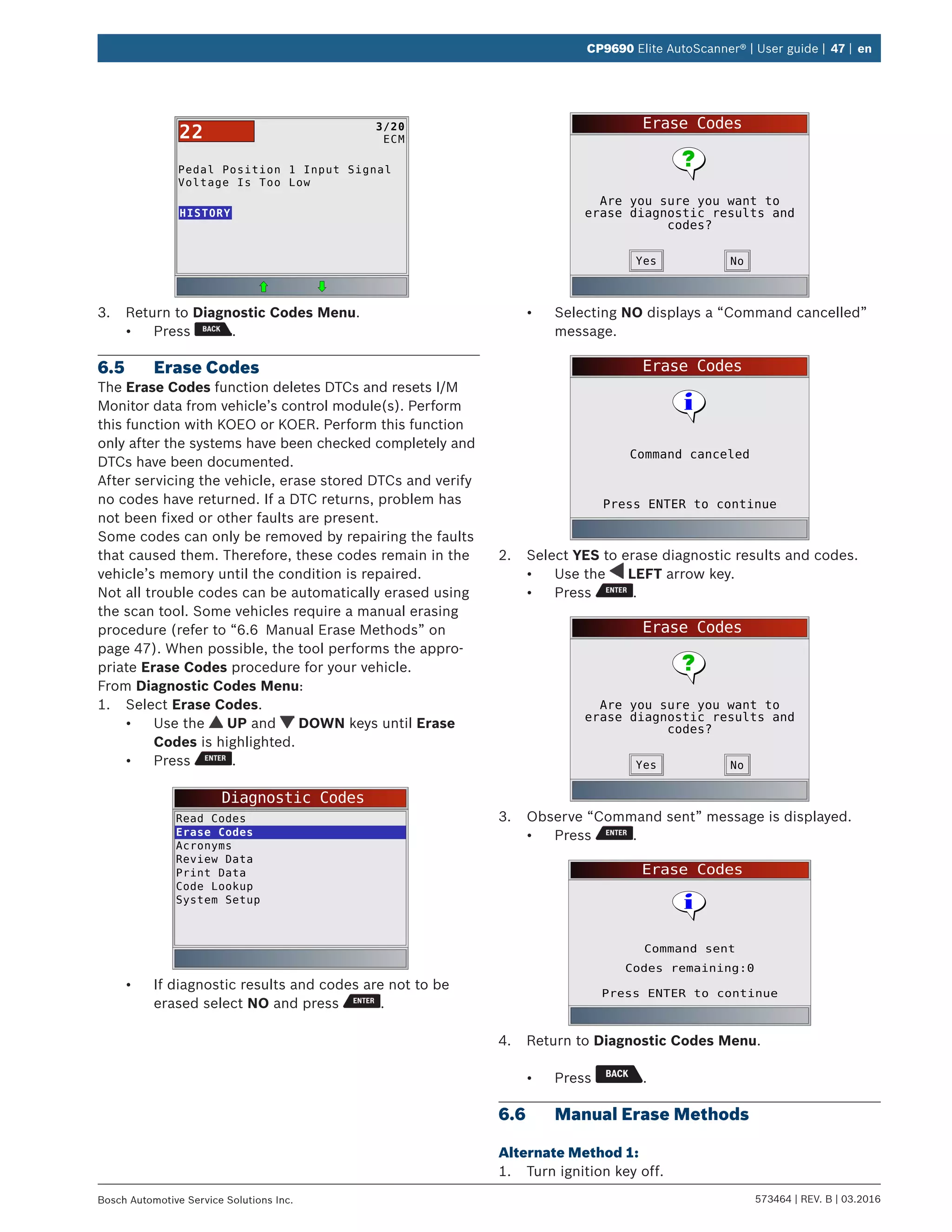 573464 | REV. B | 03.2016Bosch Automotive Service Solutions Inc.
CP9690 Elite AutoScanner® | User guide | 47 | en
Pedal Position 1 Input Signal
Voltage Is Too Low
HISTORY
3/20
ECM22
3.	 Return to Diagnostic Codes Menu.
•	 Press .
6.5	 Erase Codes
The Erase Codes function deletes DTCs and resets I/M
Monitor data from vehicle’s control module(s). Perform
this function with KOEO or KOER. Perform this function
only after the systems have been checked completely and
DTCs have been documented.
After servicing the vehicle, erase stored DTCs and verify
no codes have returned. If a DTC returns, problem has
not been fixed or other faults are present.
Some codes can only be removed by repairing the faults
that caused them. Therefore, these codes remain in the
vehicle’s memory until the condition is repaired.
Not all trouble codes can be automatically erased using
the scan tool. Some vehicles require a manual erasing
procedure (refer to “6.6	 Manual Erase Methods” on
page 47). When possible, the tool performs the appro-
priate Erase Codes procedure for your vehicle.
From Diagnostic Codes Menu:
1.	 Select Erase Codes.
•	 Use the UP and DOWN keys until Erase
Codes is highlighted.
•	 Press .
Diagnostic Codes
Read Codes
Erase Codes
Acronyms
Review Data
Print Data
Code Lookup
System Setup
•	 If diagnostic results and codes are not to be
erased select NO and press .
Erase Codes
Are you sure you want to
erase diagnostic results and
codes?
NoYes
•	 Selecting NO displays a “Command cancelled”
message.
Erase Codes
Press ENTER to continue
Command canceled
2.	 Select YES to erase diagnostic results and codes.
•	 Use the LEFT arrow key.
•	 Press .
Erase Codes
Are you sure you want to
erase diagnostic results and
codes?
NoYes
3.	 Observe “Command sent” message is displayed.
•	 Press .
Erase Codes
Press ENTER to continue
Command sent
Codes remaining:0
4.	 Return to Diagnostic Codes Menu.
•	 Press .
6.6	 Manual Erase Methods
Alternate Method 1:
1.	 Turn ignition key off.
 