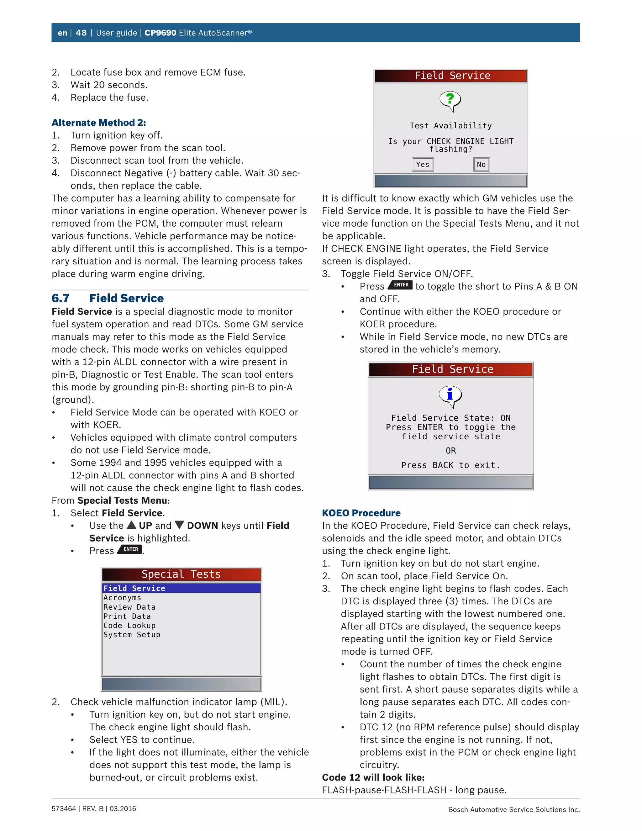en | 48 | User guide | CP9690 Elite AutoScanner®
573464 | REV. B | 03.2016 Bosch Automotive Service Solutions Inc.
2.	 Locate fuse box and remove ECM fuse.
3.	 Wait 20 seconds.
4.	 Replace the fuse.
Alternate Method 2:
1.	 Turn ignition key off.
2.	 Remove power from the scan tool.
3.	 Disconnect scan tool from the vehicle.
4.	 Disconnect Negative (-) battery cable. Wait 30 sec-
onds, then replace the cable.
The computer has a learning ability to compensate for
minor variations in engine operation. Whenever power is
removed from the PCM, the computer must relearn
various functions. Vehicle performance may be notice-
ably different until this is accomplished. This is a tempo-
rary situation and is normal. The learning process takes
place during warm engine driving.
6.7	 Field Service
Field Service is a special diagnostic mode to monitor
fuel system operation and read DTCs. Some GM service
manuals may refer to this mode as the Field Service
mode check. This mode works on vehicles equipped
with a 12-pin ALDL connector with a wire present in
pin-B, Diagnostic or Test Enable. The scan tool enters
this mode by grounding pin-B: shorting pin-B to pin-A
(ground).
•	 Field Service Mode can be operated with KOEO or
with KOER.
•	 Vehicles equipped with climate control computers
do not use Field Service mode.
•	 Some 1994 and 1995 vehicles equipped with a
12-pin ALDL connector with pins A and B shorted
will not cause the check engine light to flash codes.
From Special Tests Menu:
1.	 Select Field Service.
•	 Use the UP and DOWN keys until Field
Service is highlighted.
•	 Press .
Special Tests
Field Service
Acronyms
Review Data
Print Data
Code Lookup
System Setup
2.	 Check vehicle malfunction indicator lamp (MIL).
•	 Turn ignition key on, but do not start engine.
The check engine light should flash.
•	 Select YES to continue.
•	 If the light does not illuminate, either the vehicle
does not support this test mode, the lamp is
burned-out, or circuit problems exist.
Field Service
Test Availability
Is your CHECK ENGINE LIGHT
flashing?
NoYes
It is difficult to know exactly which GM vehicles use the
Field Service mode. It is possible to have the Field Ser-
vice mode function on the Special Tests Menu, and it not
be applicable.
If CHECK ENGINE light operates, the Field Service
screen is displayed.
3.	 Toggle Field Service ON/OFF.
•	 Press to toggle the short to Pins A & B ON
and OFF.
•	 Continue with either the KOEO procedure or
KOER procedure.
•	 While in Field Service mode, no new DTCs are
stored in the vehicle’s memory.
Field Service
Press BACK to exit.
Field Service State: ON
Press ENTER to toggle the
field service state
OR
KOEO Procedure
In the KOEO Procedure, Field Service can check relays,
solenoids and the idle speed motor, and obtain DTCs
using the check engine light.
1.	 Turn ignition key on but do not start engine.
2.	 On scan tool, place Field Service On.
3.	 The check engine light begins to flash codes. Each
DTC is displayed three (3) times. The DTCs are
displayed starting with the lowest numbered one.
After all DTCs are displayed, the sequence keeps
repeating until the ignition key or Field Service
mode is turned OFF.
•	 Count the number of times the check engine
light flashes to obtain DTCs. The first digit is
sent first. A short pause separates digits while a
long pause separates each DTC. All codes con-
tain 2 digits.
•	 DTC 12 (no RPM reference pulse) should display
first since the engine is not running. If not,
problems exist in the PCM or check engine light
circuitry.
Code 12 will look like:
FLASH-pause-FLASH-FLASH - long pause.
 