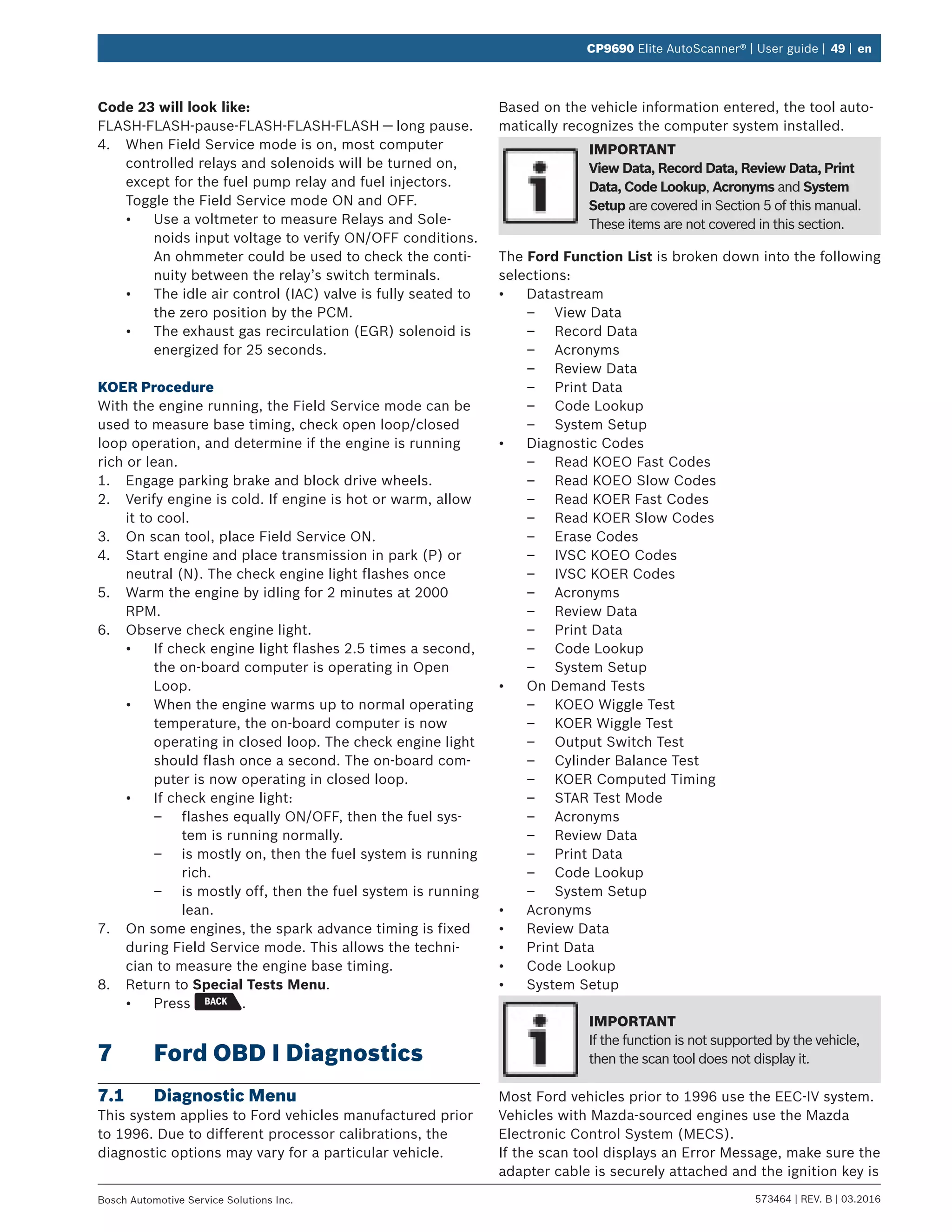 573464 | REV. B | 03.2016Bosch Automotive Service Solutions Inc.
CP9690 Elite AutoScanner® | User guide | 49 | en
Code 23 will look like:
FLASH-FLASH-pause-FLASH-FLASH-FLASH — long pause.
4.	 When Field Service mode is on, most computer
controlled relays and solenoids will be turned on,
except for the fuel pump relay and fuel injectors.
Toggle the Field Service mode ON and OFF.
•	 Use a voltmeter to measure Relays and Sole-
noids input voltage to verify ON/OFF conditions.
An ohmmeter could be used to check the conti-
nuity between the relay’s switch terminals.
•	 The idle air control (IAC) valve is fully seated to
the zero position by the PCM.
•	 The exhaust gas recirculation (EGR) solenoid is
energized for 25 seconds.
KOER Procedure
With the engine running, the Field Service mode can be
used to measure base timing, check open loop/closed
loop operation, and determine if the engine is running
rich or lean.
1.	 Engage parking brake and block drive wheels.
2.	 Verify engine is cold. If engine is hot or warm, allow
it to cool.
3.	 On scan tool, place Field Service ON.
4.	 Start engine and place transmission in park (P) or
neutral (N). The check engine light flashes once
5.	 Warm the engine by idling for 2 minutes at 2000
RPM.
6.	 Observe check engine light.
•	 If check engine light flashes 2.5 times a second,
the on-board computer is operating in Open
Loop.
•	 When the engine warms up to normal operating
temperature, the on-board computer is now
operating in closed loop. The check engine light
should flash once a second. The on-board com-
puter is now operating in closed loop.
•	 If check engine light:
–– flashes equally ON/OFF, then the fuel sys-
tem is running normally.
–– is mostly on, then the fuel system is running
rich.
–– is mostly off, then the fuel system is running
lean.
7.	 On some engines, the spark advance timing is fixed
during Field Service mode. This allows the techni-
cian to measure the engine base timing.
8.	 Return to Special Tests Menu.
•	 Press .
7	 Ford OBD I Diagnostics
7.1	 Diagnostic Menu
This system applies to Ford vehicles manufactured prior
to 1996. Due to different processor calibrations, the
diagnostic options may vary for a particular vehicle.
Based on the vehicle information entered, the tool auto-
matically recognizes the computer system installed.
IMPORTANT
View Data, Record Data, Review Data, Print
Data, Code Lookup, Acronyms and System
Setup are covered in Section 5 of this manual.
These items are not covered in this section.
The Ford Function List is broken down into the following
selections:
•	 Datastream
–– View Data
–– Record Data
–– Acronyms
–– Review Data
–– Print Data
–– Code Lookup
–– System Setup
•	 Diagnostic Codes
–– Read KOEO Fast Codes
–– Read KOEO Slow Codes
–– Read KOER Fast Codes
–– Read KOER Slow Codes
–– Erase Codes
–– IVSC KOEO Codes
–– IVSC KOER Codes
–– Acronyms
–– Review Data
–– Print Data
–– Code Lookup
–– System Setup
•	 On Demand Tests
–– KOEO Wiggle Test
–– KOER Wiggle Test
–– Output Switch Test
–– Cylinder Balance Test
–– KOER Computed Timing
–– STAR Test Mode
–– Acronyms
–– Review Data
–– Print Data
–– Code Lookup
–– System Setup
•	 Acronyms
•	 Review Data
•	 Print Data
•	 Code Lookup
•	 System Setup
IMPORTANT
If the function is not supported by the vehicle,
then the scan tool does not display it.
Most Ford vehicles prior to 1996 use the EEC-IV system.
Vehicles with Mazda-sourced engines use the Mazda
Electronic Control System (MECS).
If the scan tool displays an Error Message, make sure the
adapter cable is securely attached and the ignition key is
 