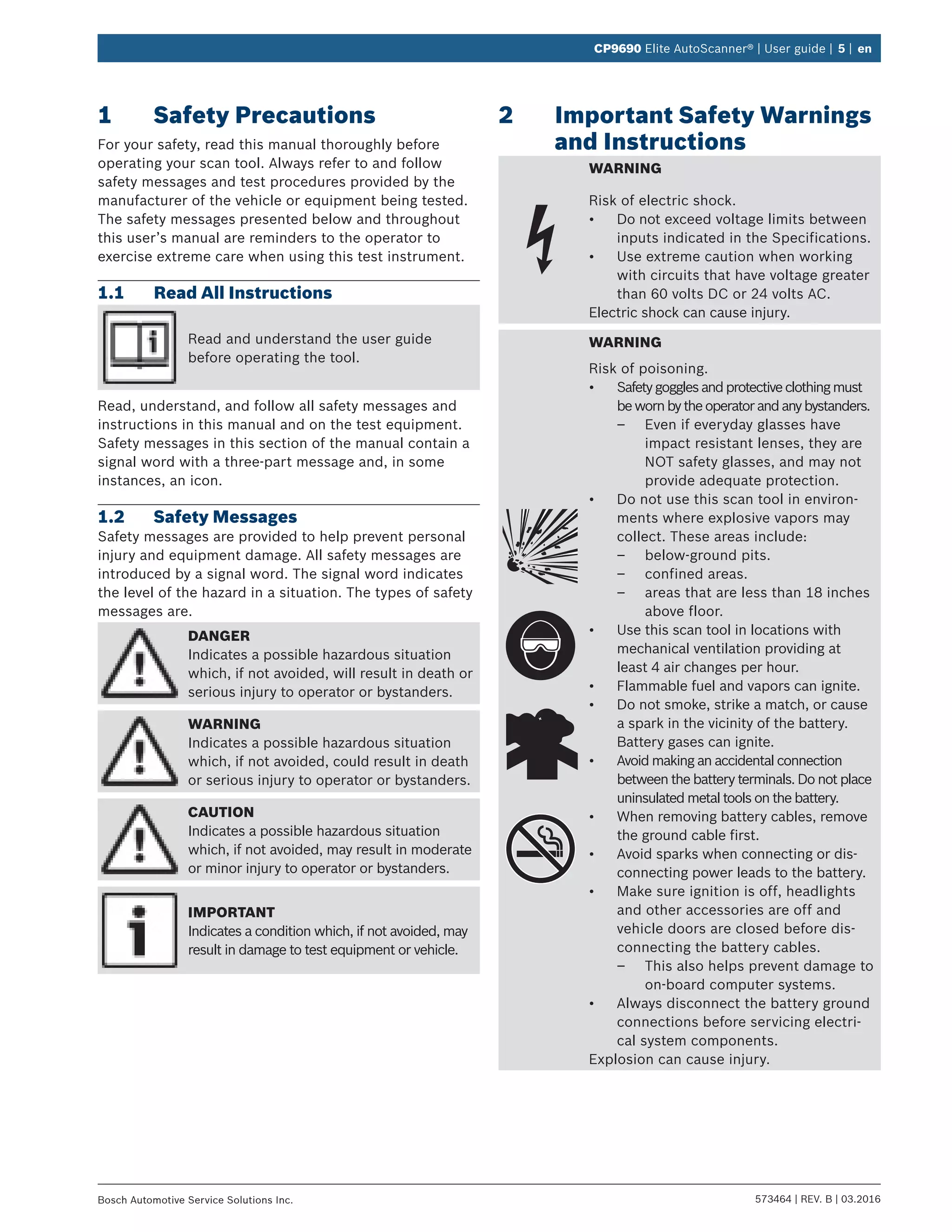 573464 | REV. B | 03.2016Bosch Automotive Service Solutions Inc.
CP9690 Elite AutoScanner® | User guide | 5 | en
1	 Safety Precautions
For your safety, read this manual thoroughly before
operating your scan tool. Always refer to and follow
safety messages and test procedures provided by the
manufacturer of the vehicle or equipment being tested.
The safety messages presented below and throughout
this user’s manual are reminders to the operator to
exercise extreme care when using this test instrument.
1.1	 Read All Instructions
Read and understand the user guide
before operating the tool.
Read, understand, and follow all safety messages and
instructions in this manual and on the test equipment.
Safety messages in this section of the manual contain a
signal word with a three-part message and, in some
instances, an icon.
1.2	 Safety Messages
Safety messages are provided to help prevent personal
injury and equipment damage. All safety messages are
introduced by a signal word. The signal word indicates
the level of the hazard in a situation. The types of safety
messages are.
DANGER
Indicates a possible hazardous situation
which, if not avoided, will result in death or
serious injury to operator or bystanders.
WARNING
Indicates a possible hazardous situation
which, if not avoided, could result in death
or serious injury to operator or bystanders.
CAUTION
Indicates a possible hazardous situation
which, if not avoided, may result in moderate
or minor injury to operator or bystanders.
IMPORTANT
Indicates a condition which, if not avoided, may
result in damage to test equipment or vehicle.
2	 Important Safety Warnings
and Instructions
WARNING
Risk of electric shock.
•	 Do not exceed voltage limits between
inputs indicated in the Specifications.
•	 Use extreme caution when working
with circuits that have voltage greater
than 60 volts DC or 24 volts AC.
Electric shock can cause injury.
WARNING
Risk of poisoning.
•	 Safetygogglesandprotectiveclothingmust
bewornbytheoperatorandanybystanders.
–– Even if everyday glasses have
impact resistant lenses, they are
NOT safety glasses, and may not
provide adequate protection.
•	 Do not use this scan tool in environ-
ments where explosive vapors may
collect. These areas include:
–– below-ground pits.
–– confined areas.
–– areas that are less than 18 inches
above floor.
•	 Use this scan tool in locations with
mechanical ventilation providing at
least 4 air changes per hour.
•	 Flammable fuel and vapors can ignite.
•	 Do not smoke, strike a match, or cause
a spark in the vicinity of the battery.
Battery gases can ignite.
•	 Avoid making an accidental connection
between the battery terminals. Do not place
uninsulated metal tools on the battery.
•	 When removing battery cables, remove
the ground cable first.
•	 Avoid sparks when connecting or dis-
connecting power leads to the battery.
•	 Make sure ignition is off, headlights
and other accessories are off and
vehicle doors are closed before dis-
connecting the battery cables.
–– This also helps prevent damage to
on-board computer systems.
•	 Always disconnect the battery ground
connections before servicing electri-
cal system components.
Explosion can cause injury.
 