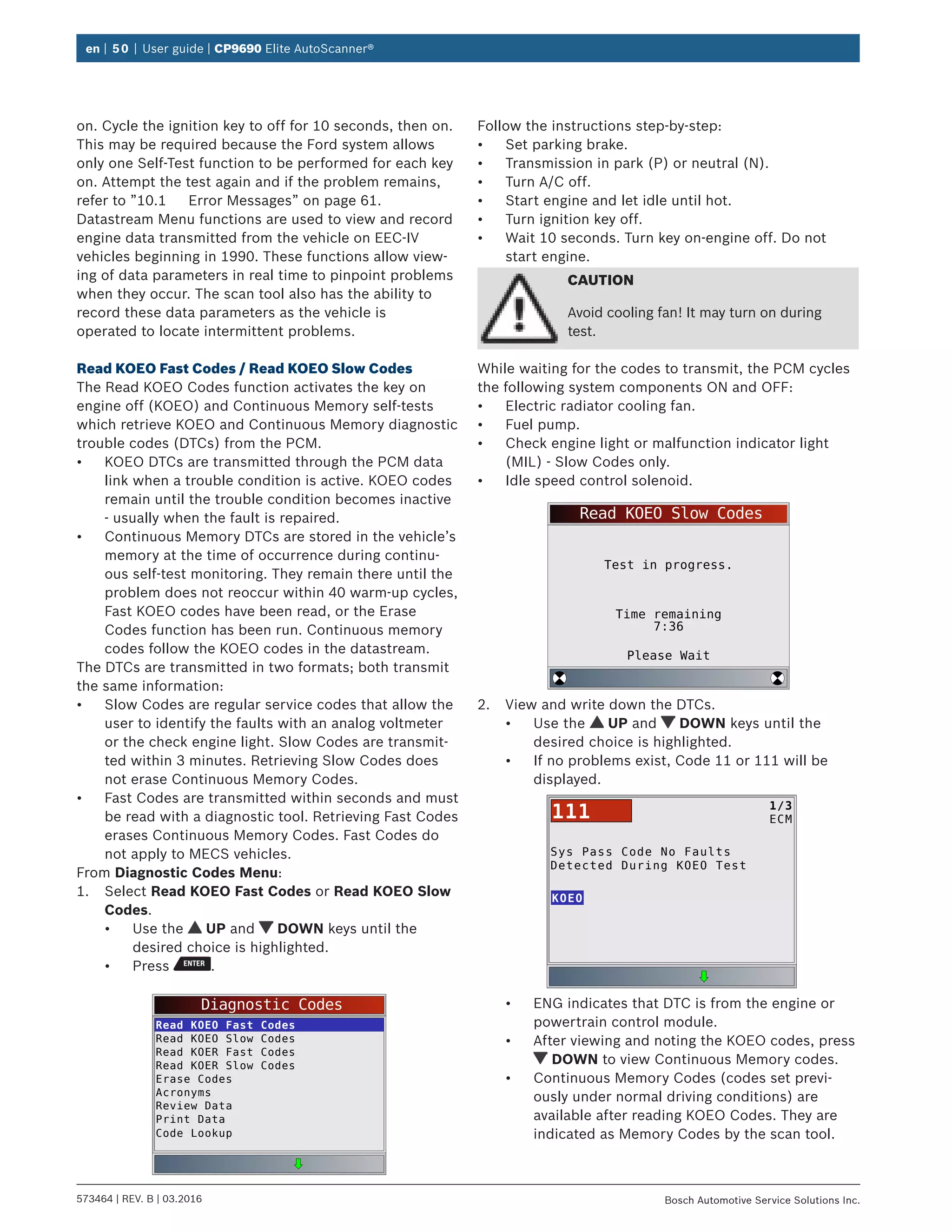 en | 50 | User guide | CP9690 Elite AutoScanner®
573464 | REV. B | 03.2016 Bosch Automotive Service Solutions Inc.
on. Cycle the ignition key to off for 10 seconds, then on.
This may be required because the Ford system allows
only one Self-Test function to be performed for each key
on. Attempt the test again and if the problem remains,
refer to ”10.1	 Error Messages” on page 61.
Datastream Menu functions are used to view and record
engine data transmitted from the vehicle on EEC-IV
vehicles beginning in 1990. These functions allow view-
ing of data parameters in real time to pinpoint problems
when they occur. The scan tool also has the ability to
record these data parameters as the vehicle is
operated to locate intermittent problems.
Read KOEO Fast Codes / Read KOEO Slow Codes
The Read KOEO Codes function activates the key on
engine off (KOEO) and Continuous Memory self-tests
which retrieve KOEO and Continuous Memory diagnostic
trouble codes (DTCs) from the PCM.
•	 KOEO DTCs are transmitted through the PCM data
link when a trouble condition is active. KOEO codes
remain until the trouble condition becomes inactive
- usually when the fault is repaired.
•	 Continuous Memory DTCs are stored in the vehicle’s
memory at the time of occurrence during continu-
ous self-test monitoring. They remain there until the
problem does not reoccur within 40 warm-up cycles,
Fast KOEO codes have been read, or the Erase
Codes function has been run. Continuous memory
codes follow the KOEO codes in the datastream.
The DTCs are transmitted in two formats; both transmit
the same information:
•	 Slow Codes are regular service codes that allow the
user to identify the faults with an analog voltmeter
or the check engine light. Slow Codes are transmit-
ted within 3 minutes. Retrieving Slow Codes does
not erase Continuous Memory Codes.
•	 Fast Codes are transmitted within seconds and must
be read with a diagnostic tool. Retrieving Fast Codes
erases Continuous Memory Codes. Fast Codes do
not apply to MECS vehicles.
From Diagnostic Codes Menu:
1.	 Select Read KOEO Fast Codes or Read KOEO Slow
Codes.
•	 Use the UP and DOWN keys until the
desired choice is highlighted.
•	 Press .
Diagnostic Codes
Read KOEO Fast Codes
Read KOEO Slow Codes
Read KOER Fast Codes
Read KOER Slow Codes
Erase Codes
Acronyms
Review Data
Print Data
Code Lookup
Follow the instructions step-by-step:
•	 Set parking brake.
•	 Transmission in park (P) or neutral (N).
•	 Turn A/C off.
•	 Start engine and let idle until hot.
•	 Turn ignition key off.
•	 Wait 10 seconds. Turn key on-engine off. Do not
start engine.
CAUTION
Avoid cooling fan! It may turn on during
test.
While waiting for the codes to transmit, the PCM cycles
the following system components ON and OFF:
•	 Electric radiator cooling fan.
•	 Fuel pump.
•	 Check engine light or malfunction indicator light
(MIL) - Slow Codes only.
•	 Idle speed control solenoid.
Read KOEO Slow Codes
Test in progress.
Time remaining
7:36
Please Wait
2.	 View and write down the DTCs.
•	 Use the UP and DOWN keys until the
desired choice is highlighted.
•	 If no problems exist, Code 11 or 111 will be
displayed.
Sys Pass Code No Faults
Detected During KOEO Test
KOEO
1/3
ECM111
•	 ENG indicates that DTC is from the engine or
powertrain control module.
•	 After viewing and noting the KOEO codes, press
DOWN to view Continuous Memory codes.
•	 Continuous Memory Codes (codes set previ-
ously under normal driving conditions) are
available after reading KOEO Codes. They are
indicated as Memory Codes by the scan tool.
 